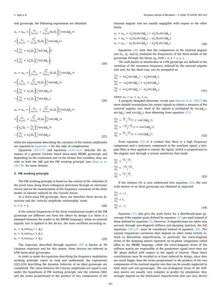 real gyroscope, the following expressions are obtained:
⎟
⎟
⎜ ⎟
⎜ ⎟
= + ⎛
⎝
+ ⎞
⎠
+
+ ⎛
⎝
+ ⎞
⎠
+
+ + ⎞
⎠
+
+ + ⎞
⎠
( )
( )
ω ω ϕ
ϕ
α ϕ
α ϕ
Ω Ω cos(Δ )
Ω Ω cos(Δ )
Ω sin(Δ
Ω sin(Δ ,
x ox
k
ω m
β
ω m x y
v
v xy
k
ω m
β
ω m x z
v
v xz
b
m xy
z
z
v
v xy
b
m xz
y
y
v
v xz
2
ˆ
2
2
ˆ
2
2
2
xy
oy x
xy
xy
oy x
y
x
xz
oz x
xz
xz
oz x
z
x
xy
x
y
x
xz
x
z
x
(25)
⎜ ⎟
⎜ ⎟
= + ⎛
⎝
+ ⎞
⎠
+
+ ⎛
⎝
+ ⎞
⎠
+
+ + +
− +
( )
( )
ω ω ϕ
ϕ
α ϕ
α ϕ
Ω Ω cos(Δ )
Ω Ω cos(Δ )
Ω sin(Δ )
Ω sin(Δ ),
y oy
k
ω m
β
m ω x y
v
v xy
k
ω m
β
m ω y z
v
v yz
b
m yz
x
x
v
v yz
b
m yx
z
z
v
v xy
2
ˆ
2
2
ˆ
2
2
2
yx
ox y
yx
yx
y ox
x
y
yz
oz y
yz
yz
y oz
z
y
yz
y
z
y
xy
y
x
y (26)
⎜ ⎟
⎜ ⎟= + ⎛
⎝
+ ⎞
⎠
+
+ ⎛
⎝
+ ⎞
⎠
+
− + +
− +
( )
( )
ω ω ϕ
ϕ
α ϕ
α ϕ
Ω Ω cos(Δ )
Ω Ω cos(Δ )
Ω sin(Δ )
Ω sin(Δ ),
z oz
k
ω m
β
m ω x z
v
v xz
k
ω m
β
m ω y z
v
v yz
zx
y
y
b
m
v
v xz
b
m zy
x
x
v
v yz
2
ˆ
2
2
ˆ
2
2
2
zx
ox z
zx
zx
z ox
x
z
yz
oy z
zy
zy
z oy
y
z
xz
z
x
z
yz
z
y
z (27)
while the expressions describing the variation of the motion amplitudes
are reported in Appendix A for the sake of completeness.
Equations (25)-(27) and equations (A.4)-(A.6) describe the dy-
namics of a generic Coriolis based three-axial MEMS gyroscope and
depending on the constraints and on the chosen free variables, they can
refer to both the AM and the FM working principle (see Kline et al.
(2013b) for more details).
4. FM working principle
The FM working principle is based on the control of the velocities of
the proof mass along three orthogonal directions through an electronic
circuit and on the measurement of the frequency variations of the three
modes of interest induced by the Coriolis forces.
In a three-axial FM gyroscope, there are therefore three driven di-
rections and the ’velocity amplitude relationship’ reads:
= =v v v .x y z (28)
If the natural frequencies of the three translational modes of the FM
gyroscope are diﬀerent one from the others by design (i.e. there is a
mismatch between the modes in the MEMS language), when no external
angular rate is applied to the device, the mass oscillates according to:
= +
= +
= +
u A ω t ψ
u A ω t ψ
u A ω t ψ
cos( ),
cos( ),
cos( ).
x x ox x
y y oy y
z z oz z (29)
The trajectory described through equation (29) is known as 3D
Lissajous trajectory and for this reason, these devices are referred as
LFM three-axial gyroscopes.
In order to make the equations describing the frequency modulation
working principle easier to read and understand, the expressions
(22)–(24) describing the dynamic behavior of an ideal gyroscope are
considered. The ratios between the velocity amplitudes are equal to one
under the hypothesis of FM working principle (see the relation (28))
and the terms proportional to the product of two components of the
external angular rate are usually negligible with respect to the other
terms:
= + +
= + −
= − −
ω ω α ϕ α ϕ
ω ω α ϕ α ϕ
ω ω α ϕ α ϕ
Ω sin(Δ ) Ω sin(Δ ),
Ω sin(Δ ) Ω sin(Δ ),
Ω sin(Δ ) Ω sin(Δ ).
x ox xy
z
z xy xz
y
y xz
y oy yz
x
x yz yx
z
z xy
z oz zx
y
y xz zy
x
x yz (30)
Equations (30) state that the components of the external angular
rate Ωx, Ωy and Ωz modulate the frequencies of the three modes of the
gyroscope through the factor αhk
i
with =i h k x y z, , , , .
The scale factors or sensitivities of a FM gyroscope are deﬁned as the
variation of the resonance frequency induced by the external angular
rate and, for the ideal case, can be computed as:
= + −
= − +
= + −
∂
∂
∂
∂
∂
∂
α ϕ α ϕ
α ϕ α ϕ
α ϕ α ϕ
sin(Δ ) sin(Δ ),
sin(Δ ) sin(Δ ),
sin(Δ ) sin(Δ ),
ω
yz
x
yz zy
x
yz
ω
zx
y
xz xz
y
xz
ω
xy
z
xy yx
z
xy
Ω
Ω
Ω
x
y
z
Σ
Σ
Σ
(31)
where = + +ω ω ω ωx y zΣ .
A properly designed electronic circuit (see Minotti et al. (2017) for
more details) manipulates the output signals to obtain a measure of the
external angular rate. Each of the signals is multiplied by ϕsin(Δ )yz ,
ϕsin(Δ )xz and ϕsin(Δ )xy , thus obtaining from equation (31):
= +
= +
= +
∂
∂
−
∂
∂
− +
∂
∂
−
ϕ
ϕ
ϕ
(1 cos(2Δ )),
(1 cos(2Δ )),
(1 cos(2Δ )).
ω α α
yz
ω α α
xz
ω α α
xy
Ω 2
Ω 2
Ω 2
x
yz
x
zy
x
y
zx
y
xz
y
z
xy
z
yx
z
Σ
Σ
Σ
(32)
From equation (32) it is evident that there is a high frequency
component and a stationary component in the resultant signal, a low-
pass ﬁlter is then applied to extract the signal, which is proportional to
the angular rate through a certain sensitivity that reads:
=
=
=
∂
∂
−
∂
∂
− +
∂
∂
−
,
,
.
ω α α
ω α α
ω α α
Ω 2
Ω 2
Ω 2
x
yz
x
zy
x
y
zx
y
xz
y
z
xy
z
yx
z
Σ
Σ
Σ
(33)
If the relation (5) is now substituted into equation (33), the unit
scale factors of an ideal gyroscope are obtained as expected:
= −
=
= −
∂
∂
∂
∂
∂
∂
1,
1,
1.
ω
ω
ω
Ω
Ω
Ω
x
y
z
Σ
Σ
Σ
(34)
Equation (33) also give the scale factor for a distributed-mass gy-
roscope if the angular gains deﬁned by equation (13) are used instead of
those deﬁned by equation (5). However, if imperfections are taken into
account through non-diagonal stiﬀness and damping matrices, the full
equations (25)-(27) must be considered instead of equation (30). The
natural frequencies variations then depend on other terms strictly re-
lated to fabrication imperfections, in particular the extra-diagonal
terms of the damping matrix represent an in-phase component called
oﬀset in the MEMS language, while the extra-diagonal terms of the
stiﬀness matrix are responsible of the quadrature signal since they are
90° phase shifted with respect to the signal of interest. These latter
contributions must be avoided or at least reduced by design, since they
are much bigger than the terms proportional to the product of the two
components of the external angular rate that can be usually neglected in
both ideal and real gyroscopes. The out-of-diagonal terms of the stiﬀ-
ness matrix are usually very complex to predict by simulation: they
strongly depend on the fabrication imperfections that can vary device
V. Zega et al. European Journal of Mechanics / A Solids 70 (2018) 203–212
207
 