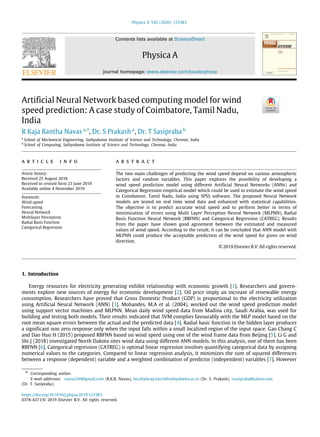 Physica A 542 (2020) 123383
Contents lists available at ScienceDirect
Physica A
journal homepage: www.elsevier.com/locate/physa
Artificial Neural Network based computing model for wind
speed prediction: A case study of Coimbatore, Tamil Nadu,
India
R Kaja Bantha Navas a,∗
, Dr. S Prakash a
, Dr. T Sasipraba b
a
School of Mechanical Engineering, Sathyabama Institute of Science and Technology, Chennai, India
b
School of Computing, Sathyabama Institute of Science and Technology, Chennai, India
a r t i c l e i n f o
Article history:
Received 25 August 2018
Received in revised form 23 June 2019
Available online 4 November 2019
Keywords:
Wind speed
Forecasting
Neural Network
Multilayer Perceptron
Radial Basis Function
Categorical Regression
a b s t r a c t
The two main challenges of predicting the wind speed depend on various atmospheric
factors and random variables. This paper explores the possibility of developing a
wind speed prediction model using different Artificial Neural Networks (ANNs) and
Categorical Regression empirical model which could be used to estimate the wind speed
in Coimbatore, Tamil Nadu, India using SPSS software. The proposed Neural Network
models are tested on real time wind data and enhanced with statistical capabilities.
The objective is to predict accurate wind speed and to perform better in terms of
minimization of errors using Multi Layer Perception Neural Network (MLPNN), Radial
Basis Function Neural Network (RBFNN) and Categorical Regression (CATREG). Results
from the paper have shown good agreement between the estimated and measured
values of wind speed. According to the result, it can be concluded that ANN model with
MLPNN could produce the acceptable prediction of the wind speed for given on wind
direction.
© 2019 Elsevier B.V. All rights reserved.
1. Introduction
Energy resources for electricity generating exhibit relationship with economic growth [1]. Researchers and govern-
ments explore new sources of energy for economic development [2]. Oil price imply an increase of renewable energy
consumption. Researchers have proved that Gross Domestic Product (GDP) is proportional to the electricity utilization
using Artificial Neural Network (ANN) [3]. Mohandes, M.A et al. (2004), worked out the wind speed prediction model
using support vector machines and MLPNN. Mean daily wind speed data from Madina city, Saudi Arabia, was used for
building and testing both models. Their results indicated that SVM complies favourably with the MLP model based on the
root mean square errors between the actual and the predicted data [4]. Radial basic function in the hidden layer produces
a significant non zero response only when the input falls within a small localized region of the input space. Gao Chang C
and Dao Huo H (2015) proposed RBFNN based on wind speed using one of the wind frame data from Beijing [5]. Li G and
Shi J (2018) investigated North Dakota sites wind data using different ANN models. In this analysis, one of them has been
RBFNN [6]. Categorical regression (CATREG) is optimal linear regression involves quantifying categorical data by assigning
numerical values to the categories. Compared to linear regression analysis, it minimizes the sum of squared differences
between a response (dependent) variable and a weighted combination of predictor (independent) variables [7]. However
∗ Corresponding author.
E-mail addresses: sumai244@gmail.com (R.K.B. Navas), facultyhead.mech@sathyabama.ac.in (Dr. S. Prakash), tsasipraba@yahoo.com
(Dr. T. Sasipraba).
https://doi.org/10.1016/j.physa.2019.123383
0378-4371/© 2019 Elsevier B.V. All rights reserved.
 