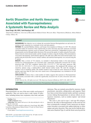 Aortic Dissection and Aortic Aneurysms
Associated with Fluoroquinolones:
A Systematic Review and Meta-Analysis
Sonal Singh, MD, MPH,a
Amit Nautiyal, MDb
a
Department of Medicine, University of Massachusetts Medical School, Worcester, Mass; b
Department of Medicine, Albany Medical
College, Albany, NY.
ABSTRACT
BACKGROUND: Our objective was to evaluate the association between ﬂuoroquinolone use and aortic dis-
section or aortic aneurysm in a systematic review and meta-analysis.
METHODS: We searched Medline, Embase, and Scopus from inception to February 15, 2017. We selected
controlled studies for inclusion if they reported data on aortic dissection and aortic aneurysm associated
with ﬂuoroquinolones exposure versus no exposure. Data were extracted by 2 independent reviewers, with
disagreements resolved through further discussion. We assessed the quality of studies using the Newcastle–
Ottawa Scale for observational studies and the strength of evidence using the Grading of Recommendations
Assessment, Development, and Evaluation approach. The odds ratios (ORs) from observational studies were
pooled using the ﬁxed-effect inverse variance method, and statistical heterogeneity was assessed using the
I2
statistic.
RESULTS: After a review of 714 citations, we included 2 observational studies in the meta-analysis.
Current use of ﬂuoroquinolones was associated with a statistically signiﬁcantly increased risk of aortic
dissection (OR, 2.79; 95% conﬁdence interval [CI], 2.31-3.37; I2
= 0%) and aortic aneurysm (OR,
2.25; 95% CI, 2.03-2.49; I2
= 0%) in a ﬁxed-effects meta-analysis. The unadjusted OR estimates and
sensitivity analysis using a random-effects model showed similar results. We rated the strength of
evidence to be of moderate quality. The number needed to treat to harm for aortic aneurysm for elderly
patients aged more than 65 years who were current users of ﬂuoroquinolones was estimated to be 618
(95% CI, 518-749).
CONCLUSIONS: Evidence from a small number of studies suggests that exposure to ﬂuoroquinolones
is consistently associated with a small but signiﬁcantly increased risk of aortic dissection and aortic
aneurysm.
© 2017 Elsevier Inc. All rights reserved. • The American Journal of Medicine (2017) 130, 1449–1457
KEYWORDS: Aortic aneurysm; Aortic dissection; Fluoroquinolones; Meta-analysis; Systematic review
INTRODUCTION
Fluoroquinolones are one of the most widely used group of
antibiotics. They are used to treat a wide variety of infec-
tions, including urinary tract, respiratory, skin, bone, and joint
infections. They are routinely prescribed by internists, family
practitioners, specialists, subspecialists, and surgeons. There
have been several observational studies and their systematic
reviews linking ﬂuoroquinolones to adverse effects on col-
lagenous structures, such as tendon rupture1
and retinal
detachment.2
The aorta is also rich in type 1 and type III collagen.
However, the effect of ﬂuoroquinolones on the aorta has not
been systematically evaluated. Aortic aneurysms are degen-
erative disorders associated with sudden death due to aortic
rupture and aortic dissection. They may involve both the prox-
imal aorta (Stanford Type A) and the distal aorta beyond the
Funding: None.
Conﬂict of Interest: None.
Authorship: Both authors had access to the data and played a role in
writing this manuscript.
Requests for reprints should be addressed to Sonal Singh, MD, MPH,
University of Massachusetts Medical School, 55 Lake Ave North, Worces-
ter, MA 01655-0002.
E-mail address: Sonal.Singh@umassmemorial.org
CLINICAL RESEARCH STUDY
0002-9343/$ - see front matter © 2017 Elsevier Inc. All rights reserved.
https://doi.org/10.1016/j.amjmed.2017.06.029
Downloaded for rachmad sammulia (iwandrake@yahoo.co.id) at Universitas Muslim Indonesia from ClinicalKey.com by Elsevier on March 17, 2018.
For personal use only. No other uses without permission. Copyright ©2018. Elsevier Inc. All rights reserved.
 