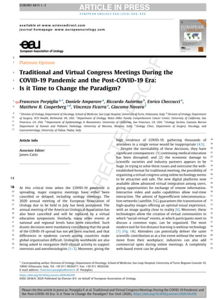 12
3 Platinum Opinion
4 Traditional and Virtual Congress Meetings During the
5 COVID-19 Pandemic and the Post-COVID-19 Era:
6 Is it Time to Change the Paradigm?
7 Francesco PorpigliaQ2
a,
*, Daniele Amparore a
, Riccardo Autorino b
, Enrico Checcucci a
,
8 Matthew R. Cooperberg c,d
, Vincenzo Ficarra e
, Giacomo Novara f
9 a
Division of Urology, Department of Oncology, School of Medicine, San Luigi Hospital, University of Turin, Orbassano, Italy; b
Division of Urology, Department
10 of Surgery, VCU Health, Richmond, VA, USA; c
Department of Urology, Helen Diller Family Comprehensive Cancer Center, University of California, San
11 Francisco, CA, USA; d
Department of Epidemiology & Biostatistics, University of California, San Francisco, CA, USA; e
Urology Section, Gaetano Barresi
12 Department of Human and Pediatric Pathology, University of Messina, Messina, Italy; f
Urology Clinic, Department of Surgery, Oncology, and
13 Gastroenterology, University of Padua, Padua, Italy
14
151617181920212223 At this critical time when the COVID-19 pandemic is
24 spreading, major congress meetings have either been
25 cancelled or delayed, including urology meetings. The
26 2020 annual meeting of the European Association of
27 Urology due to be held in July has been postponed. The
28 annual meeting of the American Urological Association has
29 also been cancelled and will be replaced by a virtual
30 education symposium. Similarly, many other events at
31 national and regional levels have been cancelled. Such
32 drastic decisions were mandatory considering that the peak
33 of the COVID-19 spread has not yet been reached, and that
34 differences in epidemic curves among countries make
35 global organization difficult. Urologists worldwide are also
36 being asked to reorganize their clinical activity to support
37 internists and anesthesiologists [1–3]. Moreover, giving the
38high virulence of COVID-19, gathering thousands of
39attendees in a single venue would be inappropriate [4,5].
40Despite the inevitability of these decisions, they have
41significant consequences: (1) continuing medical education
42has been disrupted; and (2) the economic damage to
43scientific societies and industry partners appears to be
44huge. In trying to solve these issues and overcome the well-
45established format for traditional meeting, the possibility of
46organizing a virtual congress using online technology seems
47to be attractive and safe. The new digital platforms now
48available allow advanced virtual integration among users,
49giving opportunities for exchange of remote information.
50Interactive video and audio capabilities allow real-time
51interaction. The advent of hyperefficient telecommunica-
52tion networks (satellite, 5 G) guarantees the transmission of
53high-quality images offering an optimal visual experience,
54with an image quality close to reality [6]. Moreover, these
55technologies allow the creation of virtual communities in
56which “social-virtual” events, at which participants meet to
57discuss a common topic, can be organized. The most
58modern tool for live distance learning is webinar technology
59[7] (Fig. 1A). Attendees can potentially deliver the same
60scientific contribution as at a live event without the need to
61move from their workplace; industries can also add
62commercial spots during online meetings. A completely
63web-based event can be planned.
E U R O P E A N U R O L O G Y X X X ( 2 0 19 ) X X X – X X X
available at www.sciencedirect.com
journal homepage: www.europeanurology.com
Article info
Associate Editor:
James Catto
* Corresponding author. Division of Urology, Department of Oncology, School of Medicine, San Luigi Hospital, University of Turin, Regione Gonzole 10,
10043 Orbassano, Italy. Tel. +39 011 9026477; Fax: +39 011 9026244.
E-mail address: francesco.porpiglia@unito.it (F. Porpiglia).
EURURO 8815 1–3
Please cite this article in press as: Porpiglia F, et al. Traditional and Virtual Congress Meetings During the COVID-19 Pandemic and
the Post-COVID-19 Era: Is it Time to Change the Paradigm? Eur Urol (2020), https://doi.org/10.1016/j.eururo.2020.04.018
https://doi.org/10.1016/j.eururo.2020.04.018
0302-2838/© 2020 Published by Elsevier B.V. on behalf of European Association of Urology.
 