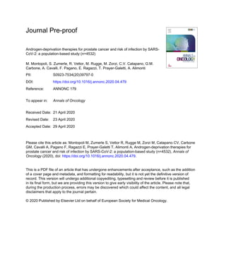 Journal Pre-proof
Androgen-deprivation therapies for prostate cancer and risk of infection by SARS-
CoV-2: a population-based study (n=4532)
M. Montopoli, S. Zumerle, R. Vettor, M. Rugge, M. Zorzi, C.V. Catapano, G.M.
Carbone, A. Cavalli, F. Pagano, E. Ragazzi, T. Prayer-Galetti, A. Alimonti
PII: S0923-7534(20)39797-0
DOI: https://doi.org/10.1016/j.annonc.2020.04.479
Reference: ANNONC 179
To appear in: Annals of Oncology
Received Date: 21 April 2020
Revised Date: 23 April 2020
Accepted Date: 29 April 2020
Please cite this article as: Montopoli M, Zumerle S, Vettor R, Rugge M, Zorzi M, Catapano CV, Carbone
GM, Cavalli A, Pagano F, Ragazzi E, Prayer-Galetti T, Alimonti A, Androgen-deprivation therapies for
prostate cancer and risk of infection by SARS-CoV-2: a population-based study (n=4532), Annals of
Oncology (2020), doi: https://doi.org/10.1016/j.annonc.2020.04.479.
This is a PDF file of an article that has undergone enhancements after acceptance, such as the addition
of a cover page and metadata, and formatting for readability, but it is not yet the definitive version of
record. This version will undergo additional copyediting, typesetting and review before it is published
in its final form, but we are providing this version to give early visibility of the article. Please note that,
during the production process, errors may be discovered which could affect the content, and all legal
disclaimers that apply to the journal pertain.
© 2020 Published by Elsevier Ltd on behalf of European Society for Medical Oncology.
 