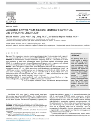 Original article
Association Between Youth Smoking, Electronic Cigarette Use,
and Coronavirus Disease 2019
Shivani Mathur Gaiha, Ph.D. a
, Jing Cheng, Ph.D. b
, and Bonnie Halpern-Felsher, Ph.D. a,*
a
Division of Adolescent Medicine, Department of Pediatrics, Stanford University, Palo Alto, California
b
Division of Oral Epidemiology and Dental Public Health, University of California, San Francisco, San Francisco, California
Article history: Received June 12, 2020; Accepted July 1, 2020
Keywords: Tobacco; Smoking; Electronic cigarette; COVID; Lung; Coronavirus; Communicable disease; Infectious disease; Pandemic
A B S T R A C T
Purpose: This study aimed to assess whether youth cigarette and electronic cigarette (e-cigarette)
use are associated with coronavirus disease 2019 (COVID-19) symptoms, testing, and diagnosis.
Methods: An online national survey of adolescents and young adults (n ¼ 4,351) aged 13e24 years
was conducted in May 2020. Multivariable logistic regression assessed relationships among
COVID-19erelated symptoms, testing, and diagnosis and cigarettes only, e-cigarettes only and dual
use, sociodemographic factors, obesity, and complying with shelter-in-place.
Results: COVID-19 diagnosis was ﬁve times more likely among ever-users of e-cigarettes only (95%
conﬁdence interval [CI]: 1.82e13.96), seven times more likely among ever-dual-users (95% CI: 1.98
e24.55), and 6.8 times more likely among past 30-day dual-users (95% CI: 2.40e19.55). Testing was
nine times more likely among past 30-day dual-users (95% CI: 5.43e15.47) and 2.6 times more
likely among past 30-day e-cigarette only users (95% CI: 1.33e4.87). Symptoms were 4.7 times
more likely among past 30-day dual-users (95% CI: 3.07e7.16).
Conclusions: COVID-19 is associated with youth use of e-cigarettes only and dual use of e-ciga-
rettes and cigarettes, suggesting the need for screening and education.
Ó 2020 Society for Adolescent Health and Medicine. All rights reserved.
IMPLICATIONS AND
CONTRIBUTION
The ﬁndings from a na-
tional sample of adoles-
cents and young adults
show that electronic ciga-
rette use and dual use of
electronic cigarettes and
cigarettes are signiﬁcant
underlying risk factors for
coronavirus disease 2019.
Health care providers,
parents, schools,
community-based organi-
zations, and policymakers
must help make youth
aware of the connection
between smoking and
vaping and coronavirus
disease.
As of June 2020, more than 2.1 million people have been
infected, and approximately 116,000 have died from Coronavirus
Disease 2019 (COVID-19) in the U.S. [1], and the numbers continue
to rise. Both cigarette and electronic cigarette (e-cigarette) use
damage the respiratory system [2e4], potentially increasing the
risk of experiencing COVID-19erelated symptoms, a positive
diagnosis and exacerbated health outcomes [5]. A meta-analysis
of studies mostly in China found that smokers were at elevated
risk of COVID-19 progression compared with non-smokers [6].
Hospitalizations in the U.S. show that factors such as obesity, male
sex, and older age are associated with COVID-19 [7]. Although
youth are at relatively lower risk of contracting COVID-19
compared with older adults, given the proportion of youth using
e-cigarettes [8], youth e-cigarette and cigarette use may pose an
important risk factor for COVID-19.
Currently, there are no U.S. population-based studies assess-
ing the relationship between cigarette smoking, e-cigarette use,
Conﬂicts of interest: None of the authors have any conﬂicting interests.
Disclaimer: The content is solely the responsibility of the authors and does not
necessarily represent the ofﬁcial views of the National Institues of Health or the
Food and Drug Administration.
Clinical trials registry site and number: Not applicable to this cross-sectional
survey study.
* Address correspondence to: Bonnie Halpern-Felsher, Ph.D., Stanford Uni-
versity, 770 Welch Road, Suite 100, Palo Alto, CA 94304.
E-mail address: bonnie.halpernfelsher@stanford.edu (B. Halpern-Felsher).
www.jahonline.org
1054-139X/Ó 2020 Society for Adolescent Health and Medicine. All rights reserved.
https://doi.org/10.1016/j.jadohealth.2020.07.002
Journal of Adolescent Health xxx (2020) 1e5
 