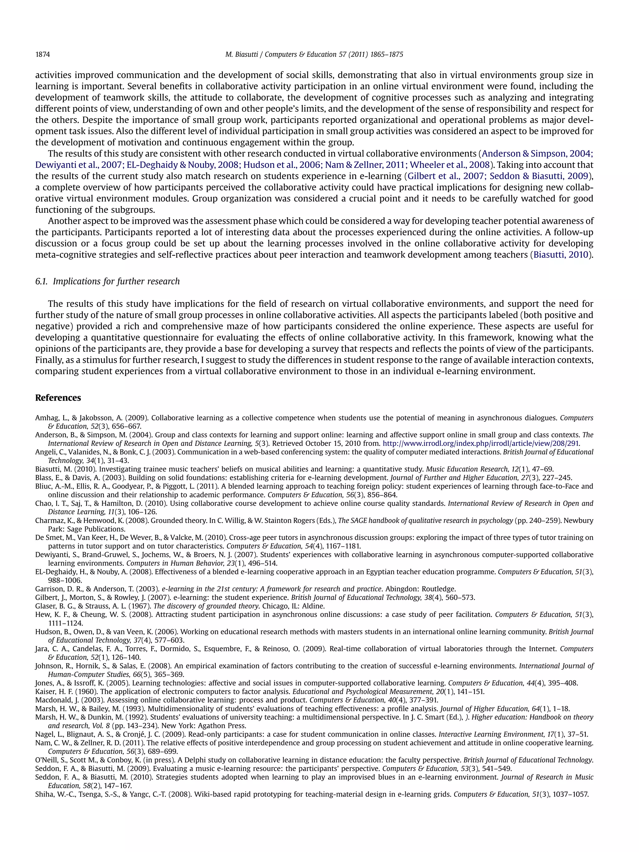 activities improved communication and the development of social skills, demonstrating that also in virtual environments group size in
learning is important. Several beneﬁts in collaborative activity participation in an online virtual environment were found, including the
development of teamwork skills, the attitude to collaborate, the development of cognitive processes such as analyzing and integrating
different points of view, understanding of own and other people’s limits, and the development of the sense of responsibility and respect for
the others. Despite the importance of small group work, participants reported organizational and operational problems as major devel-
opment task issues. Also the different level of individual participation in small group activities was considered an aspect to be improved for
the development of motivation and continuous engagement within the group.
The results of this study are consistent with other research conducted in virtual collaborative environments (Anderson & Simpson, 2004;
Dewiyanti et al., 2007; EL-Deghaidy & Nouby, 2008; Hudson et al., 2006; Nam & Zellner, 2011; Wheeler et al., 2008). Taking into account that
the results of the current study also match research on students experience in e-learning (Gilbert et al., 2007; Seddon & Biasutti, 2009),
a complete overview of how participants perceived the collaborative activity could have practical implications for designing new collab-
orative virtual environment modules. Group organization was considered a crucial point and it needs to be carefully watched for good
functioning of the subgroups.
Another aspect to be improved was the assessment phase which could be considered a way for developing teacher potential awareness of
the participants. Participants reported a lot of interesting data about the processes experienced during the online activities. A follow-up
discussion or a focus group could be set up about the learning processes involved in the online collaborative activity for developing
meta-cognitive strategies and self-reﬂective practices about peer interaction and teamwork development among teachers (Biasutti, 2010).
6.1. Implications for further research
The results of this study have implications for the ﬁeld of research on virtual collaborative environments, and support the need for
further study of the nature of small group processes in online collaborative activities. All aspects the participants labeled (both positive and
negative) provided a rich and comprehensive maze of how participants considered the online experience. These aspects are useful for
developing a quantitative questionnaire for evaluating the effects of online collaborative activity. In this framework, knowing what the
opinions of the participants are, they provide a base for developing a survey that respects and reﬂects the points of view of the participants.
Finally, as a stimulus for further research, I suggest to study the differences in student response to the range of available interaction contexts,
comparing student experiences from a virtual collaborative environment to those in an individual e-learning environment.
References
Amhag, L., & Jakobsson, A. (2009). Collaborative learning as a collective competence when students use the potential of meaning in asynchronous dialogues. Computers
& Education, 52(3), 656–667.
Anderson, B., & Simpson, M. (2004). Group and class contexts for learning and support online: learning and affective support online in small group and class contexts. The
International Review of Research in Open and Distance Learning, 5(3). Retrieved October 15, 2010 from. http://www.irrodl.org/index.php/irrodl/article/view/208/291.
Angeli, C., Valanides, N., & Bonk, C. J. (2003). Communication in a web-based conferencing system: the quality of computer mediated interactions. British Journal of Educational
Technology, 34(1), 31–43.
Biasutti, M. (2010). Investigating trainee music teachers’ beliefs on musical abilities and learning: a quantitative study. Music Education Research, 12(1), 47–69.
Blass, E., & Davis, A. (2003). Building on solid foundations: establishing criteria for e-learning development. Journal of Further and Higher Education, 27(3), 227–245.
Bliuc, A.-M., Ellis, R. A., Goodyear, P., & Piggott, L. (2011). A blended learning approach to teaching foreign policy: student experiences of learning through face-to-Face and
online discussion and their relationship to academic performance. Computers & Education, 56(3), 856–864.
Chao, I. T., Saj, T., & Hamilton, D. (2010). Using collaborative course development to achieve online course quality standards. International Review of Research in Open and
Distance Learning, 11(3), 106–126.
Charmaz, K., & Henwood, K. (2008). Grounded theory. In C. Willig, & W. Stainton Rogers (Eds.), The SAGE handbook of qualitative research in psychology (pp. 240–259). Newbury
Park: Sage Publications.
De Smet, M., Van Keer, H., De Wever, B., & Valcke, M. (2010). Cross-age peer tutors in asynchronous discussion groups: exploring the impact of three types of tutor training on
patterns in tutor support and on tutor characteristics. Computers & Education, 54(4), 1167–1181.
Dewiyanti, S., Brand-Gruwel, S., Jochems, W., & Broers, N. J. (2007). Students’ experiences with collaborative learning in asynchronous computer-supported collaborative
learning environments. Computers in Human Behavior, 23(1), 496–514.
EL-Deghaidy, H., & Nouby, A. (2008). Effectiveness of a blended e-learning cooperative approach in an Egyptian teacher education programme. Computers & Education, 51(3),
988–1006.
Garrison, D. R., & Anderson, T. (2003). e-learning in the 21st century: A framework for research and practice. Abingdon: Routledge.
Gilbert, J., Morton, S., & Rowley, J. (2007). e-learning: the student experience. British Journal of Educational Technology, 38(4), 560–573.
Glaser, B. G., & Strauss, A. L. (1967). The discovery of grounded theory. Chicago, IL: Aldine.
Hew, K. F., & Cheung, W. S. (2008). Attracting student participation in asynchronous online discussions: a case study of peer facilitation. Computers & Education, 51(3),
1111–1124.
Hudson, B., Owen, D., & van Veen, K. (2006). Working on educational research methods with masters students in an international online learning community. British Journal
of Educational Technology, 37(4), 577–603.
Jara, C. A., Candelas, F. A., Torres, F., Dormido, S., Esquembre, F., & Reinoso, O. (2009). Real-time collaboration of virtual laboratories through the Internet. Computers
& Education, 52(1), 126–140.
Johnson, R., Hornik, S., & Salas, E. (2008). An empirical examination of factors contributing to the creation of successful e-learning environments. International Journal of
Human-Computer Studies, 66(5), 365–369.
Jones, A., & Issroff, K. (2005). Learning technologies: affective and social issues in computer-supported collaborative learning. Computers & Education, 44(4), 395–408.
Kaiser, H. F. (1960). The application of electronic computers to factor analysis. Educational and Psychological Measurement, 20(1), 141–151.
Macdonald, J. (2003). Assessing online collaborative learning: process and product. Computers & Education, 40(4), 377–391.
Marsh, H. W., & Bailey, M. (1993). Multidimensionality of students’ evaluations of teaching effectiveness: a proﬁle analysis. Journal of Higher Education, 64(1), 1–18.
Marsh, H. W., & Dunkin, M. (1992). Students’ evaluations of university teaching: a multidimensional perspective. In J. C. Smart (Ed.), ). Higher education: Handbook on theory
and research, Vol. 8 (pp. 143–234). New York: Agathon Press.
Nagel, L., Blignaut, A. S., & Cronjé, J. C. (2009). Read-only participants: a case for student communication in online classes. Interactive Learning Environment, 17(1), 37–51.
Nam, C. W., & Zellner, R. D. (2011). The relative effects of positive interdependence and group processing on student achievement and attitude in online cooperative learning.
Computers & Education, 56(3), 689–699.
O’Neill, S., Scott M., & Conboy, K. (in press). A Delphi study on collaborative learning in distance education: the faculty perspective. British Journal of Educational Technology.
Seddon, F. A., & Biasutti, M. (2009). Evaluating a music e-learning resource: the participants’ perspective. Computers & Education, 53(3), 541–549.
Seddon, F. A., & Biasutti, M. (2010). Strategies students adopted when learning to play an improvised blues in an e-learning environment. Journal of Research in Music
Education, 58(2), 147–167.
Shiha, W.-C., Tsenga, S.-S., & Yangc, C.-T. (2008). Wiki-based rapid prototyping for teaching-material design in e-learning grids. Computers & Education, 51(3), 1037–1057.
M. Biasutti / Computers & Education 57 (2011) 1865–18751874
 