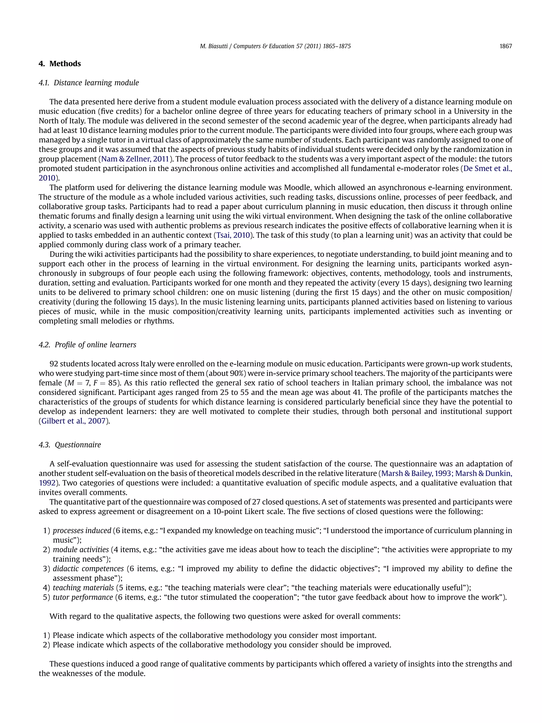 4. Methods
4.1. Distance learning module
The data presented here derive from a student module evaluation process associated with the delivery of a distance learning module on
music education (ﬁve credits) for a bachelor online degree of three years for educating teachers of primary school in a University in the
North of Italy. The module was delivered in the second semester of the second academic year of the degree, when participants already had
had at least 10 distance learning modules prior to the current module. The participants were divided into four groups, where each group was
managed by a single tutor in a virtual class of approximately the same number of students. Each participant was randomly assigned to one of
these groups and it was assumed that the aspects of previous study habits of individual students were decided only by the randomization in
group placement (Nam & Zellner, 2011). The process of tutor feedback to the students was a very important aspect of the module: the tutors
promoted student participation in the asynchronous online activities and accomplished all fundamental e-moderator roles (De Smet et al.,
2010).
The platform used for delivering the distance learning module was Moodle, which allowed an asynchronous e-learning environment.
The structure of the module as a whole included various activities, such reading tasks, discussions online, processes of peer feedback, and
collaborative group tasks. Participants had to read a paper about curriculum planning in music education, then discuss it through online
thematic forums and ﬁnally design a learning unit using the wiki virtual environment. When designing the task of the online collaborative
activity, a scenario was used with authentic problems as previous research indicates the positive effects of collaborative learning when it is
applied to tasks embedded in an authentic context (Tsai, 2010). The task of this study (to plan a learning unit) was an activity that could be
applied commonly during class work of a primary teacher.
During the wiki activities participants had the possibility to share experiences, to negotiate understanding, to build joint meaning and to
support each other in the process of learning in the virtual environment. For designing the learning units, participants worked asyn-
chronously in subgroups of four people each using the following framework: objectives, contents, methodology, tools and instruments,
duration, setting and evaluation. Participants worked for one month and they repeated the activity (every 15 days), designing two learning
units to be delivered to primary school children: one on music listening (during the ﬁrst 15 days) and the other on music composition/
creativity (during the following 15 days). In the music listening learning units, participants planned activities based on listening to various
pieces of music, while in the music composition/creativity learning units, participants implemented activities such as inventing or
completing small melodies or rhythms.
4.2. Proﬁle of online learners
92 students located across Italy were enrolled on the e-learning module on music education. Participants were grown-up work students,
who were studying part-time since most of them (about 90%) were in-service primary school teachers. The majority of the participants were
female (M ¼ 7, F ¼ 85). As this ratio reﬂected the general sex ratio of school teachers in Italian primary school, the imbalance was not
considered signiﬁcant. Participant ages ranged from 25 to 55 and the mean age was about 41. The proﬁle of the participants matches the
characteristics of the groups of students for which distance learning is considered particularly beneﬁcial since they have the potential to
develop as independent learners: they are well motivated to complete their studies, through both personal and institutional support
(Gilbert et al., 2007).
4.3. Questionnaire
A self-evaluation questionnaire was used for assessing the student satisfaction of the course. The questionnaire was an adaptation of
another student self-evaluation on the basis of theoretical models described in the relative literature (Marsh & Bailey,1993; Marsh & Dunkin,
1992). Two categories of questions were included: a quantitative evaluation of speciﬁc module aspects, and a qualitative evaluation that
invites overall comments.
The quantitative part of the questionnaire was composed of 27 closed questions. A set of statements was presented and participants were
asked to express agreement or disagreement on a 10-point Likert scale. The ﬁve sections of closed questions were the following:
1) processes induced (6 items, e.g.: “I expanded my knowledge on teaching music”; “I understood the importance of curriculum planning in
music”);
2) module activities (4 items, e.g.: “the activities gave me ideas about how to teach the discipline”; “the activities were appropriate to my
training needs”);
3) didactic competences (6 items, e.g.: “I improved my ability to deﬁne the didactic objectives”; “I improved my ability to deﬁne the
assessment phase”);
4) teaching materials (5 items, e.g.: “the teaching materials were clear”; “the teaching materials were educationally useful”);
5) tutor performance (6 items, e.g.: “the tutor stimulated the cooperation”; “the tutor gave feedback about how to improve the work”).
With regard to the qualitative aspects, the following two questions were asked for overall comments:
1) Please indicate which aspects of the collaborative methodology you consider most important.
2) Please indicate which aspects of the collaborative methodology you consider should be improved.
These questions induced a good range of qualitative comments by participants which offered a variety of insights into the strengths and
the weaknesses of the module.
M. Biasutti / Computers & Education 57 (2011) 1865–1875 1867
 