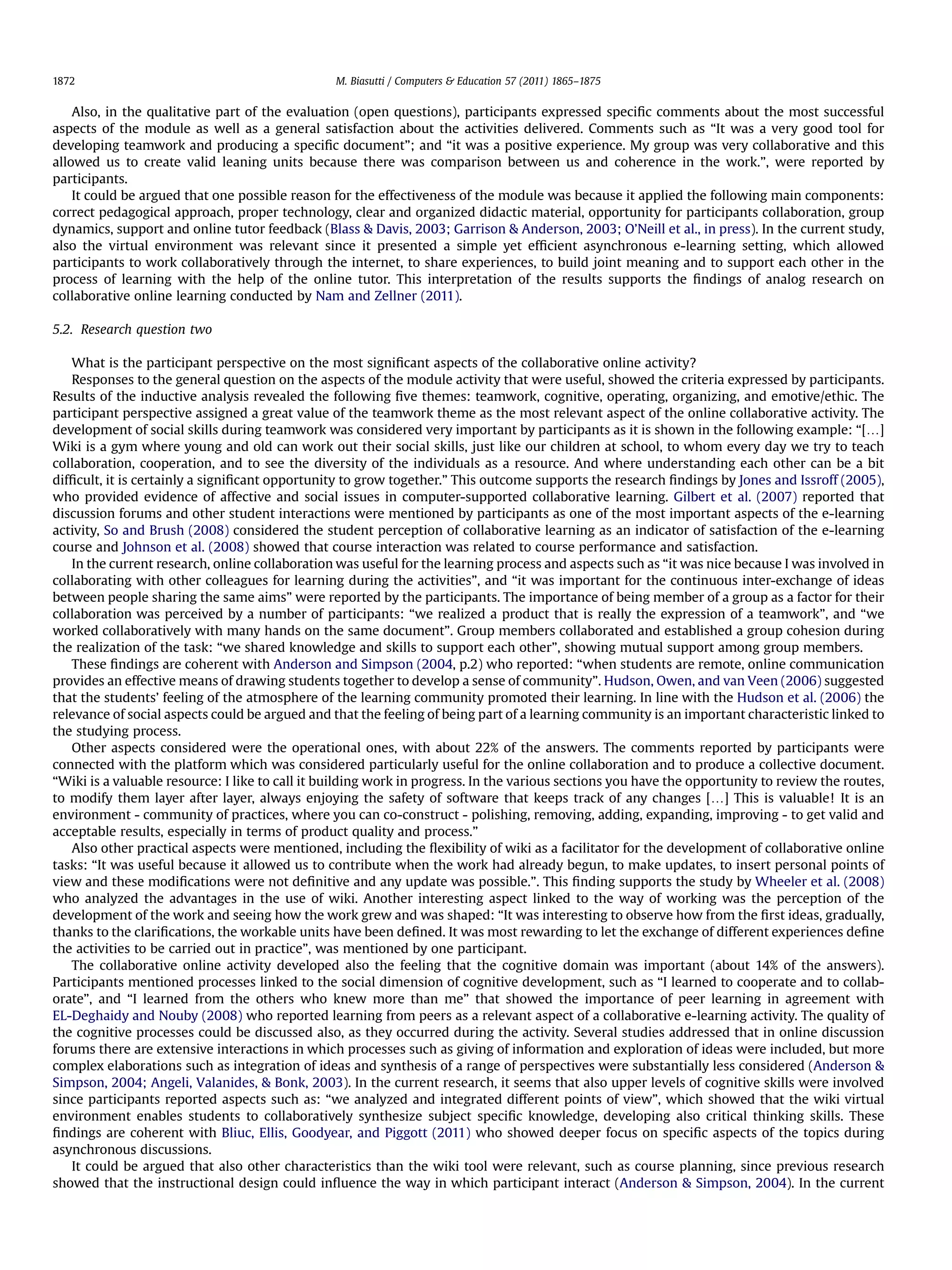 Also, in the qualitative part of the evaluation (open questions), participants expressed speciﬁc comments about the most successful
aspects of the module as well as a general satisfaction about the activities delivered. Comments such as “It was a very good tool for
developing teamwork and producing a speciﬁc document”; and “it was a positive experience. My group was very collaborative and this
allowed us to create valid leaning units because there was comparison between us and coherence in the work.”, were reported by
participants.
It could be argued that one possible reason for the effectiveness of the module was because it applied the following main components:
correct pedagogical approach, proper technology, clear and organized didactic material, opportunity for participants collaboration, group
dynamics, support and online tutor feedback (Blass & Davis, 2003; Garrison & Anderson, 2003; O’Neill et al., in press). In the current study,
also the virtual environment was relevant since it presented a simple yet efﬁcient asynchronous e-learning setting, which allowed
participants to work collaboratively through the internet, to share experiences, to build joint meaning and to support each other in the
process of learning with the help of the online tutor. This interpretation of the results supports the ﬁndings of analog research on
collaborative online learning conducted by Nam and Zellner (2011).
5.2. Research question two
What is the participant perspective on the most signiﬁcant aspects of the collaborative online activity?
Responses to the general question on the aspects of the module activity that were useful, showed the criteria expressed by participants.
Results of the inductive analysis revealed the following ﬁve themes: teamwork, cognitive, operating, organizing, and emotive/ethic. The
participant perspective assigned a great value of the teamwork theme as the most relevant aspect of the online collaborative activity. The
development of social skills during teamwork was considered very important by participants as it is shown in the following example: “[.]
Wiki is a gym where young and old can work out their social skills, just like our children at school, to whom every day we try to teach
collaboration, cooperation, and to see the diversity of the individuals as a resource. And where understanding each other can be a bit
difﬁcult, it is certainly a signiﬁcant opportunity to grow together.” This outcome supports the research ﬁndings by Jones and Issroff (2005),
who provided evidence of affective and social issues in computer-supported collaborative learning. Gilbert et al. (2007) reported that
discussion forums and other student interactions were mentioned by participants as one of the most important aspects of the e-learning
activity, So and Brush (2008) considered the student perception of collaborative learning as an indicator of satisfaction of the e-learning
course and Johnson et al. (2008) showed that course interaction was related to course performance and satisfaction.
In the current research, online collaboration was useful for the learning process and aspects such as “it was nice because I was involved in
collaborating with other colleagues for learning during the activities”, and “it was important for the continuous inter-exchange of ideas
between people sharing the same aims” were reported by the participants. The importance of being member of a group as a factor for their
collaboration was perceived by a number of participants: “we realized a product that is really the expression of a teamwork”, and “we
worked collaboratively with many hands on the same document”. Group members collaborated and established a group cohesion during
the realization of the task: “we shared knowledge and skills to support each other”, showing mutual support among group members.
These ﬁndings are coherent with Anderson and Simpson (2004, p.2) who reported: “when students are remote, online communication
provides an effective means of drawing students together to develop a sense of community”. Hudson, Owen, and van Veen (2006) suggested
that the students’ feeling of the atmosphere of the learning community promoted their learning. In line with the Hudson et al. (2006) the
relevance of social aspects could be argued and that the feeling of being part of a learning community is an important characteristic linked to
the studying process.
Other aspects considered were the operational ones, with about 22% of the answers. The comments reported by participants were
connected with the platform which was considered particularly useful for the online collaboration and to produce a collective document.
“Wiki is a valuable resource: I like to call it building work in progress. In the various sections you have the opportunity to review the routes,
to modify them layer after layer, always enjoying the safety of software that keeps track of any changes [.] This is valuable! It is an
environment - community of practices, where you can co-construct - polishing, removing, adding, expanding, improving - to get valid and
acceptable results, especially in terms of product quality and process.”
Also other practical aspects were mentioned, including the ﬂexibility of wiki as a facilitator for the development of collaborative online
tasks: “It was useful because it allowed us to contribute when the work had already begun, to make updates, to insert personal points of
view and these modiﬁcations were not deﬁnitive and any update was possible.”. This ﬁnding supports the study by Wheeler et al. (2008)
who analyzed the advantages in the use of wiki. Another interesting aspect linked to the way of working was the perception of the
development of the work and seeing how the work grew and was shaped: “It was interesting to observe how from the ﬁrst ideas, gradually,
thanks to the clariﬁcations, the workable units have been deﬁned. It was most rewarding to let the exchange of different experiences deﬁne
the activities to be carried out in practice”, was mentioned by one participant.
The collaborative online activity developed also the feeling that the cognitive domain was important (about 14% of the answers).
Participants mentioned processes linked to the social dimension of cognitive development, such as “I learned to cooperate and to collab-
orate”, and “I learned from the others who knew more than me” that showed the importance of peer learning in agreement with
EL-Deghaidy and Nouby (2008) who reported learning from peers as a relevant aspect of a collaborative e-learning activity. The quality of
the cognitive processes could be discussed also, as they occurred during the activity. Several studies addressed that in online discussion
forums there are extensive interactions in which processes such as giving of information and exploration of ideas were included, but more
complex elaborations such as integration of ideas and synthesis of a range of perspectives were substantially less considered (Anderson &
Simpson, 2004; Angeli, Valanides, & Bonk, 2003). In the current research, it seems that also upper levels of cognitive skills were involved
since participants reported aspects such as: “we analyzed and integrated different points of view”, which showed that the wiki virtual
environment enables students to collaboratively synthesize subject speciﬁc knowledge, developing also critical thinking skills. These
ﬁndings are coherent with Bliuc, Ellis, Goodyear, and Piggott (2011) who showed deeper focus on speciﬁc aspects of the topics during
asynchronous discussions.
It could be argued that also other characteristics than the wiki tool were relevant, such as course planning, since previous research
showed that the instructional design could inﬂuence the way in which participant interact (Anderson & Simpson, 2004). In the current
M. Biasutti / Computers & Education 57 (2011) 1865–18751872
 