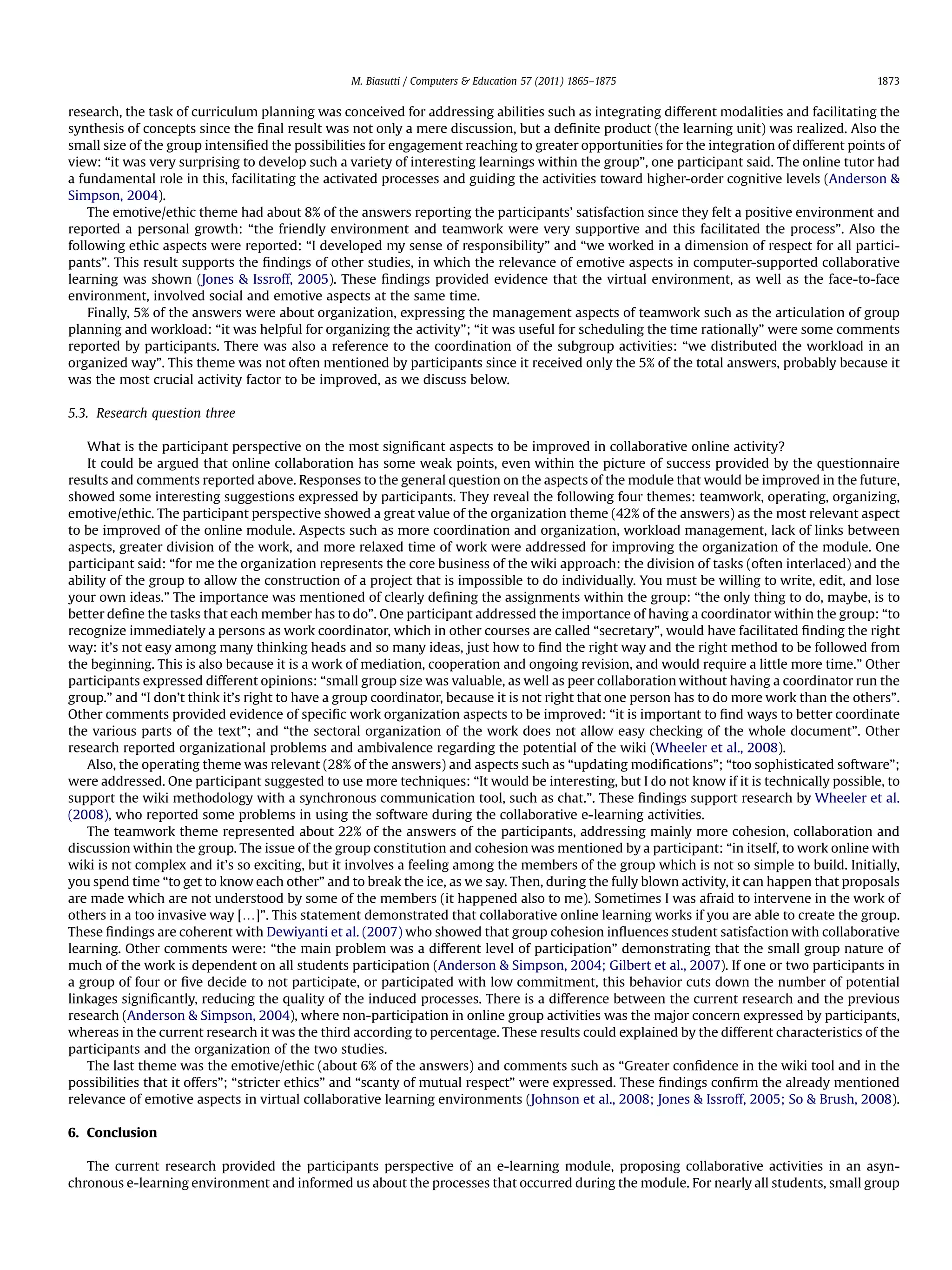 research, the task of curriculum planning was conceived for addressing abilities such as integrating different modalities and facilitating the
synthesis of concepts since the ﬁnal result was not only a mere discussion, but a deﬁnite product (the learning unit) was realized. Also the
small size of the group intensiﬁed the possibilities for engagement reaching to greater opportunities for the integration of different points of
view: “it was very surprising to develop such a variety of interesting learnings within the group”, one participant said. The online tutor had
a fundamental role in this, facilitating the activated processes and guiding the activities toward higher-order cognitive levels (Anderson &
Simpson, 2004).
The emotive/ethic theme had about 8% of the answers reporting the participants’ satisfaction since they felt a positive environment and
reported a personal growth: “the friendly environment and teamwork were very supportive and this facilitated the process”. Also the
following ethic aspects were reported: “I developed my sense of responsibility” and “we worked in a dimension of respect for all partici-
pants”. This result supports the ﬁndings of other studies, in which the relevance of emotive aspects in computer-supported collaborative
learning was shown (Jones & Issroff, 2005). These ﬁndings provided evidence that the virtual environment, as well as the face-to-face
environment, involved social and emotive aspects at the same time.
Finally, 5% of the answers were about organization, expressing the management aspects of teamwork such as the articulation of group
planning and workload: “it was helpful for organizing the activity”; “it was useful for scheduling the time rationally” were some comments
reported by participants. There was also a reference to the coordination of the subgroup activities: “we distributed the workload in an
organized way”. This theme was not often mentioned by participants since it received only the 5% of the total answers, probably because it
was the most crucial activity factor to be improved, as we discuss below.
5.3. Research question three
What is the participant perspective on the most signiﬁcant aspects to be improved in collaborative online activity?
It could be argued that online collaboration has some weak points, even within the picture of success provided by the questionnaire
results and comments reported above. Responses to the general question on the aspects of the module that would be improved in the future,
showed some interesting suggestions expressed by participants. They reveal the following four themes: teamwork, operating, organizing,
emotive/ethic. The participant perspective showed a great value of the organization theme (42% of the answers) as the most relevant aspect
to be improved of the online module. Aspects such as more coordination and organization, workload management, lack of links between
aspects, greater division of the work, and more relaxed time of work were addressed for improving the organization of the module. One
participant said: “for me the organization represents the core business of the wiki approach: the division of tasks (often interlaced) and the
ability of the group to allow the construction of a project that is impossible to do individually. You must be willing to write, edit, and lose
your own ideas.” The importance was mentioned of clearly deﬁning the assignments within the group: “the only thing to do, maybe, is to
better deﬁne the tasks that each member has to do”. One participant addressed the importance of having a coordinator within the group: “to
recognize immediately a persons as work coordinator, which in other courses are called “secretary”, would have facilitated ﬁnding the right
way: it’s not easy among many thinking heads and so many ideas, just how to ﬁnd the right way and the right method to be followed from
the beginning. This is also because it is a work of mediation, cooperation and ongoing revision, and would require a little more time.” Other
participants expressed different opinions: “small group size was valuable, as well as peer collaboration without having a coordinator run the
group.” and “I don’t think it’s right to have a group coordinator, because it is not right that one person has to do more work than the others”.
Other comments provided evidence of speciﬁc work organization aspects to be improved: “it is important to ﬁnd ways to better coordinate
the various parts of the text”; and “the sectoral organization of the work does not allow easy checking of the whole document”. Other
research reported organizational problems and ambivalence regarding the potential of the wiki (Wheeler et al., 2008).
Also, the operating theme was relevant (28% of the answers) and aspects such as “updating modiﬁcations”; “too sophisticated software”;
were addressed. One participant suggested to use more techniques: “It would be interesting, but I do not know if it is technically possible, to
support the wiki methodology with a synchronous communication tool, such as chat.”. These ﬁndings support research by Wheeler et al.
(2008), who reported some problems in using the software during the collaborative e-learning activities.
The teamwork theme represented about 22% of the answers of the participants, addressing mainly more cohesion, collaboration and
discussion within the group. The issue of the group constitution and cohesion was mentioned by a participant: “in itself, to work online with
wiki is not complex and it’s so exciting, but it involves a feeling among the members of the group which is not so simple to build. Initially,
you spend time “to get to know each other” and to break the ice, as we say. Then, during the fully blown activity, it can happen that proposals
are made which are not understood by some of the members (it happened also to me). Sometimes I was afraid to intervene in the work of
others in a too invasive way [.]”. This statement demonstrated that collaborative online learning works if you are able to create the group.
These ﬁndings are coherent with Dewiyanti et al. (2007) who showed that group cohesion inﬂuences student satisfaction with collaborative
learning. Other comments were: “the main problem was a different level of participation” demonstrating that the small group nature of
much of the work is dependent on all students participation (Anderson & Simpson, 2004; Gilbert et al., 2007). If one or two participants in
a group of four or ﬁve decide to not participate, or participated with low commitment, this behavior cuts down the number of potential
linkages signiﬁcantly, reducing the quality of the induced processes. There is a difference between the current research and the previous
research (Anderson & Simpson, 2004), where non-participation in online group activities was the major concern expressed by participants,
whereas in the current research it was the third according to percentage. These results could explained by the different characteristics of the
participants and the organization of the two studies.
The last theme was the emotive/ethic (about 6% of the answers) and comments such as “Greater conﬁdence in the wiki tool and in the
possibilities that it offers”; “stricter ethics” and “scanty of mutual respect” were expressed. These ﬁndings conﬁrm the already mentioned
relevance of emotive aspects in virtual collaborative learning environments (Johnson et al., 2008; Jones & Issroff, 2005; So & Brush, 2008).
6. Conclusion
The current research provided the participants perspective of an e-learning module, proposing collaborative activities in an asyn-
chronous e-learning environment and informed us about the processes that occurred during the module. For nearly all students, small group
M. Biasutti / Computers & Education 57 (2011) 1865–1875 1873
 