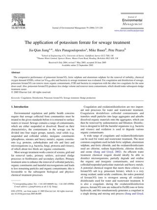 The application of potassium ferrate for sewage treatment
Jia-Qian Jianga,
*, Alex Panagoulopoulosa
, Mike Bauerb
, Pete Pearceb
a
School of Engineering (C5), University of Surrey, Guildford, Surrey GU2 7XH, UK
b
Thames Water Limited, Spencer House, Manor Farm Road, Reading, Berkshire RG2 0JN, UK
Received 6 July 2004; revised 7 May 2005; accepted 20 June 2005
Available online 22 September 2005
Abstract
The comparative performance of potassium ferrate(VI), ferric sulphate and aluminium sulphate for the removal of turbidity, chemical
oxygen demand (COD), colour (as Vis400-abs) and bacteria in sewage treatment was evaluated. For coagulation and disinfection of sewage,
potassium ferrate(VI) can remove more organic contaminants, COD and bacteria in comparison with the other two coagulants for the same
doses used. Also, potassium ferrate(VI) produces less sludge volume and removes more contaminants, which should make subsequent sludge
treatment easier.
q 2005 Elsevier Ltd. All rights reserved.
Keywords: Coagulation; Disinfection; Potassium ferrate(VI); Sewage treatment; Sludge production
1. Introduction
Environmental regulation and public health concerns
require that sewage collected from communities must be
treated to the given standards before it is returned to surface
waters or reused. Sewage contains a range of contaminants,
which are either suspended or dissolved. Based on their
characteristics, the contaminants in the sewage can be
divided into four major groups, namely, total solids (e.g.
suspended and colloidal solids), inorganic constituents
(phosphorus, nitrates and heavy metals), organic constitu-
ents (e.g. proteins, carbohydrates and oils and fats) and
microorganisms (e.g. bacteria, fungi, protozoa and viruses),
of which about two thirds are organic constituents.
Most sewage treatment works consist of screens, grid and
fat removal tanks, primary settlers, activated sludge
processes or bioﬁltrators and secondary clariﬁers. Primary
treatment aims to enhance the removal of colloidal particles,
organic constituents and harmful microorganisms and leads
to less remaining particles and organic contaminants; this is
favourable to the subsequent biological and physico-
chemical treatment processes.
Coagulation and oxidation/disinfection are two import-
ant unit processes for water and wastewater treatment.
Coagulation destabilizes colloidal contaminants and
transfers small particles into large aggregates and adsorbs
dissolved organic materials onto the aggregates, which can
then be removed by sedimentation and ﬁltration. Disinfec-
tion is designed to kill the harmful organisms (e.g. bacteria
and viruses) and oxidation is used to degrade various
organic contaminants.
A wide range of coagulants and oxidants/disinfectants
can be used for water and wastewater treatment. The most
common coagulants used include ferric sulphate, aluminium
sulphate, and ferric chloride, and the oxidants/disinfectants
used are chlorine, sodium hypochlorite, chlorine dioxide,
and ozone (Jiang and Lloyd, 2002). An efﬁcient water
treatment chemical reagent should ideally be able to
disinfect microorganisms, partially degrade and oxidise
the organic and inorganic contaminants, and remove
colloidal/suspended particulate materials and heavy metals.
A potential chemical reagent that meets these criteria is a
ferrate(VI) salt (e.g. potassium ferrate), which is a very
strong oxidant; under acidic conditions, the redox potential
of ferrate(VI) ions is strongest among all oxidants/
disinfectants used for water and wastewater treatment. It
is also a coagulant; during the oxidation/disinfection
process, ferrate(VI) ions are reduced to Fe(III) ions or ferric
hydroxide, and this simultaneously generates a coagulant in
a single dosing and mixing unit process (Jiang and Lloyd,
Journal of Environmental Management 79 (2006) 215–220
www.elsevier.com/locate/jenvman
0301-4797/$ - see front matter q 2005 Elsevier Ltd. All rights reserved.
doi:10.1016/j.jenvman.2005.06.009
* Corresponding author. Tel.: C44 1483 686609; fax: C44 1483 450984.
E-mail address: j.jiang@surrey.ac.uk (J.-Q. Jiang).
 