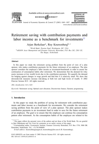 Available online at www.sciencedirect.com
Journal of Economic Dynamics & Control 27 (2003) 1069–1097
www.elsevier.com/locate/econbase
Retirement saving with contribution payments and
labor income as a benchmark for investments
Arjan Berkelaara, Roy Kouwenbergb; ∗
aWorld Bank, Pension Fund, Washington, DC, USA
bAEGON Asset Management and Erasmus University Rotterdam, P.O. Box 202, 2501 CE,
The Hague, Netherlands
Abstract
In this paper we study the retirement saving problem from the point of view of a plan
sponsor, who makes contribution payments for the future retirement of an employee. The plan
sponsor considers the employee’s labor income as investment-benchmark in order to ensure the
continuation of consumption habits after retirement. We demonstrate that the demand for risky
assets increases at low wealth levels due to the contribution payments. We quantify the demand
for hedging against changes in wage growth and 4nd that it is relatively small. We show that
downside-risk measures increase risk-taking at both low and high levels of wealth. ? 2002
Elsevier Science B.V. All rights reserved.
JEL classi-cation: G11; G23
Keywords: Retirement saving; Optimal asset allocation; Discrete-time 4nance; Dynamic programming
1. Introduction
In this paper we study the problem of saving for retirement with contribution pay-
ments and labor income as a benchmark for investments. We consider the retirement
saving problem from the point of view of a plan sponsor. The plan sponsor makes
contribution payments to an investment fund in order to save for the future retirement
of an employee. The goal is to ensure that the employee can continue his consumption
pattern after retirement. As the consumption habits of the employee are related to his
 This paper re:ects the personal views of the authors and not those of the World Bank. We are grateful
to Bart Oldenkamp and Ton Vorst for comments on an earlier version of this paper.
∗ Corresponding author. Econometric Institute, Erasmus University Rotterdam, P.O. Box 1738, 3000 DR
Rotterdam, Netherlands. Tel.: +31-70-3448089.
E-mail address: rkouwenberg@aegon.nl, kouwenberg@few.eur.nl (R. Kouwenberg).
0165-1889/02/$ - see front matter ? 2002 Elsevier Science B.V. All rights reserved.
PII: S0165-1889(02)00055-6
 