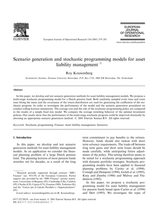 Scenario generation and stochastic programming models for asset
liability management q
Roy Kouwenberg
Econometric Institute, Erasmus University Rotterdam, P.O. Box 1738, 3000 DR Rotterdam, The Netherlands
Abstract
In this paper, we develop and test scenario generation methods for asset liability management models. We propose a
multi-stage stochastic programming model for a Dutch pension fund. Both randomly sampled event trees and event
trees ®tting the mean and the covariance of the return distribution are used for generating the coecients of the sto-
chastic program. In order to investigate the performance of the model and the scenario generation procedures we
conduct rolling horizon simulations. The average cost and the risk of the stochastic programming policy are compared
to the results of a simple ®xed mix model. We compare the average switching behavior of the optimal investment
policies. Our results show that the performance of the multi-stage stochastic program could be improved drastically by
choosing an appropriate scenario generation method. Ó 2001 Elsevier Science B.V. All rights reserved.
Keywords: Stochastic programming; Finance; Asset liability management; Scenarios
1. Introduction
In this paper, we develop and test scenario
generation methods for asset liability management
models. As an application we consider the ®nan-
cial planning problem of a large Dutch pension
fund. The planning horizon of most pension funds
stretches out for decades, as a result of the long
term commitment to pay bene®ts to the retirees.
However, funds should also reckon with short
term solvency requirements. The trade-o€ between
long term gains and short term losses should be
made carefully, while anticipating future adjust-
ments of the policy. This setting therefore seems to
be suited for a stochastic programming approach
with dynamic portfolio strategies. Stochastic pro-
gramming models have been applied to ®nancial
planning problems by Carino et al. (1994),
Consigli and Dempster (1998), Golub et al. (1995),
Kusy and Ziemba (1986) and Mulvey and Vla-
dimirou (1992).
In this paper, we propose a stochastic pro-
gramming model for asset liability management
for pension funds based upon Carino et al. (1994)
and Dert (1995). We investigate the topic of
European Journal of Operational Research 134 (2001) 279±292
www.elsevier.com/locate/dsw
q
Research partially supported through contract ``HPC-
Finance'' (no. 951139) of the European Comission. Partial
support also provided by the ``HPC-Finance'' partner institu-
tions: Universities of Bergamo (IT), Cambridge (UK), Calabria
(IT), Charles (CZ), Cyprus (CY), Erasmus (ND), Technion (IL)
and the ``Centro per il Calcolo Parallelo e i Supercalcolatori''
(IT).
E-mail address: kouwenberg@few.eur.nl (R. Kouwenberg).
0377-2217/01/$ - see front matter Ó 2001 Elsevier Science B.V. All rights reserved.
PII: S 0 3 7 7 - 2 2 1 7 ( 0 0 ) 0 0 2 6 1 - 7
 