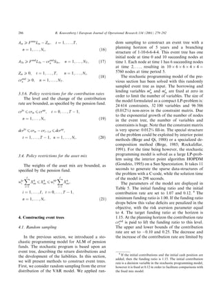 Atn P F min
Ltn Ztn; t ˆ 1; . . . ; T;
n ˆ 1; . . . ; Nt; …16†
ATn P F end
LTn crend
n STn; n ˆ 1; . . . ; NT ; …17†
Ztn P 0; t ˆ 1; . . . ; T; n ˆ 1; . . . ; Nt;
crend
n P 0; n ˆ 1; . . . ; NT :
…18†
3.3.6. Policy restrictions for the contribution rates
The level and the change of the contribution
rate are bounded, as speci®ed by the pension fund.
crlo
6 crtn 6 crup
; t ˆ 0; . . . ; T 1;
n ˆ 1; . . . ; Nt; …19†
dcrlo
6 crtn crt 1;^
n 6 dcrup
;
t ˆ 1; . . . ; T 1; n ˆ 1; . . . ; Nt: …20†
3.4. Policy restrictions for the asset mix
The weights of the asset mix are bounded, as
speci®ed by the pension fund.
wlo
i
X
I
iˆ1
Xh
itn 6 Xh
itn 6 wup
i
X
I
iˆ1
Xh
itn;
i ˆ 1; . . . ; I; t ˆ 0; . . . ; T 1;
n ˆ 1; . . . ; Nt: …21†
4. Constructing event trees
4.1. Random sampling
In the previous section, we introduced a sto-
chastic programming model for ALM of pension
funds. The stochastic program is based upon an
event tree, describing the return distributions and
the development of the liabilities. In this section,
we will present methods to construct event trees.
First, we consider random sampling from the error
distribution of the VAR model. We applied ran-
dom sampling to construct an event tree with a
planning horizon of 5 years and a branching
structure of 1-10-6-6-4-4. This event tree has one
initial node at time 0 and 10 succeeding nodes at
time 1. Each node at time 1 has 6 succeeding nodes
at time 2; . . . ; resulting in 10  6  6  4  4 ˆ
5760 nodes at time period 5.
The stochastic programming model of the pre-
vious section has been solved with this randomly
sampled event tree as input. The borrowing and
lending variables mb
tn and ml
tn are ®xed at zero in
order to limit the number of variables. The size of
the model formulated as a compact LP-problem is:
24 614 constraints, 32 100 variables and 96 586
(0.012%) non-zeros in the constraint matrix. Due
to the exponential growth of the number of nodes
in the event tree, the number of variables and
constraints is huge. Note that the constraint matrix
is very sparse: 0.012% ®ll-in. The special structure
of the problem could be exploited by interior point
methods (Birge and Qi, 1988) or a specialized de-
composition method (Birge, 1985; Rockafellar,
1991). For the time being however, the stochastic
programming model is solved as a large LP-prob-
lem using the interior point algorithm HOPDM
(Gondzio, 1995) on a Sun Sparcstation. It takes 11
seconds to generate the sparse data-structures of
the problem with a C-code, while the solution time
of the model is 298 seconds.
The parameters of the model are displayed in
Table 5. The initial funding ratio and the initial
contribution rate are set to 1.07 and 0.12. 4
The
minimum funding ratio is 1:00. If the funding ratio
drops below this value de®cits are penalized in the
objective, with the risk aversion parameter equal
to 4. The target funding ratio at the horizon is
1:15. At the planning horizon the contribution rate
crend
s is paid to lift the funding ratio to this level.
The upper and lower bounds of the contribution
rate are set to 0:10 and 0:25. The decrease and
the increase of the contribution rate are limited by
4
If the initial contributions and the initial cash position are
added, then the funding ratio is 1:15. The initial contribution
rate is a decision variable in the stochastic programming model,
however it is ®xed at 0:12 in order to facilitate comparisons with
the ®xed mix model.
286 R. Kouwenberg / European Journal of Operational Research 134 (2001) 279±292
 