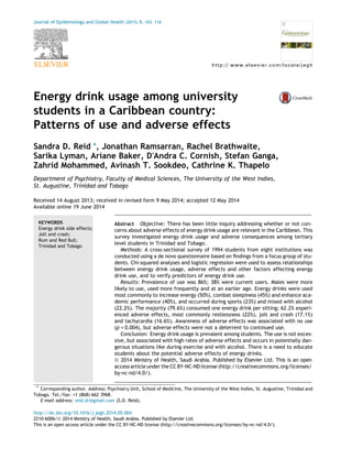 Energy drink usage among university
students in a Caribbean country:
Patterns of use and adverse effects
Sandra D. Reid *, Jonathan Ramsarran, Rachel Brathwaite,
Sarika Lyman, Ariane Baker, DÕAndra C. Cornish, Stefan Ganga,
Zahrid Mohammed, Avinash T. Sookdeo, Cathrine K. Thapelo
Department of Psychiatry, Faculty of Medical Sciences, The University of the West Indies,
St. Augustine, Trinidad and Tobago
Received 14 August 2013; received in revised form 9 May 2014; accepted 12 May 2014
Available online 19 June 2014
KEYWORDS
Energy drink side effects;
Jolt and crash;
Rum and Red Bull;
Trinidad and Tobago
Abstract Objective: There has been little inquiry addressing whether or not con-
cerns about adverse effects of energy drink usage are relevant in the Caribbean. This
survey investigated energy drink usage and adverse consequences among tertiary
level students in Trinidad and Tobago.
Methods: A cross-sectional survey of 1994 students from eight institutions was
conducted using a de novo questionnaire based on findings from a focus group of stu-
dents. Chi-squared analyses and logistic regression were used to assess relationships
between energy drink usage, adverse effects and other factors affecting energy
drink use, and to verify predictors of energy drink use.
Results: Prevalence of use was 86%; 38% were current users. Males were more
likely to use, used more frequently and at an earlier age. Energy drinks were used
most commonly to increase energy (50%), combat sleepiness (45%) and enhance aca-
demic performance (40%), and occurred during sports (23%) and mixed with alcohol
(22.2%). The majority (79.6%) consumed one energy drink per sitting; 62.2% experi-
enced adverse effects, most commonly restlessness (22%), jolt and crash (17.1%)
and tachycardia (16.6%). Awareness of adverse effects was associated with no use
(p = 0.004), but adverse effects were not a deterrent to continued use.
Conclusion: Energy drink usage is prevalent among students. The use is not exces-
sive, but associated with high rates of adverse effects and occurs in potentially dan-
gerous situations like during exercise and with alcohol. There is a need to educate
students about the potential adverse effects of energy drinks.
ª 2014 Ministry of Health, Saudi Arabia. Published by Elsevier Ltd. This is an open
access article under the CC BY-NC-ND license (http://creativecommons.org/licenses/
by-nc-nd/4.0/).
http://dx.doi.org/10.1016/j.jegh.2014.05.004
2210-6006/ª 2014 Ministry of Health, Saudi Arabia. Published by Elsevier Ltd.
This is an open access article under the CC BY-NC-ND license (http://creativecommons.org/licenses/by-nc-nd/4.0/).
* Corresponding author. Address: Psychiatry Unit, School of Medicine, The University of the West Indies, St. Augustine, Trinidad and
Tobago. Tel./fax: +1 (868) 662 3968.
E-mail address: reid.dr@gmail.com (S.D. Reid).
Journal of Epidemiology and Global Health (2015) 5, 103–116
http:// www.elsevier.com/locate/jegh
 