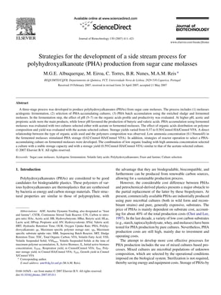 Journal of Biotechnology 130 (2007) 411–421
Strategies for the development of a side stream process for
polyhydroxyalkanoate (PHA) production from sugar cane molasses
M.G.E. Albuquerque, M. Eiroa, C. Torres, B.R. Nunes, M.A.M. Reis∗
REQUIMTE/CQFB, Departamento de Quı́mica, FCT, Universidade Nova de Lisboa, 2829-516 Caparica, Portugal
Received 19 February 2007; received in revised form 24 April 2007; accepted 11 May 2007
Abstract
A three-stage process was developed to produce polyhydroxyalkanoates (PHAs) from sugar cane molasses. The process includes (1) molasses
acidogenic fermentation, (2) selection of PHA-accumulating cultures, (3) PHA batch accumulation using the enriched sludge and fermented
molasses. In the fermentation step, the effect of pH (5–7) on the organic acids profile and productivity was evaluated. At higher pH, acetic and
propionic acids were the main products, while lower pH favoured the production of butyric and valeric acids. PHA accumulation using fermented
molasses was evaluated with two cultures selected either with acetate or fermented molasses. The effect of organic acids distribution on polymer
composition and yield was evaluated with the acetate selected culture. Storage yields varied from 0.37 to 0.50 Cmmol HA/Cmmol VFA. A direct
relationship between the type of organic acids used and the polymers composition was observed. Low ammonia concentration (0.1 Nmmol/l) in
the fermented molasses stimulated PHA storage (0.62 Cmmol HA/Cmmol VFA). In addition, strategies of reactor operation to select a PHA-
accumulating culture on fermented molasses were developed. The combination of low organic loading with high ammonia concentration selected
a culture with a stable storage capacity and with a storage yield (0.59 Cmmol HA/Cmmol VFA) similar to that of the acetate-selected culture.
© 2007 Elsevier B.V. All rights reserved.
Keywords: Sugar cane molasses; Acidogenic fermentation; Volatile fatty acids; Polyhydroxyalkanoates; Feast and famine; Culture selection
1. Introduction
Polyhydroxyalkanoates (PHAs) are considered to be good
candidates for biodegradable plastics. These polyesters of var-
ious hydroxyalkanoates are thermoplastics that are synthesised
by bacteria as energy and carbon storage materials. Their struc-
tural properties are similar to those of polypropylene, with
Abbreviations: ADF, Aerobic Dynamic Feeding, also designated as “feast
and famine”; CSTR, Continuous Stirred Tank Reactor; C/N, Carbon to nitro-
gen ratio; HAc, Acetic acid; HB, Hydroxybutyrate; HBut, Butyric acid; HLac,
Lactic acid; HProp, Propionic acid; HV, Hydroxyvalerate; HVal, Valeric acid;
HRT, Hydraulic Retention Time; OUR, Oxygen Uptake Rate; PHA, Polyhy-
droxyalkanoate; qP, Maximum specific polymer storage rate; -qS, Maximum
specific substrate uptake rate; SBR, Sequencing Batch Reactor; SRT, Sludge
Retention Time; TOC, Total Organic Carbon; VFA, Volatile Fatty Acid; VSS,
Volatile Suspended Solid; VSSmax, Volatile Suspended Solids at the time of
maximum polymer accumulation; X, Active Biomass; Xi, Initial active biomass
concentration; YO2/X, Respiration yield, in Cmmol/Cmmol VFA; YP/S, Poly-
mer storage yield, in Cmmol HA/Cmmol VFA; YX/S, Growth yield in Cmmol
X/Cmmol VFA
∗ Corresponding author.
E-mail address: amr@dq.fct.unl.pt (M.A.M. Reis).
the advantage that they are biodegradable, biocompatible, and
furthermore can be produced from renewable carbon sources,
allowing for a sustainable production process.
However, the considerable cost difference between PHAs
and petrochemical-derived plastics presents a major obstacle to
the partial replacement of the latter by these biopolymers. At
present, commercially available PHAs are industrially produced
using pure microbial cultures (both in wild form and recom-
binant strains) and pure, generally expensive, substrates. The
price of PHAs is mainly dependent on substrate cost, account-
ing for about 40% of the total production costs (Choi and Lee,
1997). In the last decade, a variety of low cost carbon substrates
(e.g., starch, tapioca hydrolysate, whey, and molasses) have been
tested for PHA production by pure cultures. Nevertheless, PHA
production costs are still high, mainly due to investment and
operating costs.
The attempt to develop more cost effective processes for
PHA production includes the use of mixed cultures based pro-
cesses. Mixed cultures are microbial populations of unknown
composition, which are selected by the operational conditions
imposed on the biological system. Sterilization is not required,
thereby saving energy and equipment costs. Storage of PHAs by
0168-1656/$ – see front matter © 2007 Elsevier B.V. All rights reserved.
doi:10.1016/j.jbiotec.2007.05.011
 