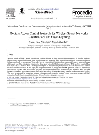 Procedia Computer Science 65 (2015) 4 – 16
1877-0509 © 2015 The Authors. Published by Elsevier B.V. This is an open access article under the CC BY-NC-ND license
(http://creativecommons.org/licenses/by-nc-nd/4.0/).
Peer-review under responsibility of Universal Society for Applied Research
doi:10.1016/j.procs.2015.09.070
ScienceDirect
Available online at www.sciencedirect.com
International Conference on Communication, Management and Information Technology (ICCMIT
2015)
Medium Access Control Protocols for Wireless Sensor Networks
Classifications and Cross-Layering
Ahlam Saud Althobaiti1
, Manal Abdullah2
*
1
College of Computing and Information Technology, Taif Univerfity, KSA
2
Faculty of Computing and Information Technology FCIT, King Abdulaziz University KAU, Jeddah, KSA
Abstract
Wireless Sensor Networks (WSNs) have become a leading solution in many important applications such as intrusion detection,
target tracking, industrial automation, smart building and so on. The sensor nodes are generally unattended after their deployment
in hazardous, hostile or remote areas. These nodes have to work with their limited and non replenish able energy resources. Energy
efficiency is one of the main design objectives for these sensor networks. Medium Access Control MAC sub-layer is part of Data
Link layer in WSN's protocol stack. The energy consumption of sensor nodes is greatly affected by MAC protocol which controls
the node radio functionalities. In this paper, the design requirements of energy efficient MAC protocols for WSNs are reviewed
and classified. Several MAC protocols for the WSNs are described emphasizing their strength and weakness. Also, the paper
introduces cross-layer protocols as a concept that leads to benefit from the network resources as well as prolonging network lifetime.
The paper is appended by comparison between existing protocols regarding protocol’s type, cross-layer support, and MAC
scheduling. Finally, future research directions in the MAC protocol design are proposed.
© 2015 The Authors. Published by Elsevier B.V.
Peer-review under responsibility of Universal Society for Applied Research.
Keywords: Medium Access Control (MAC) Protocols; Wireless Sensor Networks (WSN); Cross-Layering;
* Corresponding author. Tel.: 00966 509178668; fax: +0-000-000-0000 .
E-mail address: maaabdullah@kau.edu.sa
© 2015 The Authors. Published by Elsevier B.V. This is an open access article under the CC BY-NC-ND license
(http://creativecommons.org/licenses/by-nc-nd/4.0/).
Peer-review under responsibility of Universal Society for Applied Research
 