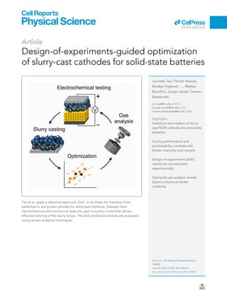 Article
Design-of-experiments-guided optimization
of slurry-cast cathodes for solid-state batteries
Teo et al. apply a statistical approach, DoE, to facilitate the transition from
pelletized to slurry-cast cathodes for solid-state batteries. Datasets from
electrochemical and mechanical tests are used to build a model that allows
effective tailoring of the slurry recipe. The DoE predictions/results are evaluated
using various analytical techniques.
Jun Hao Teo, Florian Strauss,
ÐorCije Tripkovi
c, ..., Matteo
Bianchini, Jürgen Janek, Torsten
Brezesinski
jun.teo@kit.edu (J.H.T.)
juergen.janek@kit.edu (J.J.)
torsten.brezesinski@kit.edu (T.B.)
Highlights
Statistical optimization of slurry-
cast NCM cathodes for solid-state
batteries
Cycling performance and
processability correlate with
binder chemistry and content
Design of experiments (DoE)
results are corroborated
experimentally
Operando gas analysis reveals
(electro-)chemical binder
instability
Teo et al., Cell Reports Physical Science 2,
100465
June 23, 2021 ª 2021 The Authors.
https://doi.org/10.1016/j.xcrp.2021.100465
ll
OPEN ACCESS
 