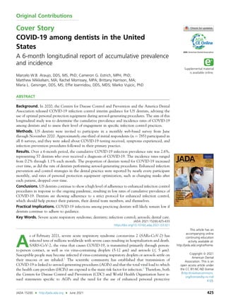 Original Contributions
Cover Story
COVID-19 among dentists in the United
States
A 6-month longitudinal report of accumulative prevalence
and incidence
Marcelo W.B. Araujo, DDS, MS, PhD; Cameron G. Estrich, MPH, PhD;
Matthew Mikkelsen, MA; Rachel Morrissey, MPA; Brittany Harrison, MA;
Maria L. Geisinger, DDS, MS; Efﬁe Ioannidou, DDS, MDS; Marko Vujicic, PhD
ABSTRACT
Background. In 2020, the Centers for Disease Control and Prevention and the America Dental
Association released COVID-19 infection control interim guidance for US dentists, advising the
use of optimal personal protection equipment during aerosol-generating procedures. The aim of this
longitudinal study was to determine the cumulative prevalence and incidence rates of COVID-19
among dentists and to assess their level of engagement in speciﬁc infection control practices.
Methods. US dentists were invited to participate in a monthly web-based survey from June
through November 2020. Approximately one-third of initial respondents (n ¼ 785) participated in
all 6 surveys, and they were asked about COVID-19 testing received, symptoms experienced, and
infection prevention procedures followed in their primary practice.
Results. Over a 6-month period, the cumulative COVID-19 infection prevalence rate was 2.6%,
representing 57 dentists who ever received a diagnosis of COVID-19. The incidence rates ranged
from 0.2% through 1.1% each month. The proportion of dentists tested for COVID-19 increased
over time, as did the rate of dentists performing aerosol-generating procedures. Enhanced infection
prevention and control strategies in the dental practice were reported by nearly every participant
monthly, and rates of personal protection equipment optimization, such as changing masks after
each patient, dropped over time.
Conclusions. US dentists continue to show a high level of adherence to enhanced infection control
procedures in response to the ongoing pandemic, resulting in low rates of cumulative prevalence of
COVID-19. Dentists are showing adherence to a strict protocol for enhanced infection control,
which should help protect their patients, their dental team members, and themselves.
Practical Implications. COVID-19 infections among practicing dentists will likely remain low if
dentists continue to adhere to guidance.
Key Words. Severe acute respiratory syndrome; dentistry; infection control; aerosols; dental care.
JADA 2021:152(6):425-433
https://doi.org/10.1016/j.adaj.2021.03.021
A
s of February 2021, severe acute respiratory syndrome coronavirus 2 (SARs-CoV-2) has
infected tens of millions worldwide with severe cases resulting in hospitalization and death.
SARS-CoV-2, the virus that causes COVID-19, is transmitted primarily through person-
to-person contact, as well as via virus-containing droplets (5-12 mm) and aerosols ( 5 mm).
Susceptible people may become infected if virus-containing respiratory droplets or aerosols settle on
their mucosa or are inhaled.1
The scientiﬁc community has established that transmission of
COVID-19 is linked to aerosol-generating procedures (AGPs) and that the total viral load to which
the health care providers (HCPs) are exposed is the main risk factor for infection.2
Therefore, both
the Centers for Disease Control and Prevention (CDC) and World Health Organization have is-
sued statements speciﬁc to AGPs and the need for the use of enhanced personal protective
This article has an
accompanying online
continuing education
activity available at:
http://jada.ada.org/ce/home.
Copyright ª 2021
American Dental
Association. This is an
open access article under
the CC BY-NC-ND license
(http://creativecommons.
org/licenses/by-nc-nd/
4.0/).
JADA 152(6) n http://jada.ada.org n June 2021 425
 