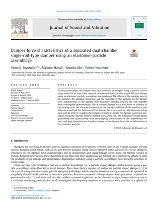 Journal of Sound and Vibration 488 (2020) 115625
Contents lists available at ScienceDirect
Journal of Sound and Vibration
journal homepage: www.elsevier.com/locate/jsv
Damper force characteristics of a separated dual-chamber
single-rod-type damper using an elastomer-particle
assemblage
Atsushi Toyouchia,b,∗
, Makoto Hanaib
, Yasushi Idoa
, Yuhiro Iwamotoa
a
Department of Electrical and Mechanical Engineering, Nagoya Institute of Technology, Gokiso-cho, Showa-ku, Nagoya 466-8555, Japan
b
KYB Corporation, 2548, Dota, Kani 509-0206, Japan
a r t i c l e i n f o
Article history:
Received 9 May 2019
Revised 6 August 2020
Accepted 7 August 2020
Available online 13 August 2020
Keywords:
Particle damper
Damper force
Elastomer
Particle assemblage
Discrete element method
Single-rod-type damper
a b s t r a c t
In the present paper, the damper force characteristics of dampers using a particle assem-
blage instead of oil have been reported. A separated dual-chamber single-rod-type damper
using an elastomer particle assemblage was produced. The effects of the packing ratio of
the particles, the vibration frequency, and the materials of the particles on the damper
force characteristics of the damper with elastomer particles only on one side chamber
were investigated experimentally. The maximum damper force was found to increase as
the packing ratio, the vibration frequency, or the Young’s modulus of the material of par-
ticles increased and the hysteresis of the damper force increased, i.e., the damping energy
increased. In order to visualize the behavior of particles inside the damper, numerical sim-
ulation using the discrete element method was carried out. The simulation results agreed
qualitatively and quantitatively with the damping characteristics of the experimental re-
sults, and large hysteresis was found to appear in the damper force due to deformation of
the elastomer particles.
© 2020 Published by Elsevier Ltd.
1. Introduction
Dampers are mechanical devices used to suppress vibration of structures, vehicles, and so on. Typical dampers include
viscous dampers using liquid, such as oil, and friction dampers using contact between metal surfaces. In viscous dampers,
inﬂuences on the damper force characteristics due to temperature and liquid leakage occur. Since the friction surface of
friction dampers deteriorates, their durability is not high and their application are limited. As a method by which to solve
the problems of oil leakage and temperature dependence, dampers using a particle assemblage have attracted attention in
recent years.
There are two types of damper that use a particle assemblage, i.e., a particle impact damper and a damper using a par-
ticle assemblage rather than oil in an oil damper. There have been a number of studies on particle impact dampers [1]. In
the case of using non-obstructive particle damping technology, which absorbs vibration energy using such as spherical or
irregularly shaped metal particles or nonmetal particles, Panossian proposed a design optimization procedure, reported ex-
perimental results [2], and indicated that the smallest response amplitude can be obtained using a honeycomb structure as
a container containing particles. Liu, et al. investigated the frequency response in a structure with particles in a cylindrical
∗
Corresponding author.
E-mail address: toyouchi-ats@kyb.co.jp (A. Toyouchi).
https://doi.org/10.1016/j.jsv.2020.115625
0022-460X/© 2020 Published by Elsevier Ltd.
 