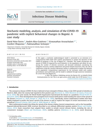 Stochastic modeling, analysis, and simulation of the COVID-19
pandemic with explicit behavioral changes in Bogot
a: A
case study
David Ni~
no-Torres a
, Andr
es Ríos-Guti
errez a
, Viswanathan Arunachalam a, *
,
Comfort Ohajunwa b
, Padmanabhan Seshaiyer b
a
Department of Statistics, Universidad Nacional de Colombia, Bogot
a, Colombia
b
George Mason University, Fairfax, VA, USA
a r t i c l e i n f o
Article history:
Received 20 July 2021
Received in revised form 24 December 2021
Accepted 24 December 2021
Available online 31 December 2021
Handling Editor: Dr HE DAIHAI HE
Keywords:
Epidemic spread
SARS-CoV-2
Compartmental modeling
Stochastic perturbations
Parameter estimation
a b s t r a c t
In this paper, a stochastic epidemiological model is presented as an extension of a
compartmental SEIR model with random perturbations to analyze the dynamics of the
COVID-19 pandemic in the city of Bogot
a D.C., Colombia. This model incorporates the
spread of COVID-19 impacted by social behaviors in the population and allows for pro-
jecting the number of infected, recovered, and deceased individuals considering the
mitigation measures, namely conﬁnement and partial relaxed restrictions. Also, the role of
randomness using the concept of Brownian motion is emphasized to explain the behavior
of the population. Computational experiments for the stochastic model with random
perturbations were performed, and the model is validated through numerical simulations
for actual data from Bogot
a D.C.
© 2021 The Authors. Publishing services by Elsevier B.V. on behalf of KeAi
Communications Co. Ltd. This is an open access article under the CC BY license (http://
creativecommons.org/licenses/by/4.0/).
1. Introduction
The coronavirus disease (COVID-19) that is believed to have emerged in Wuhan, China, in late 2019 spread to Colombia on
March 6, 2020, when the country had reported its ﬁrst positive case (Benı
etezet al., 2020; Ministerio de Salud y Protecci
on
Social, 2020). The same month, the World Health Organization had declared the disease as a pandemic (World Health Or-
ganization, 2020). These developments have prompted much research dedicated to understanding the nature of the spread of
the disease (Sohrabiet al., 2020; Wanget al., 2020; Wu et al., 2020). Speciﬁcally, various mathematical models have been
widely employed to predict the future spread of the disease as well as explore the impact of certain interventions on the
spread(see (Amouch  Karim, 2021; Linet al., 2020; Musaet al., 2021)).
Most mathematical models describing the spread of the disease employ classical compartments, such as the Susceptible-
Exposed-Infected-Recovered (SEIR) structure described as an ordinary differential equation system (Brauer and Castillo-
Chavez, 2012). Some researchers have adapted these models to include several relevant factors, including the role of
containment strategies (Maier and Brockmann, 2020), mobility patterns (R
adulescu et al., 2020), social distancing
* Corresponding author.
E-mail address: varunachalam@unal.edu.co (V. Arunachalam).
Peer review under responsibility of KeAi Communications Co., Ltd.
Contents lists available at ScienceDirect
Infectious Disease Modelling
journal homepage: www.keaipublishing.com/idm
https://doi.org/10.1016/j.idm.2021.12.008
2468-0427/© 2021 The Authors. Publishing services by Elsevier B.V. on behalf of KeAi Communications Co. Ltd. This is an open access article under the CC
BY license (http://creativecommons.org/licenses/by/4.0/).
Infectious Disease Modelling 7 (2022) 199e211
 