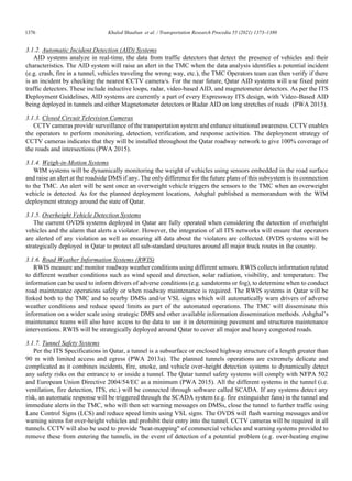 1376	 Khaled Shaaban et al. / Transportation Research Procedia 55 (2021) 1373–1380
4 Shaaban et al. / Transportation Research Procedia 00 (2019) 000–000
3.1.2. Automatic Incident Detection (AID) Systems
AID systems analyze in real-time, the data from traffic detectors that detect the presence of vehicles and their
characteristics. The AID system will raise an alert in the TMC when the data analysis identifies a potential incident
(e.g. crash, fire in a tunnel, vehicles traveling the wrong way, etc.), the TMC Operators team can then verify if there
is an incident by checking the nearest CCTV camera/s. For the near future, Qatar AID systems will use fixed point
traffic detectors. These include inductive loops, radar, video-based AID, and magnetometer detectors. As per the ITS
Deployment Guidelines, AID systems are currently a part of every Expressway ITS design, with Video-Based AID
being deployed in tunnels and either Magnetometer detectors or Radar AID on long stretches of roads (PWA 2015).
3.1.3. Closed Circuit Television Cameras
CCTV cameras provide surveillance of the transportation system and enhance situational awareness. CCTV enables
the operators to perform monitoring, detection, verification, and response activities. The deployment strategy of
CCTV cameras indicates that they will be installed throughout the Qatar roadway network to give 100% coverage of
the roads and intersections (PWA 2015).
3.1.4. Weigh-in-Motion Systems
WIM systems will be dynamically monitoring the weight of vehicles using sensors embedded in the road surface
and raise an alert at the roadside DMS if any. The only difference for the future plans of this subsystem is its connection
to the TMC. An alert will be sent once an overweight vehicle triggers the sensors to the TMC when an overweight
vehicle is detected. As for the planned deployment locations, Ashghal published a memorandum with the WIM
deployment strategy around the state of Qatar.
3.1.5. Overheight Vehicle Detection Systems
The current OVDS systems deployed in Qatar are fully operated when considering the detection of overheight
vehicles and the alarm that alerts a violator. However, the integration of all ITS networks will ensure that operators
are alerted of any violation as well as ensuring all data about the violators are collected. OVDS systems will be
strategically deployed in Qatar to protect all sub-standard structures around all major truck routes in the country.
3.1.6. Road Weather Information Systems (RWIS)
RWIS measure and monitor roadway weather conditions using different sensors. RWIS collects information related
to different weather conditions such as wind speed and direction, solar radiation, visibility, and temperature. The
information can be used to inform drivers of adverse conditions (e.g. sandstorms or fog), to determine when to conduct
road maintenance operations safely or when roadway maintenance is required. The RWIS systems in Qatar will be
linked both to the TMC and to nearby DMSs and/or VSL signs which will automatically warn drivers of adverse
weather conditions and reduce speed limits as part of the automated operations. The TMC will disseminate this
information on a wider scale using strategic DMS and other available information dissemination methods. Ashghal’s
maintenance teams will also have access to the data to use it in determining pavement and structures maintenance
interventions. RWIS will be strategically deployed around Qatar to cover all major and heavy congested roads.
3.1.7. Tunnel Safety Systems
Per the ITS Specifications in Qatar, a tunnel is a subsurface or enclosed highway structure of a length greater than
90 m with limited access and egress (PWA 2013a). The planned tunnels operations are extremely delicate and
complicated as it combines incidents, fire, smoke, and vehicle over-height detection systems to dynamically detect
any safety risks on the entrance to or inside a tunnel. The Qatar tunnel safety systems will comply with NFPA 502
and European Union Directive 2004/54/EC as a minimum (PWA 2015). All the different systems in the tunnel (i.e.
ventilation, fire detection, ITS, etc.) will be connected through software called SCADA. If any systems detect any
risk, an automatic response will be triggered through the SCADA system (e.g. fire extinguisher fans) in the tunnel and
immediate alerts in the TMC, who will then set warning messages on DMSs, close the tunnel to further traffic using
Lane Control Signs (LCS) and reduce speed limits using VSL signs. The OVDS will flash warning messages and/or
warning sirens for over-height vehicles and prohibit their entry into the tunnel. CCTV cameras will be required in all
tunnels. CCTV will also be used to provide heat-mapping of commercial vehicles and warning systems provided to
remove these from entering the tunnels, in the event of detection of a potential problem (e.g. over-heating engine
 