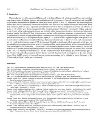 1380	 Khaled Shaaban et al. / Transportation Research Procedia 55 (2021) 1373–1380
8 Shaaban et al. / Transportation Research Procedia 00 (2019) 000–000
5. Conclusion
The introduction of a fully operational ITS network in the State of Qatar will help in a more efficient and controlled
road network that will help the economy and population growth in the country. Currently, there are several major ITS
projects being implemented to support the nation’s economic growth. A few ITS subsystems are already deployed
around Doha and are not working to their full capabilities since there is no real integration between the systems. When
fully optimized, ITS will have a significant and influential impact on the way transportation services are delivered in
Qatar. It will help the growth and management of the transportation network in many ways; mainly helping road users
to travel more safely, on less congested roads, and on better public transportation services with improved information
services. Ideally, the effect of ITS on the environment and the traffic conditions is assessed by measuring the change
in parameters such as the average trip delays for commuters and the average gas consumption for vehicles. This can
provide an understanding of the importance of the deployed ITS systems as well as pinpointing the weak points in the
overall network architecture or specific technology deployment. For the case of Qatar, however, such measurements
are not possible at the current stage of ITS deployment. Ashghal, in anticipation of the upcoming world cup, has
introduced an expressway construction strategy; where most of the major routes in Qatar will be reconstructed as free
flow roadways with full functioning ITS systems (i.e. full monitoring and full control over the roadway). The overall
architecture of the ITS in those expressways depends on the connectivity between the roads and onto the main software
in the TMC. The majority of the expressways are still under construction. Subsequently, this results in major gaps in
the ITS network, and only standalone devices that are currently functional with no integration to the main control
center. Until the ITS network is completely up and running, enough data can be collected to assess the impact of the
ITS network on Qatar’s traffic and environment.
References
PWA. 2012. National Intelligent Transportation Systems Master Plan 2012 – 2020. Qatar: Public Works Authority.
PWA. 2013a. Intelligent Transportation System Specifications Version 2.0. Qatar Public Works Authority.
PWA. 2013b. Prequalification Document for Procurement of Contractors for the Design, Manufacture, Supply and Installation of Intelligent
Transportation Systems (ITS) in the State of Qatar. Qatar: Public Works Authority.
PWA. 2015. Intelligent Transportation Systems Deployment Guidelines Version 2.2. Qatar: Public Works Authority.
PWA. 2017. Intelligent Transportation Systems Validation and Verification Plan Version 1.0. Qatar: Public Works Authority.
Shaaban, Khaled. 2019a. Drivers’ Perceptions of Smartphone Applications for Real-Time Route Planning and Distracted Driving Prevention.
Journal of Advanced Transportation 2019.
Shaaban, Khaled. 2019b. Self-Report and Observational Assessment and Investigation of Seat Belt Use Among Young Drivers and Passengers:
The Case of Qatar. Arabian Journal for Science and Engineering 44 (5):4441-4451.
Shaaban, Khaled. 2020. Why Don’t People Ride Bicycles in High-Income Developing Countries, and Can Bike-Sharing Be the Solution? The
Case of Qatar. Sustainability 12 (4):1693.
Shaaban, Khaled, and Karim Abdelwarith. 2020. Pedestrian Attribute Analysis Using Agent-Based Modeling. Applied Sciences 10 (14):4882.
Shaaban, Khaled, and Khadija Abdur-Rouf. 2020. Assessing Walking and Cycling around Schools. Sustainability 12 (24):10607.
Shaaban, Khaled, Hatem Abou-Senna, Dina Elnashar, and Essam Radwan. 2019. Assessing the impact of converting roundabouts to traffic
signals on vehicle emissions along an urban arterial corridor in Qatar. Journal of the Air  Waste Management Association 69 (2):178-
191.
Shaaban, Khaled, Sherif Gaweesh, and Mohamed M Ahmed. 2020. Investigating in-vehicle distracting activities and crash risks for young
drivers using structural equation modeling. PLoS one 15 (7):e0235325.
Shaaban, Khaled, and Hany M Hassan. 2017. Underage Driving and Seat Belts Use of High School Teenagers in Qatar. Journal of
Transportation Safety  Security 9 (S1):115-129.
Shaaban, Khaled, and Anurag Pande. 2018. Evaluation of red-light camera enforcement using traffic violations. Journal of Traffic and
Transportation Engineering (English Edition) 5 (1):66-72.
Shaaban, Khaled, Jonathan S Wood, and Vikash V Gayah. 2017. Investigating driver behavior at minor-street stop-controlled intersections in
Qatar. Transportation Research Record: Journal of the Transportation Research Board (2663):109-116.
 