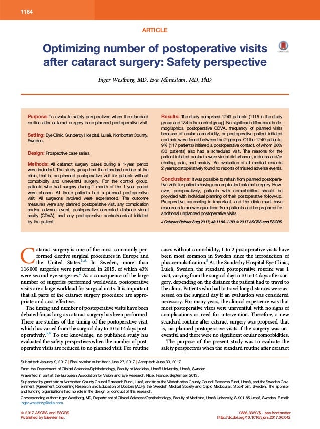 ARTICLE
Optimizing number of postoperative visits
after cataract surgery: Safety perspective
Inger Westborg, MD, Eva M€
onestam, MD, PhD
Purpose: To evaluate safety perspectives when the standard
routine after cataract surgery is no planned postoperative visit.
Setting: Eye Clinic, Sunderby Hospital, Luleå, Norrbotten County,
Sweden.
Design: Prospective case series.
Methods: All cataract surgery cases during a 1-year period
were included. The study group had the standard routine at the
clinic, that is, no planned postoperative visit for patients without
comorbidity and uneventful surgery. For the control group,
patients who had surgery during 1 month of the 1-year period
were chosen. All these patients had a planned postoperative
visit. All surgeons involved were experienced. The outcome
measures were any planned postoperative visit, any complication
and/or adverse event, postoperative corrected distance visual
acuity (CDVA), and any postoperative control/contact initiated
by the patient.
Results: The study comprised 1249 patients (1115 in the study
group and 134 in the control group). No significant differences in de-
mographics, postoperative CDVA, frequency of planned visits
because of ocular comorbidity, or postoperative patient-initiated
contacts were found between the 2 groups. Of the 1249 patients,
9% (117 patients) initiated a postoperative contact, of whom 26%
(30 patients) also had a scheduled visit. The reasons for the
patient-initiated contacts were visual disturbance, redness and/or
chafing, pain, and anxiety. An evaluation of all medical records
2 years postoperatively found no reports of missed adverse events.
Conclusions: It was possible to refrain from planned postopera-
tive visits for patients having uncomplicated cataract surgery. How-
ever, preoperatively, patients with comorbidities should be
provided with individual planning of their postoperative follow-up.
Preoperative counseling is important, and the clinic must have
resources to answer questions from patients and be prepared for
additional unplanned postoperative visits.
J Cataract Refract Surg 2017; 43:1184–1189 Q 2017 ASCRS and ESCRS
C
ataract surgery is one of the most commonly per-
formed elective surgical procedures in Europe and
the United States.1,A
In Sweden, more than
116 000 surgeries were performed in 2015, of which 43%
were second-eye surgeries.2
As a consequence of the large
number of surgeries performed worldwide, postoperative
visits are a large workload for surgical units. It is important
that all parts of the cataract surgery procedure are appro-
priate and cost-effective.
The timing and number of postoperative visits have been
debated for as long as cataract surgery has been performed.
There are studies of the timing of the postoperative visit,
which has varied from the surgical day to 10 to 14 days post-
operatively.3,4
To our knowledge, no published study has
evaluated the safety perspectives when the number of post-
operative visits are reduced to no planned visit. For routine
cases without comorbidity, 1 to 2 postoperative visits have
been most common in Sweden since the introduction of
phacoemulsification.5
At the Sunderby Hospital Eye Clinic,
Luleå, Sweden, the standard postoperative routine was 1
visit, varying from the surgical day to 10 to 14 days after sur-
gery, depending on the distance the patient had to travel to
the clinic. Patients who had to travel long distances were as-
sessed on the surgical day if an evaluation was considered
necessary. For many years, the clinical experience was that
most postoperative visits were uneventful, with no signs of
complications or need for intervention. Therefore, a new
standard routine after cataract surgery was proposed, that
is, no planned postoperative visits if the surgery was un-
eventful and there were no significant ocular comorbidities.
The purpose of the present study was to evaluate the
safety perspectives when the standard routine after cataract
Submitted: January 9, 2017 | Final revision submitted: June 27, 2017 | Accepted: June 30, 2017
From the Department of Clinical Sciences/Ophthalmology, Faculty of Medicine, Umeå University, Umeå, Sweden.
Presented in part at the European Association for Vision and Eye Research, Nice, France, September 2013.
Supported by grants from Norrbotten County Council Research Fund, Luleå, and from the V€
asterbotten County Council Research Fund, Umeå, and the Swedish Gov-
ernment (Agreement Concerning Research and Education of Doctors [ALF]), the Swedish Medical Society and Capio Medocular, Stockholm, Sweden. The sponsor
and funding organizations had no role in the design or conduct of this research.
Corresponding author: Inger Westborg, MD, Department of Clinical Sciences/Ophthalmology, Faculty of Medicine, Umeå University, S-901 85 Umeå, Sweden. E-mail:
inger.westborg@telia.com.
Q 2017 ASCRS and ESCRS
Published by Elsevier Inc.
0886-3350/$ - see frontmatter
http://dx.doi.org/10.1016/j.jcrs.2017.06.042
1184
 