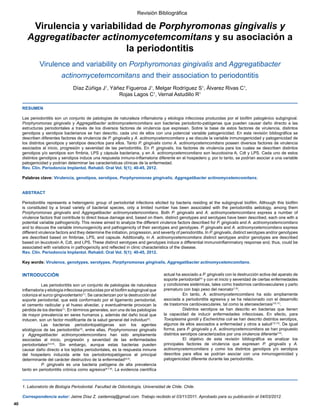 Virulencia y variabilidad de Porphyromonas gingivalis y
Aggregatibacter actinomycetemcomitans y su asociación a
la periodontitis
Virulence and variability on 3RUSKURPRQDVJLQJLYDOLVand$JJUHJDWLEDFWHU
DFWLQRPFHWHPFRPLWDQV and their association to periodontitis
'tD]=~xLJD-1
ixH])LJXHURD-1
, Melgar Rodríguez S1
ÈOYDUH]5LYDV1
,
Rojas Lagos C1
, Vernal Astudillo R1
RESUMEN
/DVSHULRGRQWLWLVVRQXQFRQMXQWRGHSDWRORJtDVGHQDWXUDOH]DLQIODPDWRULDHWLRORJtDLQIHFFLRVDSURGXFLGDVSRUHOELRILOPSDWRJpQLFRVXEJLQJLYDO
3RUSKURPRQDVJLQJLYDOLV y $JJUHJDWLEDFWHUDFWLQRPFHWHPFRPLWDQVVRQEDFWHULDVSHULRGRQWRSDWyJHQDVTXHSXHGHQFDXVDUGDxRGLUHFWRDODV
HVWUXFWXUDV SHULRGRQWDOHV D WUDYpV GH ORV GLYHUVRV IDFWRUHV GH YLUXOHQFLD TXH H[SUHVDQ 6REUH OD EDVH GH HVWRV IDFWRUHV GH YLUXOHQFLD GLVWLQWRV
JHQRWLSRVVHURWLSRVEDFWHULDQRVVHKDQGHVFULWRFDGDXQRGHHOORVFRQXQDSRWHQFLDOYDULDEOHSDWRJHQLFLGDG(QHVWDUHYLVLyQELEOLRJUiILFDVH
describen diferentes factores de virulencia de 3JLQJLYDOLV y $DFWLQRPFHWHPFRPLWDQV y se discute la variable inmunogenicidad y patogenicidad de
los distintos genotipos y serotipos descritos para ellos. Tanto 3JLQJLYDOLV como $DFWLQRPFHWHPFRPLWDQV poseen diversos factores de virulencia
DVRFLDGRVDOLQLFLRSURJUHVLyQVHYHULGDGGHODVSHULRGRQWLWLV(Q3JLQJLYDOLV, los factores de virulencia para los cuales se describen distintos
genotipos y/o serotipos son fimbria, LPS y cápsula bacteriana, y en $DFWLQRPFHWHPFRPLWDQV son leucotoxina A, Cdt y LPS. Cada uno de estos
distintos genotipos y serotipos induce una respuesta inmuno-inflamatoria diferente en el hospedero y, por lo tanto, se podrían asociar a una variable
patogenicidad y podrían determinar las características clínicas de la enfermedad.
5HYOLQ3HULRGRQFLD,PSODQWRO5HKDELO2UDO9RO 