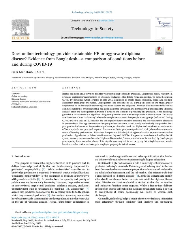 Technology in Society 66 (2021) 101677
Available online 22 July 2021
0160-791X/© 2021 Elsevier Ltd. All rights reserved.
Does online technology provide sustainable HE or aggravate diploma
disease? Evidence from Bangladesh—a comparison of conditions before
and during COVID-19
Gazi Mahabubul Alam
Department of Foundation of Education, Faculty of Educational Studies, Universiti Putra Malaysia, Persiaran Masjid, 43400, Serdang, Selangor, Malaysia
A R T I C L E I N F O
Keywords:
Online technology
Diploma disease
Industry and higher education collaboration
COVID-19
Sustainable higher education
A B S T R A C T
Higher education (HE) serves to produce well trained and job-ready graduates. Despite this belief, whether HE
produces certificates/qualifications or job-ready graduates—this debate remains unsettled. To date, the current
COVID-19 pandemic which erupted in late 2019 continues to create much economic, social and political
dislocation throughout the world. Consequently, one outcome for HE during this crisis is the much greater
dependence on online/digital technology to deliver courses and programs. Although it is not considered to be a
complete substitute, critics argue that education delivered through online technology has expended the ‘diploma
disease’ crisis and subsequently may pose a threat to the viability of producing HE graduates. It has been sug­
gested that this can result in significant long-term problems that may be impossible to recover from. This study
was based on a ‘empirical survey’ where the sample incorporated 240 people in two groups (before and during
COVID-19, for a total of 120 in each), and the objective was to examine academic and job-readiness of graduates
in greater depth. Findings demonstrate that pre-pandemic students scored poorly academically compared to their
post-pandemic classmates. Pre-pandemic graduates, on the other hand, had higher work readiness scores in terms
of both aptitude and practical aspects. Furthermore, both groups outperformed their job-readiness scores in
terms of learning performance. This raises the question: is it the job of higher education to promote sustainable
production of graduates or deliver certificates and degrees? COVID-19 appears to have been utilised by the HE
system as an excuse to exacerbate the “diploma disease crisis,” a scenario that must be resolved by developing a
proper policy framework that allows HE to play the necessary role in an emergency. Meaningful measures should
be taken so that online technology is employed properly in this situation.
1. Introduction
The purpose of sustainable higher education is to produce and to
deliver knowledge and skills that are fundamentally important for
graduates’ employability [1]. While universities’ contribution to
knowledge production is measured by research output and publications,
‘graduates’ employability’ is the parameter to measure a university’s
ability to deliver skills [2]. In practice both the quantity and quality of
publications are dramatically increasing. However, despite the increase
in peer-reviewed papers and graduates’ academic success, graduates’
unemployment rate is unexpectedly climbing [3]. Zimmerman [4]
argued that graduates do not accrue the necessary skills to do the jobs in
which they are employed. Alam [5] observed that too many universities
have become overly committed to produce graduates in order to survive
in the era of ‘diploma disease’. Hence, universities’ competition is
restricted to producing certificates and other qualifications that hinder
the delivery of sustainable or even meaningful higher education.
Sustainable higher education refers to a university’s ability to meet a
particular industry’s demands. University and industry tend to be iso­
lated from each other—a common proposition often asserted to describe
the relationship between HE and the job market. This often morphs into
a crisis labelled as ‘diploma disease’ [6]. Both the demand and supply
sides should collaborate better in order to curtail the diploma disease
crisis. Effective mechanisms should be devised so that the universities
and industries function better together. While a face-to-face delivery
option often creates difficulties for such a mechanism to work, it is vital
to comprehend if online technology will solve or worsen such
challenges.
Generally, technology helps a sector of society or industry to function
more effectively through ‘changes’ that improve the procedures,
E-mail addresses: gazimalamb@yahoo.com, gazi.mahabubul@upm.edu.my.
Contents lists available at ScienceDirect
Technology in Society
journal homepage: www.elsevier.com/locate/techsoc
https://doi.org/10.1016/j.techsoc.2021.101677
Received 9 May 2021; Received in revised form 4 July 2021; Accepted 14 July 2021
 