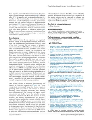 been reported, and a role for these viruses in the pneu-
monia pathogenesis has been suggested [94]. Unexpect-
edly, DNA of Acanthocystis turfacea chlorella virus 1, a
member of Phycodnaviridae, has been detected in nearly
half of the tested oropharyngeal samples from healthy
humans, and also has been reported to persist in mouse
macrophages [95]. However, so far, many of the reports on
the presence of members of Nucleocytoviricota in human
samples and, especially, their ability to replicate in human
cells have been disavowed in follow-up studies [96].
Thus, the status of these viruses as components of the
healthy human virome except, perhaps, as occasional
contaminants, remains dubious.
Conclusions
The healthy virome of any organism, and especially
humans, clearly, is an important component of the holo-
biont that makes a major contribution to the health status
of the host. However, the very concept of a healthy
virome is nebulous and fluid because it is virtually impos-
sible to ascertain that any virus would not cause disease
under any conditions. A strong case in point are the
herpesviruses that are nearly ubiquitous in the human
population, remaining symbionts in most individuals
most of the time, but consistently cause disease, in some
cases, devastating, in immunocompromised individuals.
Conversely, it appears plausible that any virus can
become beneficial to the host through protection from
other viruses, general stimulation of immunity as in the
striking case of b-HPV protecting human hosts from skin
cancer, or recruitment of virus genes for host functions.
The numerous HERVs integrated in the human genome
can be considered the paradigm of virus–host symbiosis.
Generally, there is no doubt that many viruses evolved
multiple mechanisms to manipulate the host innate and
adaptive immunity pathways, ensuring virus persistence
and controlling the damage to the host, as most conspic-
uously exemplified by the latent herpesviruses that are
virtually ubiquitous in the human population.
The healthy virome is obviously heterogeneous and
consists of 3 distinct components (Figure 1a): Firstly,
viruses that systematically enter the human organism,
primarily, with food, but do not replicate in humans;
secondly, viruses infecting prokaryotes and, possibly,
unicellular eukaryotes that comprise the healthy human
microbiome; and finally, viruses that actually replicate
and persist in human cells. With the advances of meta-
genomics, the human ‘microbiovirome’ has become a
subject of intense studies that continue bringing discov-
eries of new bacteriophage groups. In contrast, the ‘true’
healthy human virome is poorly understood, with many
questionable sightings of diverse viruses but little solid
evidence on persistence mechanisms. On the whole, and
in contrast to the disease-associated virome, the healthy
human virome appears to be dominated by DNA viruses,
in particular, anelloviruses and herpesviruses, that are
substantially more common than RNA viruses in healthy
humans. A thorough investigation of this component of
the healthy virome can be expected to enhance our
understanding of virus–host interactions and have major
implications for human health.
Conflict of interest statement
Nothing declared.
Acknowledgments
EVK is supported by the Intramural Research Program of the National
Institutes of Health (National Library of Medicine). MK was supported by
l’Agence Nationale de la Recherche grant ANR-20-CE20-0009.
References and recommended reading
Papers of particular interest, published within the period of review,
have been highlighted as:
 of special interest
 of outstanding interest
1. Koonin EV, Dolja VV: A virocentric perspective on the evolution
of life. Curr Opin Virol 2013, 3:546-557.
2. Forterre P, Prangishvili D: The major role of viruses in cellular
evolution: facts and hypotheses. Curr Opin Virol 2013, 3:558-
565.
3. Roossinck MJ, Bazan ER: Symbiosis: viruses as intimate
partners. Annu Rev Virol 2017, 4:123-139.
4. Koonin EV, Makarova KS, Wolf YI, Krupovic M: Evolutionary
entanglement of mobile genetic elements and host defence
systems: guns for hire. Nat Rev Genet 2020, 21:119-131.
5. Rascovan N, Duraisamy R, Desnues C: Metagenomics and the
human virome in asymptomatic individuals. Annu Rev Microbiol
2016, 70:125-141.
6. Adiliaghdam F, Jeffrey KL: Illuminating the human virome in
health and disease. Genome Med 2020, 12:66.
7.

Kumata R, Ito J, Takahashi K, Suzuki T, Sato K: A tissue level
atlas of the healthy human virome. BMC Biol 2020, 18:55
The latest broad-scale metagenomics analysis of the healthy human
virome
8.

Shkoporov AN, Clooney AG, Sutton TDS, Ryan FJ, Daly KM,
Nolan JA, McDonnell SA, Khokhlova EV, Draper LA, Forde A et al.:
The human gut virome is highly diverse, stable, and individual
specific. Cell Host Microbe 2019, 26:527-541 e525
A detailed investigation of the diversity and short scale dynamics of the
component of the human healthy virome associated with the gut
microbiome.
9. Manrique P, Bolduc B, Walk ST, van der Oost J, de Vos WM,
Young MJ: Healthy human gut phageome. Proc Natl Acad Sci U
S A 2016, 113:10400-10405.
10. Wang H, Ling Y, Shan T, Yang S, Xu H, Deng X, Delwart E,
Zhang W: Gut virome of mammals and birds reveals high
genetic diversity of the family Microviridae. Virus Evol 2019, 5:
vez013.
11. Krupovic M, Forterre P: Microviridae goes temperate:
microvirus-related proviruses reside in the genomes of
Bacteroidetes. PLoS One 2011, 6:e19893.
12. Minot S, Bryson A, Chehoud C, Wu GD, Lewis JD, Bushman FD:
Rapid evolution of the human gut virome. Proc Natl Acad Sci U
S A 2013, 110:12450-12455.
13.

Roux S, Krupovic M, Daly RA, Borges AL, Nayfach S, Schulz F,
Sharrar A, Matheus Carnevali PB, Cheng JF, Ivanova NN et al.:
Cryptic inoviruses revealed as pervasive in bacteria and
archaea across Earth’s biomes. Nat Microbiol 2019, 4:1895-
1906
An in depth search for inoviruses integrated in bacterial genomes,
including those of the human gut microbiota, using the most powerful
Virus–host symbiosis in humans Koonin, Dolja and Krupovic 91
www.sciencedirect.com Current Opinion in Virology 2021, 47:86–94
 
