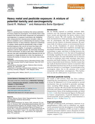 Heavy metal and pesticide exposure: A mixture of
potential toxicity and carcinogenicity
David R. Wallace1,2
and Aleksandra Buha Djordjevic3
Abstract
There is a growing body of evidence that various pesticides
and heavy metals are carcinogenic. If not directly, there is also
evidence that shows that these compounds can participate in
carcinogenesis in a passive or permissive role, facilitating
other compounds from inducing tumor formation. Little evi-
dence is available to aid in understanding the toxicity of metal-
pesticide mixtures. In many instances, exposure to subclinical,
or subtoxic, levels would be asymptomatic under a single-
chemical exposure. But, we do not know how these com-
pounds would act together. A synergistic or potentiating
response could be highly possible. By chemically interacting
with the environment, as well as each other, metal pesticide
mixtures may yield unpredictable toxicity. Because we are not
exposed to a single xenobiotic at a time, the importance of
studying the toxicity of mixtures has never been more critical.
Addresses
1
Department of Pharmacology, School of Biomedical Science, Okla-
homa State University Center for Health Sciences, Tulsa, OK 74107-
1898, USA
2
Interdisciplinary Toxicology Program, Oklahoma State University,
Stillwater, OK, 74078-2003, USA
3
Department of Toxicology ‘Akademik Danilo Soldatovi
c’, Faculty of
Pharmacy, University of Belgrade, 11000, Belgrade, Serbia
Corresponding author: Wallace, David R. (david.wallace@okstate.
edu)
Current Opinion in Toxicology 2020, 19:72–79
This review comes from a themed issue on Mechanistic Toxicology
Edited by Aleksandra Buha Djordjevic, Jonathan Powell, Aristides
Tsatsakis and David Wallace
Available online 15 January 2020
For a complete overview see the Issue and the Editorial
https://doi.org/10.1016/j.cotox.2020.01.001
2468-2020/© 2020 Elsevier B.V. All rights reserved.
Keywords
Cadmium, Mercury, Arsenic, Nickel, Organophosphate, Organochlo-
rine, Carbamate, Pyrethroid, Neonicotinoid.
Abbreviations
AChE, acetylcholinesterase; As, Arsenic; CAR, carbamate; Cd, cad-
mium; Cr, chromium; DDE, dichlorodiphenyldichloroethane; DDT, 4,40-
dichlorodiphenyltrichloroethane; ER, estrogen receptor; FSH, follicle-
stimulating hormone; IARC, International Agency for Research on
Cancer; IGF-1, insulin-like growth factor-1; LH, luteinizing hormone; Pb,
lead; Hg, mercury; MUC-1, mucin-1; Ni, nickel; Nrf2, nuclear factor
erythroid 2–related factor 2; OC, organochlorine; OP, organophos-
phate; PYR, pyrethroid.
Introduction
We are blindly exposed to multiple toxicants daily.
Concern over the potential danger from exposure to
heavy metals and pesticides has grown owing to their
ubiquitous nature. We will examine the foundational
toxic mechanisms by which pesticides and heavy metals
may be carcinogenic and then address the growing
concern for the toxicity of chemical mixtures. An enor-
mous body of evidence points to environmental factors
as one of the foundations of cancer development.
Governing bodies which have regulatory oversight have
developed classifications for carcinogens (Table 1). The
terminology is vague, and there is overlap between the
different classifications [1,2]. Our lack of foundational
knowledge regarding the toxic actions of pesticides and
metals in humans, not only individually, but in mixtures
has led to confusion with study outcomes, data inter-
pretation and finally finding a true classification for the
actions of pesticide-metal mixtures. Another reason that
the study of chemical mixture toxicity is essential is that
the individual chemical may not be an actual carcinogen
alone but instead, is a ‘cocarcinogen.’ A cocarcinogen is not
carcinogenic alone, but in the presence of a second
compound, will facilitate carcinogenesis. This facilita-
tion can also be called passive or permissive toxicity.
Individual pesticide toxicity
For nearly a half century, there has been evidence
supporting the carcinogenicity of various pesticides [1].
A review by Sabarwal et al. [3] has pointed to several
mechanisms that are involved in pesticide carcinoge-
nicity including DNA damage, oxidative stress, and
epigenetic changes. We will consider the broad classes of
pesticides and examine individual pesticides for unique
characteristics. Some of the leading pesticides are listed
in Table 2 with their International Agency for Research
on Cancer categorization. A general depiction of po-
tential pesticide activity leading to tumor formation is
shown in Figure 1b.(See Figure 2)
Organophosphates
Although considered weak carcinogens, exposure to or-
ganophosphates (OPs) such as malathion, are signifi-
cantly associated with the development of non-Hodgkin
lymphoma [4,5]. Inhalation of OPs can lead to cellular
death by increased oxidative stress, disruption of mito-
chondrial function, and upregulation of the executioner
caspase, caspase-3 [6].
Available online at www.sciencedirect.com
ScienceDirect
Current Opinion in
Toxicology
Current Opinion in Toxicology 2020, 19:72–79 www.sciencedirect.com
 