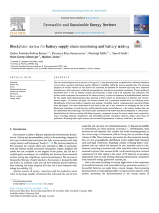 Renewable and Sustainable Energy Reviews 157 (2022) 112078
Available online 10 January 2022
1364-0321/© 2022 Elsevier Ltd. All rights reserved.
Blockchain review for battery supply chain monitoring and battery trading
Carlos Antônio Rufino Júnior a,d
, Eleonora Riva Sanseverino b
, Pierluigi Gallo b,c
, Daniel Koch d
,
Hans-Georg Schweiger d
, Hudson Zanin a,*
a
University of Campinas (UNICAMP), Brazil
b
University of Palermo (UNIPA), Italy
c
Consorzio Nazionale Interuniversitario per le Telecomunicazioni (CNIT), Italy
d
Technische Hoschule Ingolstadt (THI), CARISSMA Institute of Electric, Connected and Secure Mobility (C-ECOS), Germany
A R T I C L E I N F O
Keywords:
Second use
Reuse
Lithium-ion batteries
Second-life batteries
Blockchain
Electric vehicles
Supply chain
A B S T R A C T
The use of technologies such as Internet of Things (IoT), data processing and blockchain have allowed companies
to serve their customers with better quality, efficiency, reliability and in the shortest possible time. The growing
adoption of electric vehicles on the market has increased the demand for batteries that may have numerous
manufacturers. Life expectancy is affected on manufacture, but also on operational conditions. A large number of
parameters have a role on battery’s health and thousands of data need to be evaluated and combined. The
present work investigates the scenario of the battery industry in order to implement a blockchain-based platform
for the supply chain implementation thus allowing a better control on performance of batteries and environ­
mental impact. To achieve this goal, the authors carried out a systematic review with the following steps:
identification of relevant studies, evaluation and summary of similar studies, comparison and extraction of data
from the papers. The main motivation of this work is the use of the literature for justifying the use of the
blockchain technology to track batteries and for identifying the main challenges in the related markets that can
be addressed by this technology. The results of this systematic review show that the development of a blockchain-
based platform for battery tracking will allow for greater transparency across the entire supply chain: production,
reuse, recycling, disposal. Trasparency and traceability prevent clandestine markets, misuse and release of
pollutants. Adressing these topics forsters the successful implemention of electric vehicles in the market.
1. Introduction
The increase in sales of Electric Vehicles (EVs) boosted the produc­
tion of Lithium-Ion Batteries (LIBs), which is the technology adopted in
this type of vehicles because it provides light storage systems with high
energy density and high power density [1–4]. The growing adoption of
EVs increases the concern about raw materials in LIBs. In particular,
with the lithium, nickel, aluminum, manganese, copper, graphite and
cobalt that are available in few regions of the planet, the LIB has a
variable price according to its availability and location of raw materials
as their mining has a significant environmental impact. The increase in
demand for this type of materials due to the increase in demand for LIBs
can lead to an inflation in the price of these minerals and EV batteries,
thus reducing the wider adoption EVs that are a zero emissions tech­
nology for mobility [2].
Another concern of society, researchers and the productive sector
refers to the large number of batteries that will reach the end of their
useful life and can have three final destinations: (i) disposal in landfills
or incineration, (ii) reuse and (iii) recycling [5]. Unfortunately, most
batteries are still disposed of in landfills due to the recycling process, at
the current stage of maturation, still not being able to process a large
volume of LIBs. These industries are located in a few countries, namely
they are not geographically distributed, which implies high transport
costs and legal restrictions. Recycling consists of mining battery com­
ponents and can reduce the demand for raw materials used in LIBs.
However, recycling is economically viable only if the value of recovered
materials is greater than or equal to the cost for extracting new chemical
components [2]. One option is the reuse of EV batteries in secondary
applications such as peak shaving, charging infrastructure, integration
with renewable energy generation systems, etc.
One of the most promising secondary applications is the integration
of second-life batteries with renewable energy generation systems [6].
Second-life batteries can make these systems cheaper, thus increasing
the penetration of clean and renewable energy generation systems in the
market, promoting the decarbonization of the energy matrix of
* Corresponding author.
E-mail address: hzanin@unicamp.br (H. Zanin).
Contents lists available at ScienceDirect
Renewable and Sustainable Energy Reviews
journal homepage: www.elsevier.com/locate/rser
https://doi.org/10.1016/j.rser.2022.112078
Received 26 May 2021; Received in revised form 30 December 2021; Accepted 3 January 2022
 