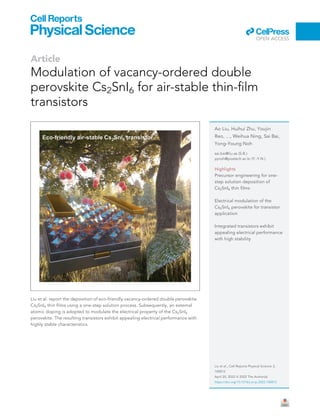Article
Modulation of vacancy-ordered double
perovskite Cs2SnI6 for air-stable thin-film
transistors
Liu et al. report the deposition of eco-friendly vacancy-ordered double perovskite
Cs2SnI6 thin films using a one-step solution process. Subsequently, an external
atomic doping is adopted to modulate the electrical property of the Cs2SnI6
perovskite. The resulting transistors exhibit appealing electrical performance with
highly stable characteristics.
Ao Liu, Huihui Zhu, Youjin
Reo, ..., Weihua Ning, Sai Bai,
Yong-Young Noh
sai.bai@liu.se (S.B.)
yynoh@postech.ac.kr (Y.-Y.N.)
Highlights
Precursor engineering for one-
step solution deposition of
Cs2SnI6 thin films
Electrical modulation of the
Cs2SnI6 perovskite for transistor
application
Integrated transistors exhibit
appealing electrical performance
with high stability
Liu et al., Cell Reports Physical Science 3,
100812
April 20, 2022 ª 2022 The Author(s).
https://doi.org/10.1016/j.xcrp.2022.100812
ll
OPEN ACCESS
 