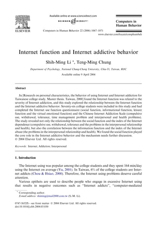 Internet function and Internet addictive behavior
Shih-Ming Li *, Teng-Ming Chung
Department of Psychology, National Chung-Cheng University, Chia-Yi, Taiwan, ROC
Available online 9 April 2004
Abstract
Ju [Research on personal characteristics, the behavior of using Internet and Internet addiction for
Taiwanese college study. Master thesis. Taiwan, 2000] found the Internet function was related to the
severity of Internet addiction, and this study explored the relationship between the Internet function
and the Internet addictive behavior. Seventy-six college students were included in this study and had
completed the Internet use function questionnaire (social function, informational function, leisure
function and the virtual emotional function) and the Chinese Internet Addiction Scale (compulsive
use, withdrawal, tolerance, time management problem and interpersonal and health problems).
The study revealed not only the relationship between the social function and the index of the Internet
dependence (compulsive use, withdrawal, tolerance and the problems in the interpersonal relationship
and health), but also the correlation between the information function and the index of the Internet
abuse (the problems in the interpersonal relationship and health). We found the social function played
the core role in the Internet addictive behavior and the mechanism needs further discussion.
Ó 2004 Elsevier Ltd. All rights reserved.
Keywords: Internet; Addiction; Interpersonal
1. Introduction
The Internet using was popular among the college students and they spent 164 min/day
using the Internet on average (Yu, 2001). In Taiwan, 6% of the college students are Inter-
net addicts (Chou & Hsiao, 2000). Therefore, the Internet using problems deserve careful
attention.
Various epithets are used to describe people who engage in excessive Internet using
that results in negative outcomes such as ‘‘Internet addicts’’, ‘‘computer-mediated
0747-5632/$ - see front matter Ó 2004 Elsevier Ltd. All rights reserved.
doi:10.1016/j.chb.2004.03.030
*
Corresponding author.
E-mail address: shiming@mail2000.com.tw (S.-M. Li).
Computers in Human Behavior 22 (2006) 1067–1071
www.elsevier.com/locate/comphumbeh
Computers in
Human Behavior
 