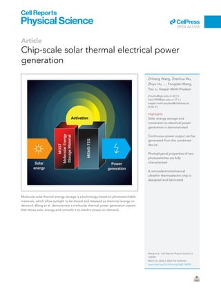 Article
Chip-scale solar thermal electrical power
generation
Molecular solar thermal energy storage is a technology based on photoswitchable
materials, which allow sunlight to be stored and released as chemical energy on
demand. Wang et al. demonstrate a molecular thermal power generation system
that stores solar energy and converts it to electric power on demand.
Zhihang Wang, Zhenhua Wu,
Zhiyu Hu, ..., Fengdan Wang,
Tao Li, Kasper Moth-Poulsen
zhiyuhu@sjtu.edu.cn (Z.H.)
litao1983@sjtu.edu.cn (T.L.)
kasper.moth-poulsen@chalmers.se
(K.M.-P.)
Highlights
Solar energy storage and
conversion to electrical power
generation is demonstrated
Continuous power output can be
generated from the combined
device
Photophysical properties of two
photoswitches are fully
characterized
A microelectromechanical
ultrathin thermoelectric chip is
designed and fabricated
Wang et al., Cell Reports Physical Science 3,
100789
March 16, 2022 ª 2022 The Author(s).
https://doi.org/10.1016/j.xcrp.2022.100789
ll
OPEN ACCESS
 