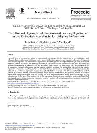 Procedia Economics and Finance 23 (2015) 1358 – 1366
2212-5671 © 2015 The Authors. Published by Elsevier B.V. This is an open access article under the CC BY-NC-ND license
(http://creativecommons.org/licenses/by-nc-nd/4.0/).
Selection and/ peer-review under responsibility of Academic World Research and Education Center
doi:10.1016/S2212-5671(15)00523-7
ScienceDirect
Available online at www.sciencedirect.com
2nd GLOBAL CONFERENCE on BUSINESS, ECONOMICS, MANAGEMENT and
TOURISM, 30-31 October 2014, Prague, Czech Republic
The Effects of Organizational Structures and Learning Organization
on Job Embeddedness and Individual Adaptive Performance
Pelin Kanten a *
, Selahattin Kanten b
, Mert Gurlekc
a
Mehmet Akif Ersoy University, School of Tourism and Hotel Management, Burdur, Turkey
b
Mehmet Akif Ersoy University, School of Tourism and Hotel Management, Burdur, Turkey
c
Mehmet Akif Ersoy University, School of Tourism and Hotel Management, Burdur, Turkey
Abstract
This study aims to investigate the effects of organizational structures and learning organization on job embeddedness and
individual adaptive performance. In literature, studies suggest that learning organization and organizational structures bring about
some desirable outputs for both individuals and organizations. Accordingly, within the scope of the study, job embeddedness and
individual adaptive performance are considered as important consequences which have been thought to be affected by the
organizational conditions. In this context, the data which were collected from 216 employees of hotel establishments by the
survey method were analyzed using the structural equation modelling technique. The results of the study indicate that organic
organization structure has been found to have no direct effect on job embeddedness and individual adaptive performance. In
addition to this, mechanistic organization structure affects job embeddedness positively, while it has no direct effect on individual
adaptive performance. However, learning organization affects both job embeddedness and individual adaptive performance
positively and learning organization has a fully mediator role in the relationships between organic organization structure and job
embeddedness. It also has a fully mediator role in the relationships between organic organization structure and individual
adaptive performance. Moreover, learning organization has a fully mediator role between mechanistic organization structure and
individual adaptive performance.
© 2014 The Authors. Published by Elsevier B.V.
Selection and/ peer-review under responsibility of Academic World Research and Education Center.
Keywords: Organizational structure, learning organization, job embeddedness, individual adaptive performance
1. Introduction
In today’s variable working environment, organizational structure and learning organization occupy a central
place in the management of organizations. Organizational structures are considered as important components of
*
Pelin Kanten. Tel.: +90-2482134400
E-mail address: pelinkanten@mehmetakif.edu.tr
© 2015 The Authors. Published by Elsevier B.V. This is an open access article under the CC BY-NC-ND license
(http://creativecommons.org/licenses/by-nc-nd/4.0/).
Selection and/ peer-review under responsibility of Academic World Research and Education Center
 