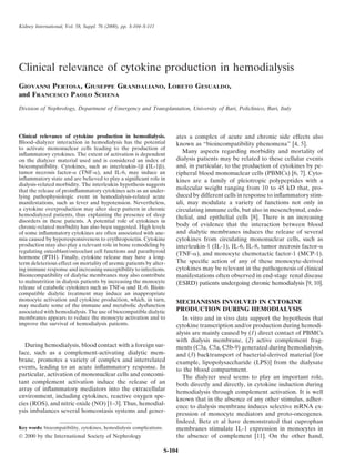 Kidney International, Vol. 58, Suppl. 76 (2000), pp. S-104–S-111
Clinical relevance of cytokine production in hemodialysis
GIOVANNI PERTOSA, GIUSEPPE GRANDALIANO, LORETO GESUALDO,
and FRANCESCO PAOLO SCHENA
Division of Nephrology, Department of Emergency and Transplantation, University of Bari, Policlinico, Bari, Italy
Clinical relevance of cytokine production in hemodialysis. ates a complex of acute and chronic side effects also
Blood–dialyzer interaction in hemodialysis has the potential known as “bioincompatibility phenomena” [4, 5].
to activate mononuclear cells leading to the production of
Many aspects regarding morbidity and mortality of
inflammatory cytokines. The extent of activation is dependent
dialysis patients may be related to these cellular events
on the dialyzer material used and is considered an index of
and, in particular, to the production of cytokines by pe-
biocompatibility. Cytokines, such as interleukin-1␤ (IL-1␤),
tumor necrosis factor-␣ (TNF-␣), and IL-6, may induce an ripheral blood mononuclear cells (PBMCs) [6, 7]. Cyto-
inflammatory state and are believed to play a significant role in kines are a family of pleiotropic polypeptides with a
dialysis-related morbidity. The interleukin hypothesis suggests
molecular weight ranging from 10 to 45 kD that, pro-
that the release of proinflammatory cytokines acts as an under-
duced by different cells in response to inflammatory stim-
lying pathophysiologic event in hemodialysis-related acute
uli, may modulate a variety of functions not only in
manifestations, such as fever and hypotension. Nevertheless,
a cytokine overproduction may alter sleep pattern in chronic circulating immune cells, but also in mesenchymal, endo-
hemodialyzed patients, thus explaining the presence of sleep thelial, and epithelial cells [8]. There is an increasing
disorders in these patients. A potential role of cytokines in
body of evidence that the interaction between blood
chronic-related morbidity has also been suggested. High levels
and dialytic membranes induces the release of several
of some inflammatory cytokines are often associated with ane-
mia caused by hyporesponsiveness to erythropoietin. Cytokine cytokines from circulating mononuclear cells, such as
production may also play a relevant role in bone remodeling by interleukin-1 (IL-1), IL-6, IL-8, tumor necrosis factor-␣
regulating osteoblast/osteoclast cell functions and parathyroid
(TNF-␣), and monocyte chemotactic factor-1 (MCP-1).
hormone (PTH). Finally, cytokine release may have a long-
The specific action of any of these monocyte-derived
term deleterious effect on mortality of uremic patients by alter-
cytokines may be relevant in the pathogenesis of clinical
ing immune response and increasing susceptibility to infections.
Bioincompatibility of dialytic membranes may also contribute manifestations often observed in end-stage renal disease
to malnutrition in dialysis patients by increasing the monocyte (ESRD) patients undergoing chronic hemodialysis [9, 10].
release of catabolic cytokines such as TNF-␣ and IL-6. Bioin-
compatible dialytic treatment may induce an inappropriate
monocyte activation and cytokine production, which, in turn, MECHANISMS INVOLVED IN CYTOKINE
may mediate some of the immune and metabolic dysfunction
PRODUCTION DURING HEMODIALYSIS
associated with hemodialysis. The use of biocompatible dialytic
membranes appears to reduce the monocyte activation and to In vitro and in vivo data support the hypothesis that
improve the survival of hemodialysis patients. cytokine transcription and/or production during hemodi-
alysis are mainly caused by (1) direct contact of PBMCs
with dialysis membrane, (2) active complement frag-
During hemodialysis, blood contact with a foreign sur- ments (C3a, C5a, C5b-9) generated during hemodialysis,
face, such as a complement-activating dialytic mem- and (3) backtransport of bacterial-derived material [for
brane, promotes a variety of complex and interrelated example, lipopolysaccharide (LPS)] from the dialysate
events, leading to an acute inflammatory response. In to the blood compartment.
particular, activation of mononuclear cells and concomi- The dialyzer used seems to play an important role,
tant complement activation induce the release of an both directly and directly, in cytokine induction during
array of inflammatory mediators into the extracellular hemodialysis through complement activation. It is well
environment, including cytokines, reactive oxygen spe-
known that in the absence of any other stimulus, adher-
cies (ROS), and nitric oxide (NO) [1–3]. Thus, hemodial-
ence to dialysis membrane induces selective mRNA ex-
ysis imbalances several homeostasis systems and gener-
pression of monocyte mediators and proto-oncogenes.
Indeed, Betz et al have demonstrated that cuprophan
Key words: biocompatibility, cytokines, hemodialysis complications. membranes stimulate IL-1 expression in monocytes in
the absence of complement [11]. On the other hand,
 2000 by the International Society of Nephrology
S-104
 