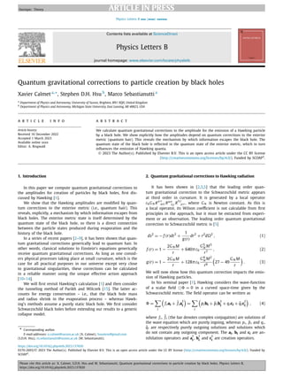JID:PLB AID:137820 /SCO [m5G; v1.335] P.1 (1-5)
Physics Letters B ••• (••••) ••••••
Contents lists available at ScienceDirect
Physics Letters B
journal homepage: www.elsevier.com/locate/physletb
Quantum gravitational corrections to particle creation by black holes
Xavier Calmet a,∗, Stephen D.H. Hsu b
, Marco Sebastianutti a
a
Department of Physics and Astronomy, University of Sussex, Brighton, BN1 9QH, United Kingdom
b
Department of Physics and Astronomy, Michigan State University, East Lansing, MI 48823, USA
a r t i c l e i n f o a b s t r a c t
Article history:
Received 16 December 2022
Accepted 1 March 2023
Available online xxxx
Editor: A. Ringwald
We calculate quantum gravitational corrections to the amplitude for the emission of a Hawking particle
by a black hole. We show explicitly how the amplitudes depend on quantum corrections to the exterior
metric (quantum hair). This reveals the mechanism by which information escapes the black hole. The
quantum state of the black hole is reﬂected in the quantum state of the exterior metric, which in turn
inﬂuences the emission of Hawking quanta.
© 2023 The Author(s). Published by Elsevier B.V. This is an open access article under the CC BY license
(http://creativecommons.org/licenses/by/4.0/). Funded by SCOAP3
.
1. Introduction
In this paper we compute quantum gravitational corrections to
the amplitudes for creation of particles by black holes, ﬁrst dis-
cussed by Hawking [1].
We show that the Hawking amplitudes are modiﬁed by quan-
tum corrections to the exterior metric (i.e., quantum hair). This
reveals, explicitly, a mechanism by which information escapes from
black holes. The exterior metric state is itself determined by the
quantum state of the black hole, so there is a direct connection
between the particle states produced during evaporation and the
history of the black hole.
In a series of recent papers [2–9], it has been shown that quan-
tum gravitational corrections generically lead to quantum hair. In
other words, classical solutions to Einstein’s equations generically
receive quantum gravitational corrections. As long as one consid-
ers physical processes taking place at small curvature, which is the
case for all practical purposes in our universe except very close
to gravitational singularities, these corrections can be calculated
in a reliable manner using the unique effective action approach
[10–14].
We will ﬁrst revisit Hawking’s calculation [1] and then consider
the tunneling method of Parikh and Wilczek [15]. The latter ac-
counts for energy conservation – i.e., that the black hole mass
and radius shrink in the evaporation process – whereas Hawk-
ing’s methods assume a purely static black hole. We ﬁrst consider
Schwarzschild black holes before extending our results to a generic
collapse model.
* Corresponding author.
E-mail addresses: x.calmet@sussex.ac.uk (X. Calmet), hsusteve@gmail.com
(S.D.H. Hsu), m.sebastianutti@sussex.ac.uk (M. Sebastianutti).
2. Quantum gravitational corrections to Hawking radiation
It has been shown in [2,3,5] that the leading order quan-
tum gravitational correction to the Schwarzschild metric appears
at third order in curvature. It is generated by a local operator
c6GN R
μν
ασ Rασ
δγ R
δγ
μν, where GN is Newton constant. As this is
a local operator, its Wilson coeﬃcient is not calculable from ﬁrst
principles in the approach, but it must be extracted from experi-
ment or an observation. The leading order quantum gravitational
correction to Schwarzschild metric is [5]
ds2
= − f (r)dt2
+
1
g(r)
dr2
+ r2
d2
, (1)
f (r) = 1 −
2GN M
r
+ 640πc6
G5
N M3
r7
, (2)
g(r) = 1 −
2GN M
r
+ 128πc6
G4
N M2
r6

27 − 49
GN M
r

. (3)
We will now show how this quantum correction impacts the emis-
sion of Hawking particles.
In his seminal paper [1], Hawking considers the wave-function
of a scalar ﬁeld  = 0 in a curved space-time given by the
Schwarzschild metric. The ﬁeld operator can be written as
=

i

fiai + f̄ia
†
i

=

i

pibi + p̄ib
†
i
+ qici + q̄ic
†
i

, (4)
where fi, f̄i (the bar denotes complex conjugation) are solutions of
the wave equation which are purely ingoing, whereas pi , p̄i and qi,
q̄i are respectively purely outgoing solutions and solutions which
do not contain any outgoing component. The ai, bi and ci are an-
nihilation operators and a
†
i
, b
†
i
and c
†
i
are creation operators.
https://doi.org/10.1016/j.physletb.2023.137820
0370-2693/© 2023 The Author(s). Published by Elsevier B.V. This is an open access article under the CC BY license (http://creativecommons.org/licenses/by/4.0/). Funded by
SCOAP3
.
 