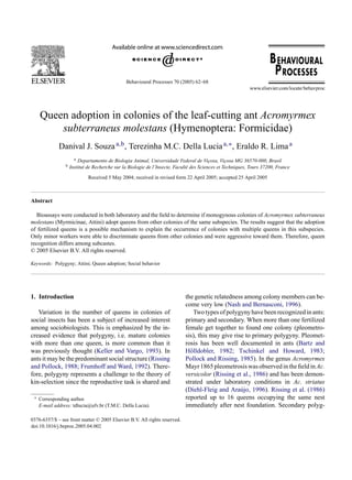 Behavioural Processes 70 (2005) 62–68
Queen adoption in colonies of the leaf-cutting ant Acromyrmex
subterraneus molestans (Hymenoptera: Formicidae)
Danival J. Souzaa,b, Terezinha M.C. Della Luciaa,∗, Eraldo R. Limaa
a Departamento de Biologia Animal, Universidade Federal de Viçosa, Viçosa MG 36570-000, Brasil
b Institut de Recherche sur la Biologie de l’Insecte, Faculté des Sciences et Techniques, Tours 37200, France
Received 5 May 2004; received in revised form 22 April 2005; accepted 25 April 2005
Abstract
Bioassays were conducted in both laboratory and the field to determine if monogynous colonies of Acromyrmex subterraneus
molestans (Myrmicinae, Attini) adopt queens from other colonies of the same subspecies. The results suggest that the adoption
of fertilized queens is a possible mechanism to explain the occurrence of colonies with multiple queens in this subspecies.
Only minor workers were able to discriminate queens from other colonies and were aggressive toward them. Therefore, queen
recognition differs among subcastes.
© 2005 Elsevier B.V. All rights reserved.
Keywords: Polygyny; Attini; Queen adoption; Social behavior
1. Introduction
Variation in the number of queens in colonies of
social insects has been a subject of increased interest
among sociobiologists. This is emphasized by the in-
creased evidence that polygyny, i.e. mature colonies
with more than one queen, is more common than it
was previously thought (Keller and Vargo, 1993). In
ants it may be the predominant social structure (Rissing
and Pollock, 1988; Frumhoff and Ward, 1992). There-
fore, polygyny represents a challenge to the theory of
kin-selection since the reproductive task is shared and
∗ Corresponding author.
E-mail address: tdlucia@ufv.br (T.M.C. Della Lucia).
the genetic relatedness among colony members can be-
come very low (Nash and Bernasconi, 1996).
Twotypesofpolygynyhavebeenrecognizedinants:
primary and secondary. When more than one fertilized
female get together to found one colony (pleometro-
sis), this may give rise to primary polygyny. Pleomet-
rosis has been well documented in ants (Bartz and
Hölldobler, 1982; Tschinkel and Howard, 1983;
Pollock and Rissing, 1985). In the genus Acromyrmex
Mayr1865pleometrosiswasobservedinthefieldinAc.
versicolor (Rissing et al., 1986) and has been demon-
strated under laboratory conditions in Ac. striatus
(Diehl-Fleig and Araújo, 1996). Rissing et al. (1986)
reported up to 16 queens occupying the same nest
immediately after nest foundation. Secondary polyg-
0376-6357/$ – see front matter © 2005 Elsevier B.V. All rights reserved.
doi:10.1016/j.beproc.2005.04.002
 
