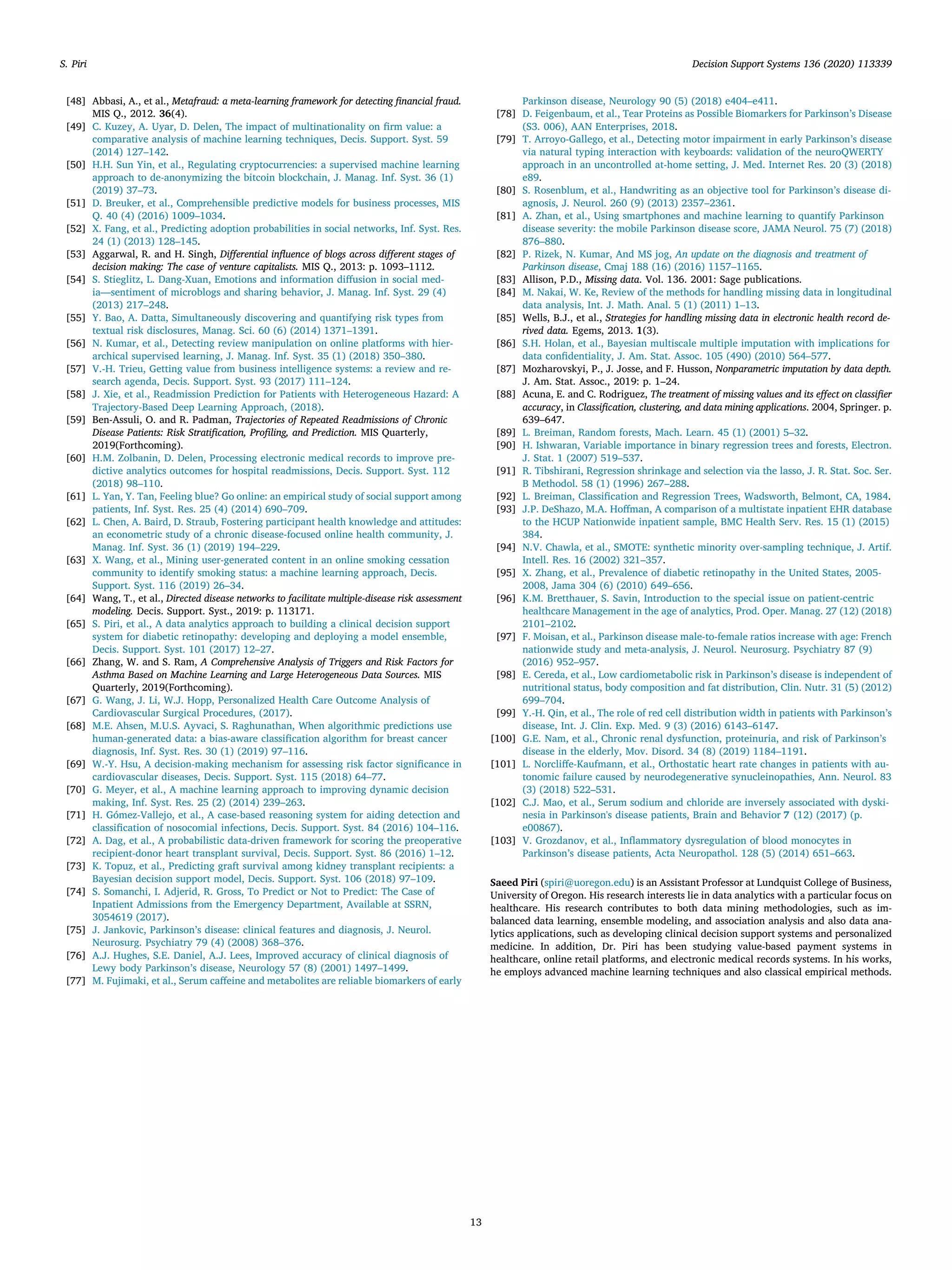 [48] Abbasi, A., et al., Metafraud: a meta-learning framework for detecting financial fraud.
MIS Q., 2012. 36(4).
[49] C. Kuzey, A. Uyar, D. Delen, The impact of multinationality on firm value: a
comparative analysis of machine learning techniques, Decis. Support. Syst. 59
(2014) 127–142.
[50] H.H. Sun Yin, et al., Regulating cryptocurrencies: a supervised machine learning
approach to de-anonymizing the bitcoin blockchain, J. Manag. Inf. Syst. 36 (1)
(2019) 37–73.
[51] D. Breuker, et al., Comprehensible predictive models for business processes, MIS
Q. 40 (4) (2016) 1009–1034.
[52] X. Fang, et al., Predicting adoption probabilities in social networks, Inf. Syst. Res.
24 (1) (2013) 128–145.
[53] Aggarwal, R. and H. Singh, Differential influence of blogs across different stages of
decision making: The case of venture capitalists. MIS Q., 2013: p. 1093–1112.
[54] S. Stieglitz, L. Dang-Xuan, Emotions and information diffusion in social med-
ia—sentiment of microblogs and sharing behavior, J. Manag. Inf. Syst. 29 (4)
(2013) 217–248.
[55] Y. Bao, A. Datta, Simultaneously discovering and quantifying risk types from
textual risk disclosures, Manag. Sci. 60 (6) (2014) 1371–1391.
[56] N. Kumar, et al., Detecting review manipulation on online platforms with hier-
archical supervised learning, J. Manag. Inf. Syst. 35 (1) (2018) 350–380.
[57] V.-H. Trieu, Getting value from business intelligence systems: a review and re-
search agenda, Decis. Support. Syst. 93 (2017) 111–124.
[58] J. Xie, et al., Readmission Prediction for Patients with Heterogeneous Hazard: A
Trajectory-Based Deep Learning Approach, (2018).
[59] Ben-Assuli, O. and R. Padman, Trajectories of Repeated Readmissions of Chronic
Disease Patients: Risk Stratification, Profiling, and Prediction. MIS Quarterly,
2019(Forthcoming).
[60] H.M. Zolbanin, D. Delen, Processing electronic medical records to improve pre-
dictive analytics outcomes for hospital readmissions, Decis. Support. Syst. 112
(2018) 98–110.
[61] L. Yan, Y. Tan, Feeling blue? Go online: an empirical study of social support among
patients, Inf. Syst. Res. 25 (4) (2014) 690–709.
[62] L. Chen, A. Baird, D. Straub, Fostering participant health knowledge and attitudes:
an econometric study of a chronic disease-focused online health community, J.
Manag. Inf. Syst. 36 (1) (2019) 194–229.
[63] X. Wang, et al., Mining user-generated content in an online smoking cessation
community to identify smoking status: a machine learning approach, Decis.
Support. Syst. 116 (2019) 26–34.
[64] Wang, T., et al., Directed disease networks to facilitate multiple-disease risk assessment
modeling. Decis. Support. Syst., 2019: p. 113171.
[65] S. Piri, et al., A data analytics approach to building a clinical decision support
system for diabetic retinopathy: developing and deploying a model ensemble,
Decis. Support. Syst. 101 (2017) 12–27.
[66] Zhang, W. and S. Ram, A Comprehensive Analysis of Triggers and Risk Factors for
Asthma Based on Machine Learning and Large Heterogeneous Data Sources. MIS
Quarterly, 2019(Forthcoming).
[67] G. Wang, J. Li, W.J. Hopp, Personalized Health Care Outcome Analysis of
Cardiovascular Surgical Procedures, (2017).
[68] M.E. Ahsen, M.U.S. Ayvaci, S. Raghunathan, When algorithmic predictions use
human-generated data: a bias-aware classification algorithm for breast cancer
diagnosis, Inf. Syst. Res. 30 (1) (2019) 97–116.
[69] W.-Y. Hsu, A decision-making mechanism for assessing risk factor significance in
cardiovascular diseases, Decis. Support. Syst. 115 (2018) 64–77.
[70] G. Meyer, et al., A machine learning approach to improving dynamic decision
making, Inf. Syst. Res. 25 (2) (2014) 239–263.
[71] H. Gómez-Vallejo, et al., A case-based reasoning system for aiding detection and
classification of nosocomial infections, Decis. Support. Syst. 84 (2016) 104–116.
[72] A. Dag, et al., A probabilistic data-driven framework for scoring the preoperative
recipient-donor heart transplant survival, Decis. Support. Syst. 86 (2016) 1–12.
[73] K. Topuz, et al., Predicting graft survival among kidney transplant recipients: a
Bayesian decision support model, Decis. Support. Syst. 106 (2018) 97–109.
[74] S. Somanchi, I. Adjerid, R. Gross, To Predict or Not to Predict: The Case of
Inpatient Admissions from the Emergency Department, Available at SSRN,
3054619 (2017).
[75] J. Jankovic, Parkinson’s disease: clinical features and diagnosis, J. Neurol.
Neurosurg. Psychiatry 79 (4) (2008) 368–376.
[76] A.J. Hughes, S.E. Daniel, A.J. Lees, Improved accuracy of clinical diagnosis of
Lewy body Parkinson’s disease, Neurology 57 (8) (2001) 1497–1499.
[77] M. Fujimaki, et al., Serum caffeine and metabolites are reliable biomarkers of early
Parkinson disease, Neurology 90 (5) (2018) e404–e411.
[78] D. Feigenbaum, et al., Tear Proteins as Possible Biomarkers for Parkinson’s Disease
(S3. 006), AAN Enterprises, 2018.
[79] T. Arroyo-Gallego, et al., Detecting motor impairment in early Parkinson’s disease
via natural typing interaction with keyboards: validation of the neuroQWERTY
approach in an uncontrolled at-home setting, J. Med. Internet Res. 20 (3) (2018)
e89.
[80] S. Rosenblum, et al., Handwriting as an objective tool for Parkinson’s disease di-
agnosis, J. Neurol. 260 (9) (2013) 2357–2361.
[81] A. Zhan, et al., Using smartphones and machine learning to quantify Parkinson
disease severity: the mobile Parkinson disease score, JAMA Neurol. 75 (7) (2018)
876–880.
[82] P. Rizek, N. Kumar, And MS jog, An update on the diagnosis and treatment of
Parkinson disease, Cmaj 188 (16) (2016) 1157–1165.
[83] Allison, P.D., Missing data. Vol. 136. 2001: Sage publications.
[84] M. Nakai, W. Ke, Review of the methods for handling missing data in longitudinal
data analysis, Int. J. Math. Anal. 5 (1) (2011) 1–13.
[85] Wells, B.J., et al., Strategies for handling missing data in electronic health record de-
rived data. Egems, 2013. 1(3).
[86] S.H. Holan, et al., Bayesian multiscale multiple imputation with implications for
data confidentiality, J. Am. Stat. Assoc. 105 (490) (2010) 564–577.
[87] Mozharovskyi, P., J. Josse, and F. Husson, Nonparametric imputation by data depth.
J. Am. Stat. Assoc., 2019: p. 1–24.
[88] Acuna, E. and C. Rodriguez, The treatment of missing values and its effect on classifier
accuracy, in Classification, clustering, and data mining applications. 2004, Springer. p.
639–647.
[89] L. Breiman, Random forests, Mach. Learn. 45 (1) (2001) 5–32.
[90] H. Ishwaran, Variable importance in binary regression trees and forests, Electron.
J. Stat. 1 (2007) 519–537.
[91] R. Tibshirani, Regression shrinkage and selection via the lasso, J. R. Stat. Soc. Ser.
B Methodol. 58 (1) (1996) 267–288.
[92] L. Breiman, Classification and Regression Trees, Wadsworth, Belmont, CA, 1984.
[93] J.P. DeShazo, M.A. Hoffman, A comparison of a multistate inpatient EHR database
to the HCUP Nationwide inpatient sample, BMC Health Serv. Res. 15 (1) (2015)
384.
[94] N.V. Chawla, et al., SMOTE: synthetic minority over-sampling technique, J. Artif.
Intell. Res. 16 (2002) 321–357.
[95] X. Zhang, et al., Prevalence of diabetic retinopathy in the United States, 2005-
2008, Jama 304 (6) (2010) 649–656.
[96] K.M. Bretthauer, S. Savin, Introduction to the special issue on patient-centric
healthcare Management in the age of analytics, Prod. Oper. Manag. 27 (12) (2018)
2101–2102.
[97] F. Moisan, et al., Parkinson disease male-to-female ratios increase with age: French
nationwide study and meta-analysis, J. Neurol. Neurosurg. Psychiatry 87 (9)
(2016) 952–957.
[98] E. Cereda, et al., Low cardiometabolic risk in Parkinson’s disease is independent of
nutritional status, body composition and fat distribution, Clin. Nutr. 31 (5) (2012)
699–704.
[99] Y.-H. Qin, et al., The role of red cell distribution width in patients with Parkinson’s
disease, Int. J. Clin. Exp. Med. 9 (3) (2016) 6143–6147.
[100] G.E. Nam, et al., Chronic renal dysfunction, proteinuria, and risk of Parkinson’s
disease in the elderly, Mov. Disord. 34 (8) (2019) 1184–1191.
[101] L. Norcliffe-Kaufmann, et al., Orthostatic heart rate changes in patients with au-
tonomic failure caused by neurodegenerative synucleinopathies, Ann. Neurol. 83
(3) (2018) 522–531.
[102] C.J. Mao, et al., Serum sodium and chloride are inversely associated with dyski-
nesia in Parkinson's disease patients, Brain and Behavior 7 (12) (2017) (p.
e00867).
[103] V. Grozdanov, et al., Inflammatory dysregulation of blood monocytes in
Parkinson’s disease patients, Acta Neuropathol. 128 (5) (2014) 651–663.
Saeed Piri (spiri@uoregon.edu) is an Assistant Professor at Lundquist College of Business,
University of Oregon. His research interests lie in data analytics with a particular focus on
healthcare. His research contributes to both data mining methodologies, such as im-
balanced data learning, ensemble modeling, and association analysis and also data ana-
lytics applications, such as developing clinical decision support systems and personalized
medicine. In addition, Dr. Piri has been studying value-based payment systems in
healthcare, online retail platforms, and electronic medical records systems. In his works,
he employs advanced machine learning techniques and also classical empirical methods.
S. Piri Decision Support Systems 136 (2020) 113339
13
 