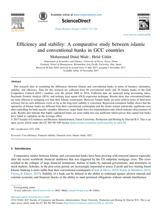 H O S T E D B Y Available online at www.sciencedirect.com
Future Business Journal 3 (2017) 172–185
Efﬁciency and stability: A comparative study between islamic
and conventional banks in GCC countries
Mohammad Dulal Miah⁎
, Helal Uddin
Department of Economics and Finance, University of Nizwa, Nizwa, Oman
Graduate School of Management, Ritsumeikan Asia Paciﬁc University, Oita, Japan
Received 30 July 2016; received in revised form 17 July 2017; accepted 2 November 2017
Available online 10 November 2017
Abstract
This research aims at examining the differences between Islamic and conventional banks in terms of business orientation,
stability, and efﬁciency. Data for this research are collected from 48 conventional banks and 28 Islamic banks of the Gulf
Cooperative Council (GCC) countries over the period 2005 to 2014. Collected data are analyzed using accounting ratios,
Stochastic Frontier Analysis (SFA), and ordinary least square (OLS) regression technique. Results show that conventional banks
are more efﬁcient in managing cost than their Islamic counterparts. However, Islamic banks are more solid in terms of short-term
solvency but no such difference exists as far as the long-term stability is concerned. Regression estimation further shows that the
operations of Islamic banks are different from their conventional counterparts and the results remain statistically signiﬁcant even
after controlling for bank speciﬁc variables. Moreover, larger banks have less intermediation ratio which indicates diseconomies of
scale. Results also indicate that highly capitalized banks are more stable but cost inefﬁcient which proves that capital-rich banks
have failed to capitalize on the leverage effect.
& 2017 Faculty of Commerce and Business Administration, Future University. Production and Hosting by Elsevier B.V. This is an
open access article under the CC BY-NC-ND license (http://creativecommons.org/licenses/by-nc-nd/4.0/).
JEL classiﬁcation: G21; G28
Keywords: Cost efﬁciency; Financial stability; Financial crisis; Islamic banks; GCC
1. Introduction
Comparative studies between Islamic and conventional banks have been growing with renewed interest especially
after the recent worldwide ﬁnancial meltdown that was triggered by the US subprime mortgage crisis. The crisis
resulted in the collapse of large ﬁnancial institutions, bailout of banks by national governments, and downturns in
stock markets. Scholars, in the post-crisis period, are increasingly interested to assess if proﬁt and loss sharing based
Islamic banking is more stable than their conventional counterparts (Čihák & Hesse, 2010; Smolo & Mirakhor, 2010;
Farooq & Zaheer, 2015). Stability of a bank can be deﬁned as the ability to withstand against adverse internal and
external economic and ﬁnancial shocks or the ability to meet promised obligations without outside interference.
www.elsevier.com/locate/fbj
https://doi.org/10.1016/j.fbj.2017.11.001
2314-7210/& 2017 Faculty of Commerce and Business Administration, Future University. Production and Hosting by Elsevier B.V. This is an
open access article under the CC BY-NC-ND license (http://creativecommons.org/licenses/by-nc-nd/4.0/).
⁎
Corresponding author.
E-mail addresses: dulal@unizwa.edu.om (M.D. Miah), helaud15@apu.ac.jp (H. Uddin).
 
