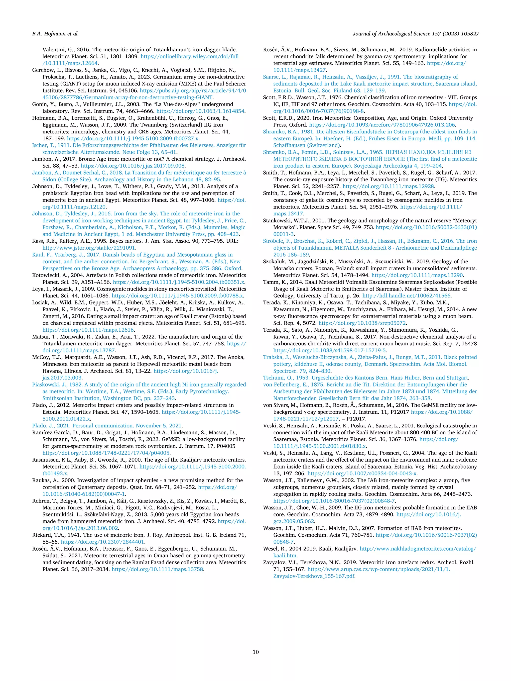Journal of Archaeological Science 157 (2023) 105827
10
Valentini, G., 2016. The meteoritic origin of Tutankhamun’s iron dagger blade.
Meteoritics Planet. Sci. 51, 1301–1309. https://onlinelibrary.wiley.com/doi/full
/10.1111/maps.12664.
Gerchow, L., Biswas, S., Janka, G., Vigo, C., Knecht, A., Vogiatzi, S.M., Ritjoho, N.,
Prokscha, T., Luetkens, H., Amato, A., 2023. Germanium array for non-destructive
testing (GIANT) setup for muon induced X-ray emission (MIXE) at the Paul Scherrer
Institute. Rev. Sci. Instrum. 94, 045106. https://pubs.aip.org/aip/rsi/article/94/4/0
45106/2877786/GermanIum-array-for-non-destructive-testing-GIANT.
Gonin, Y., Busto, J., Vuilleumier, J.L., 2003. The “La Vue-des-Alpes” underground
laboratory. Rev. Sci. Instrum. 74, 4663–4666. https://doi.org/10.1063/1.1614854.
Hofmann, B.A., Lorenzetti, S., Eugster, O., Krähenbühl, U., Herzog, G., Gnos, E.,
Eggimann, M., Wasson, J.T., 2009. The Twannberg (Switzerland) IIG iron
meteorites: mineralogy, chemistry and CRE ages. Meteoritics Planet. Sci. 44,
187–199. https://doi.org/10.1111/j.1945-5100.2009.tb00727.x.
Ischer, T., 1911. Die Erforschungsgeschichte der Pfahlbauten des Bielersees. Anzeiger für
schweizerische Altertumskunde. Neue Folge 13, 65–81.
Jambon, A., 2017. Bronze Age iron: meteoritic or not? A chemical strategy. J. Archaeol.
Sci. 88, 47–53. https://doi.org/10.1016/j.jas.2017.09.008.
Jambon, A., Doumet-Serhal, C., 2018. La Transition du fer météoritique au fer terrestre à
Sidon (College Site). Archaeology and History in the Lebanon 48, 82–95.
Johnson, D., Tyldesley, J., Lowe, T., Withers, P.J., Grady, M.M., 2013. Analysis of a
prehistoric Egyptian iron bead with implications for the use and perception of
meteorite iron in ancient Egypt. Meteoritics Planet. Sci. 48, 997–1006. https://doi.
org/10.1111/maps.12120.
Johnson, D., Tyldesley, J., 2016. Iron from the sky. The role of meteorite iron in the
development of iron-working techniques in ancient Egypt. In: Tyldesley, J., Price, C.,
Forshaw, R., Chamberlain, A., Nicholson, P.T., Morkot, R. (Eds.), Mummies, Magic
and Medicine in Ancient Egypt, 1 ed. Manchester University Press, pp. 408–423.
Kass, R.E., Raftery, A.E., 1995. Bayes factors. J. Am. Stat. Assoc. 90, 773–795. URL:
http://www.jstor.org/stable/2291091.
Kaul, F., Vrarberg, J., 2017. Danish beads of Egyptian and Mesopotamian glass in
context, and the amber connection. In: Bergerbrant, S., Wessman, A. (Eds.), New
Perspectives on the Bronze Age. Archaeopress Archaeology, pp. 375–386. Oxford.
Kotowiecki, A., 2004. Artefacts in Polish collections made of meteoritic iron. Meteoritics
Planet. Sci. 39, A151–A156. https://doi.org/10.1111/j.1945-5100.2004.tb00351.x.
Leya, I., Masarik, J., 2009. Cosmogenic nuclides in stony meteorites revisited. Meteoritics
Planet. Sci. 44, 1061–1086. https://doi.org/10.1111/j.1945-5100.2009.tb00788.x.
Losiak, A., Wild, E.M., Geppert, W.D., Huber, M.S., Jõeleht, A., Kriiska, A., Kulkov, A.,
Paavel, K., Pirkovic, I., Plado, J., Steier, P., Välja, R., Wilk, J., Wisniowski, T.,
Zanetti, M., 2016. Dating a small impact crater: an age of Kaali crater (Estonia) based
on charcoal emplaced within proximal ejecta. Meteoritics Planet. Sci. 51, 681–695.
https://doi.org/10.1111/maps.12616.
Matsui, T., Moriwaki, R., Zidan, E., Arai, T., 2022. The manufacture and origin of the
Tutankhamen meteoritic iron dagger. Meteoritics Planet. Sci. 57, 747–758. https://
doi.org/10.1111/maps.13787.
McCoy, T.J., Marquardt, A.E., Wasson, J.T., Ash, R.D., Vicenzi, E.P., 2017. The Anoka,
Minnesota iron meteorite as parent to Hopewell meteoritic metal beads from
Havana, Illinois. J. Archaeol. Sci. 81, 13–22. https://doi.org/10.1016/j.
jas.2017.03.003.
Piaskowski, J., 1982. A study of the origin of the ancient high Ni iron generally regarded
as meteoritic. In: Wertime, T.A., Wertime, S.F. (Eds.), Early Pyrotechnology.
Smithsonian Institution, Washington DC, pp. 237–243.
Plado, J., 2012. Meteorite impact craters and possibly impact-related structures in
Estonia. Meteoritics Planet. Sci. 47, 1590–1605. https://doi.org/10.1111/j.1945-
5100.2012.01422.x.
Plado, J., 2021. Personal communication. November 5, 2021.
Ramírez García, D., Baur, D., Grigat, J., Hofmann, B.A., Lindemann, S., Masson, D.,
Schumann, M., von Sivers, M., Toschi, F., 2022. GeMSE: a low-background facility
for gamma-spectrometry at moderate rock overburden. J. Instrum. 17, P04005
https://doi.org/10.1088/1748-0221/17/04/p04005.
Rasmussen, K.L., Aaby, B., Gwozdz, R., 2000. The age of the Kaalijärv meteorite craters.
Meteoritics Planet. Sci. 35, 1067–1071. https://doi.org/10.1111/j.1945-5100.2000.
tb01493.x.
Raukas, A., 2000. Investigation of impact spherules - a new promising method for the
correlation of Quaternary deposits. Quat. Int. 68–71, 241–252. https://doi.org/
10.1016/S1040-6182(00)00047-1.
Rehren, T., Belgya, T., Jambon, A., Káli, G., Kasztovszky, Z., Kis, Z., Kovács, I., Maróti, B.,
Martinón-Torres, M., Miniaci, G., Pigott, V.C., Radivojevi, M., Rosta, L.,
Szentmiklósi, L., Szökefalvi-Nagy, Z., 2013. 5,000 years old Egyptian iron beads
made from hammered meteoritic iron. J. Archaeol. Sci. 40, 4785–4792. https://doi.
org/10.1016/j.jas.2013.06.002.
Rickard, T.A., 1941. The use of meteoric iron. J. Roy. Anthropol. Inst. G. B. Ireland 71,
55–66. https://doi.org/10.2307/2844401.
Rosén, Å.V., Hofmann, B.A., Preusser, F., Gnos, E., Eggenberger, U., Schumann, M.,
Szidat, S., 2021. Meteorite terrestrial ages in Oman based on gamma spectrometry
and sediment dating, focusing on the Ramlat Fasad dense collection area. Meteoritics
Planet. Sci. 56, 2017–2034. https://doi.org/10.1111/maps.13758.
Rosén, Å.V., Hofmann, B.A., Sivers, M., Schumann, M., 2019. Radionuclide activities in
recent chondrite falls determined by gamma-ray spectrometry: implications for
terrestrial age estimates. Meteoritics Planet. Sci. 55, 149–163. https://doi.org/
10.1111/maps.13427.
Saarse, L., Rajamäe, R., Heinsalu, A., Vassiljev, J., 1991. The biostratigraphy of
sediments deposited in the Lake Kaali meteorite impact structure, Saaremaa island,
Estonia. Bull. Geol. Soc. Finland 63, 129–139.
Scott, E.R.D., Wasson, J.T., 1976. Chemical classification of iron meteorites - VIII. Groups
IC, IIE, IIIF and 97 other irons. Geochim. Cosmochim. Acta 40, 103–115. https://doi.
org/10.1016/0016-7037(76)90198-8.
Scott, E.R.D., 2020. Iron Meteorites: Composition, Age, and Origin. Oxford University
Press, Oxford. https://doi.org/10.1093/acrefore/9780190647926.013.206.
Shramko, B.A., 1981. Die ältesten Eisenfundstücke in Osteuropa (the oldest iron finds in
eastern Europe). In: Haefner, H. (Ed.), Frühes Eisen in Europa. Meili, pp. 109–114.
Schaffhausen (Switzerland).
Shramko, B.A., Fomin, L.D., Solntsev, L.A., 1965. ПЕРВАЯ НАХОДКА ИЗДЕЛИЯ ИЗ
МЕТЕОРИТНОГО ЖЕЛЕЗА В ВОСТОЧНОЙ ЕВРОПЕ (The first find of a meteoritic
iron product in eastern Europe). Sovjetskaja Archeologia 4, 199–204.
Smith, T., Hofmann, B.A., Leya, I., Merchel, S., Pavetich, S., Rugel, G., Scharf, A., 2017.
The cosmic-ray exposure history of the Twannberg iron meteorite (IIG). Meteoritics
Planet. Sci. 52, 2241–2257. https://doi.org/10.1111/maps.12928.
Smith, T., Cook, D.L., Merchel, S., Pavetich, S., Rugel, G., Scharf, A., Leya, I., 2019. The
constancy of galactic cosmic rays as recorded by cosmogenic nuclides in iron
meteorites. Meteoritics Planet. Sci. 54, 2951–2976. https://doi.org/10.1111/
maps.13417.
Stankowski, W.T.J., 2001. The geology and morphology of the natural reserve “Meteoryt
Morasko”. Planet. Space Sci. 49, 749–753. https://doi.org/10.1016/S0032-0633(01)
00011-3.
Ströbele, F., Broschat, K., Köberl, C., Zipfel, J., Hassan, H., Eckmann, C., 2016. The iron
objects of Tutankhamun. METALLA Sonderheft 8 - Archäometrie und Denkmalpflege
2016 186–189.
Szokaluk, M., Jagodziński, R., Muszyński, A., Szczuciński, W., 2019. Geology of the
Morasko craters, Poznan, Poland: small impact craters in unconsolidated sediments.
Meteoritics Planet. Sci. 54, 1478–1494. https://doi.org/10.1111/maps.13290.
Tamm, K., 2014. Kaali Meteoriidi Voimalik Kasutamine Saaremaa Sepikodades (Possible
Usage of Kaali Meteorite in Smitheries of Saaremaa). Master thesis. Institute of
Geology, University of Tartu, p. 26. http://hdl.handle.net/10062/41566.
Terada, K., Ninomiya, K., Osawa, T., Tachibana, S., Miyake, Y., Kubo, M.K.,
Kawamura, N., Higemoto, W., Tsuchiyama, A., Ebihara, M., Uesugi, M., 2014. A new
x-ray fluorescence spectroscopy for extraterrestrial materials using a muon beam.
Sci. Rep. 4, 5072. https://doi.org/10.1038/srep05072.
Terada, K., Sato, A., Ninomiya, K., Kawashima, Y., Shimomura, K., Yoshida, G.,
Kawai, Y., Osawa, T., Tachibana, S., 2017. Non-destructive elemental analysis of a
carbonaceous chondrite with direct current muon beam at music. Sci. Rep. 7, 15478
https://doi.org/10.1038/s41598-017-15719-5.
Trabska, J., Weselucha-Birczynska, A., Zieba-Palus, J., Runge, M.T., 2011. Black painted
pottery, kildehuse II, odense county, Denmark. Spectrochim. Acta Mol. Biomol.
Spectrosc. 79, 824–830.
Tschumi, O., 1953. Urgeschichte des Kantons Bern. Hans Huber, Bern and Stuttgart.
von Fellenberg, E., 1875. Bericht an die Tit. Direktion der Entsumpfungen über die
Ausbeutung der Pfahlbauten des Bielersees im Jahre 1873 und 1874. Mitteilung der
Naturforschenden Gesellschaft Bern für das Jahr 1874, 263–358.
von Sivers, M., Hofmann, B., Rosén, Å., Schumann, M., 2016. The GeMSE facility for low-
background γ-ray spectrometry. J. Instrum. 11, P12017 https://doi.org/10.1088/
1748-0221/11/12/p12017. – P12017.
Veski, S., Heinsalu, A., Kirsimäe, K., Poska, A., Saarse, L., 2001. Ecological catastrophe in
connection with the impact of the Kaali Meteorite about 800-400 BC on the island of
Saaremaa, Estonia. Meteoritics Planet. Sci. 36, 1367–1376. https://doi.org/
10.1111/j.1945-5100.2001.tb01830.x.
Veski, S., Heinsalu, A., Lang, V., Kestlane, Ü.l., Possnert, G., 2004. The age of the Kaali
meteorite craters and the effect of the impact on the environment and man: evidence
from inside the Kaali craters, island of Saaremaa, Estonia. Veg. Hist. Archaeobotany
13, 197–206. https://doi.org/10.1007/s00334-004-0043-x.
Wasson, J.T., Kallemeyn, G.W., 2002. The IAB iron-meteorite complex: a group, five
subgroups, numerous grouplets, closely related, mainly formed by crystal
segregation in rapidly cooling melts. Geochim. Cosmochim. Acta 66, 2445–2473.
https://doi.org/10.1016/S0016-7037(02)00848-7.
Wasson, J.T., Choe, W.-H., 2009. The IIG iron meteorites: probable formation in the IIAB
core. Geochim. Cosmochim. Acta 73, 4879–4890. https://doi.org/10.1016/j.
gca.2009.05.062.
Wasson, J.T., Huber, H.J., Malvin, D.J., 2007. Formation of IIAB iron meteorites.
Geochim. Cosmochim. Acta 71, 760–781. https://doi.org/10.1016/S0016-7037(02)
00848-7.
Wesel, R., 2004-2019. Kaali, Kaalijärv. http://www.nakhladogmeteorites.com/catalog/
kaali.htm.
Zavyalov, V.I., Terekhova, N.N., 2019. Meteoritic iron artefacts redux. Archeol. Rozhl.
71, 155–167. https://www.arup.cas.cz/wp-content/uploads/2021/11/1.
Zavyalov-Terekhova_155-167.pdf.
B.A. Hofmann et al.
 