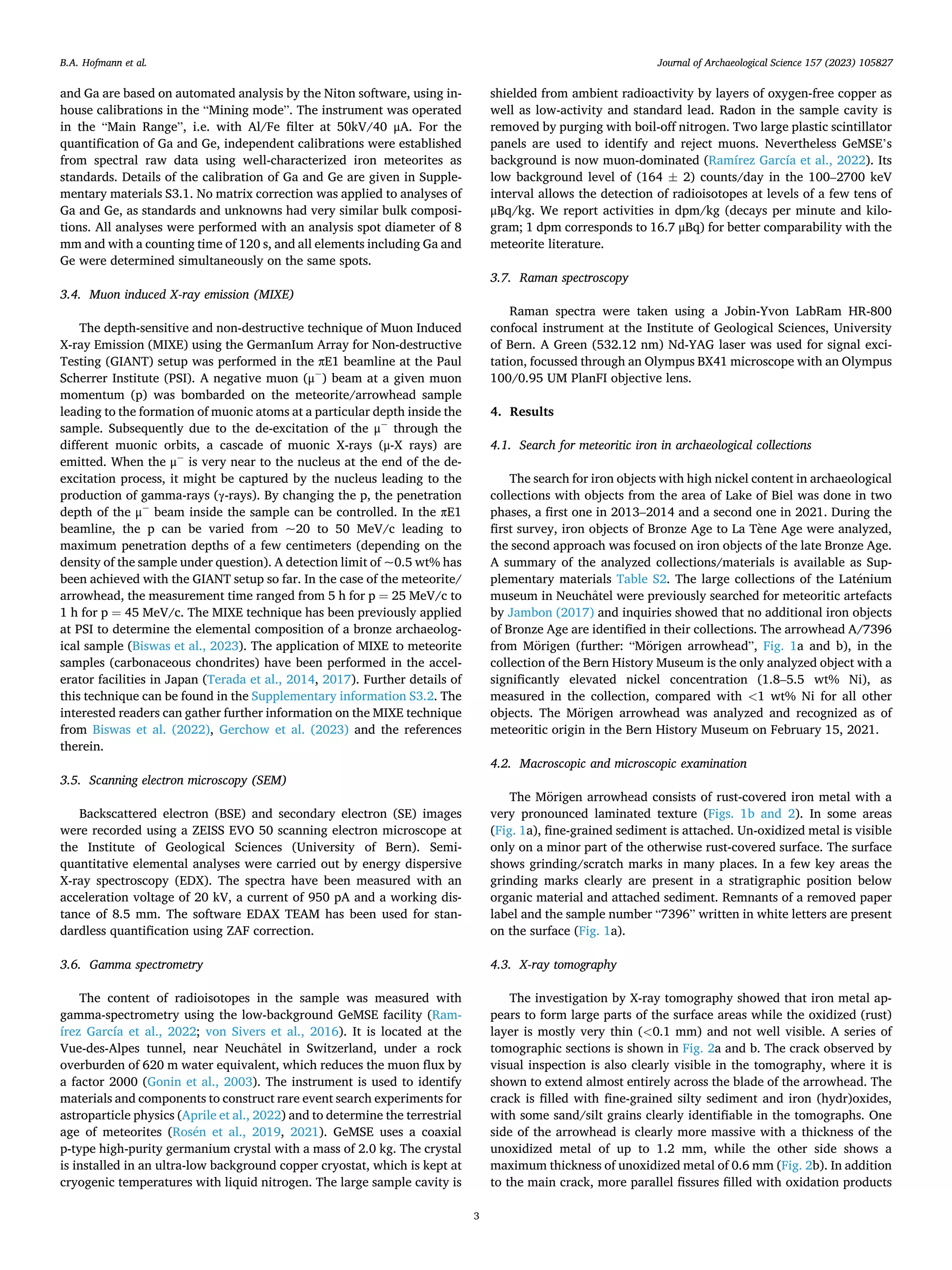 Journal of Archaeological Science 157 (2023) 105827
3
and Ga are based on automated analysis by the Niton software, using in-
house calibrations in the “Mining mode”. The instrument was operated
in the “Main Range”, i.e. with Al/Fe filter at 50kV/40 μA. For the
quantification of Ga and Ge, independent calibrations were established
from spectral raw data using well-characterized iron meteorites as
standards. Details of the calibration of Ga and Ge are given in Supple­
mentary materials S3.1. No matrix correction was applied to analyses of
Ga and Ge, as standards and unknowns had very similar bulk composi­
tions. All analyses were performed with an analysis spot diameter of 8
mm and with a counting time of 120 s, and all elements including Ga and
Ge were determined simultaneously on the same spots.
3.4. Muon induced X-ray emission (MIXE)
The depth-sensitive and non-destructive technique of Muon Induced
X-ray Emission (MIXE) using the GermanIum Array for Non-destructive
Testing (GIANT) setup was performed in the πE1 beamline at the Paul
Scherrer Institute (PSI). A negative muon (μ−
) beam at a given muon
momentum (p) was bombarded on the meteorite/arrowhead sample
leading to the formation of muonic atoms at a particular depth inside the
sample. Subsequently due to the de-excitation of the μ−
through the
different muonic orbits, a cascade of muonic X-rays (μ-X rays) are
emitted. When the μ−
is very near to the nucleus at the end of the de-
excitation process, it might be captured by the nucleus leading to the
production of gamma-rays (γ-rays). By changing the p, the penetration
depth of the μ−
beam inside the sample can be controlled. In the πE1
beamline, the p can be varied from ~20 to 50 MeV/c leading to
maximum penetration depths of a few centimeters (depending on the
density of the sample under question). A detection limit of ~0.5 wt% has
been achieved with the GIANT setup so far. In the case of the meteorite/
arrowhead, the measurement time ranged from 5 h for p = 25 MeV/c to
1 h for p = 45 MeV/c. The MIXE technique has been previously applied
at PSI to determine the elemental composition of a bronze archaeolog­
ical sample (Biswas et al., 2023). The application of MIXE to meteorite
samples (carbonaceous chondrites) have been performed in the accel­
erator facilities in Japan (Terada et al., 2014, 2017). Further details of
this technique can be found in the Supplementary information S3.2. The
interested readers can gather further information on the MIXE technique
from Biswas et al. (2022), Gerchow et al. (2023) and the references
therein.
3.5. Scanning electron microscopy (SEM)
Backscattered electron (BSE) and secondary electron (SE) images
were recorded using a ZEISS EVO 50 scanning electron microscope at
the Institute of Geological Sciences (University of Bern). Semi-
quantitative elemental analyses were carried out by energy dispersive
X-ray spectroscopy (EDX). The spectra have been measured with an
acceleration voltage of 20 kV, a current of 950 pA and a working dis­
tance of 8.5 mm. The software EDAX TEAM has been used for stan­
dardless quantification using ZAF correction.
3.6. Gamma spectrometry
The content of radioisotopes in the sample was measured with
gamma-spectrometry using the low-background GeMSE facility (Ram­
írez García et al., 2022; von Sivers et al., 2016). It is located at the
Vue-des-Alpes tunnel, near Neuchâtel in Switzerland, under a rock
overburden of 620 m water equivalent, which reduces the muon flux by
a factor 2000 (Gonin et al., 2003). The instrument is used to identify
materials and components to construct rare event search experiments for
astroparticle physics (Aprile et al., 2022) and to determine the terrestrial
age of meteorites (Rosén et al., 2019, 2021). GeMSE uses a coaxial
p-type high-purity germanium crystal with a mass of 2.0 kg. The crystal
is installed in an ultra-low background copper cryostat, which is kept at
cryogenic temperatures with liquid nitrogen. The large sample cavity is
shielded from ambient radioactivity by layers of oxygen-free copper as
well as low-activity and standard lead. Radon in the sample cavity is
removed by purging with boil-off nitrogen. Two large plastic scintillator
panels are used to identify and reject muons. Nevertheless GeMSE’s
background is now muon-dominated (Ramírez García et al., 2022). Its
low background level of (164 ± 2) counts/day in the 100–2700 keV
interval allows the detection of radioisotopes at levels of a few tens of
μBq/kg. We report activities in dpm/kg (decays per minute and kilo­
gram; 1 dpm corresponds to 16.7 μBq) for better comparability with the
meteorite literature.
3.7. Raman spectroscopy
Raman spectra were taken using a Jobin-Yvon LabRam HR-800
confocal instrument at the Institute of Geological Sciences, University
of Bern. A Green (532.12 nm) Nd-YAG laser was used for signal exci­
tation, focussed through an Olympus BX41 microscope with an Olympus
100/0.95 UM PlanFI objective lens.
4. Results
4.1. Search for meteoritic iron in archaeological collections
The search for iron objects with high nickel content in archaeological
collections with objects from the area of Lake of Biel was done in two
phases, a first one in 2013–2014 and a second one in 2021. During the
first survey, iron objects of Bronze Age to La Tène Age were analyzed,
the second approach was focused on iron objects of the late Bronze Age.
A summary of the analyzed collections/materials is available as Sup­
plementary materials Table S2. The large collections of the Laténium
museum in Neuchâtel were previously searched for meteoritic artefacts
by Jambon (2017) and inquiries showed that no additional iron objects
of Bronze Age are identified in their collections. The arrowhead A/7396
from Mörigen (further: “Mörigen arrowhead”, Fig. 1a and b), in the
collection of the Bern History Museum is the only analyzed object with a
significantly elevated nickel concentration (1.8–5.5 wt% Ni), as
measured in the collection, compared with <1 wt% Ni for all other
objects. The Mörigen arrowhead was analyzed and recognized as of
meteoritic origin in the Bern History Museum on February 15, 2021.
4.2. Macroscopic and microscopic examination
The Mörigen arrowhead consists of rust-covered iron metal with a
very pronounced laminated texture (Figs. 1b and 2). In some areas
(Fig. 1a), fine-grained sediment is attached. Un-oxidized metal is visible
only on a minor part of the otherwise rust-covered surface. The surface
shows grinding/scratch marks in many places. In a few key areas the
grinding marks clearly are present in a stratigraphic position below
organic material and attached sediment. Remnants of a removed paper
label and the sample number “7396” written in white letters are present
on the surface (Fig. 1a).
4.3. X-ray tomography
The investigation by X-ray tomography showed that iron metal ap­
pears to form large parts of the surface areas while the oxidized (rust)
layer is mostly very thin (<0.1 mm) and not well visible. A series of
tomographic sections is shown in Fig. 2a and b. The crack observed by
visual inspection is also clearly visible in the tomography, where it is
shown to extend almost entirely across the blade of the arrowhead. The
crack is filled with fine-grained silty sediment and iron (hydr)oxides,
with some sand/silt grains clearly identifiable in the tomographs. One
side of the arrowhead is clearly more massive with a thickness of the
unoxidized metal of up to 1.2 mm, while the other side shows a
maximum thickness of unoxidized metal of 0.6 mm (Fig. 2b). In addition
to the main crack, more parallel fissures filled with oxidation products
B.A. Hofmann et al.
 