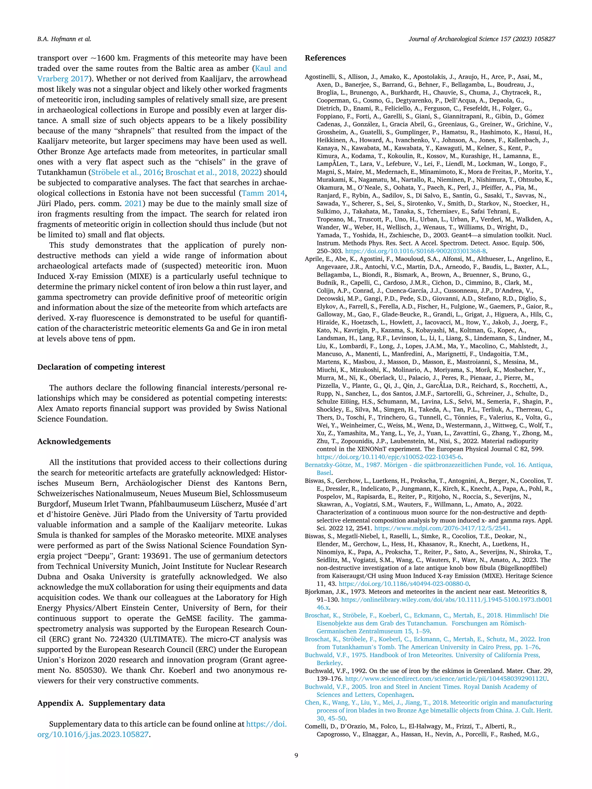 Journal of Archaeological Science 157 (2023) 105827
9
transport over ~1600 km. Fragments of this meteorite may have been
traded over the same routes from the Baltic area as amber (Kaul and
Vrarberg 2017). Whether or not derived from Kaalijarv, the arrowhead
most likely was not a singular object and likely other worked fragments
of meteoritic iron, including samples of relatively small size, are present
in archaeological collections in Europe and possibly even at larger dis­
tance. A small size of such objects appears to be a likely possibility
because of the many “shrapnels” that resulted from the impact of the
Kaalijarv meteorite, but larger specimens may have been used as well.
Other Bronze Age artefacts made from meteorites, in particular small
ones with a very flat aspect such as the “chisels” in the grave of
Tutankhamun (Ströbele et al., 2016; Broschat et al., 2018, 2022) should
be subjected to comparative analyses. The fact that searches in archae­
ological collections in Estonia have not been successful (Tamm 2014,
Jüri Plado, pers. comm. 2021) may be due to the mainly small size of
iron fragments resulting from the impact. The search for related iron
fragments of meteoritic origin in collection should thus include (but not
be limited to) small and flat objects.
This study demonstrates that the application of purely non-
destructive methods can yield a wide range of information about
archaeological artefacts made of (suspected) meteoritic iron. Muon
Induced X-ray Emission (MIXE) is a particularly useful technique to
determine the primary nickel content of iron below a thin rust layer, and
gamma spectrometry can provide definitive proof of meteoritic origin
and information about the size of the meteorite from which artefacts are
derived. X-ray fluorescence is demonstrated to be useful for quantifi­
cation of the characteristric meteoritic elements Ga and Ge in iron metal
at levels above tens of ppm.
Declaration of competing interest
The authors declare the following financial interests/personal re­
lationships which may be considered as potential competing interests:
Alex Amato reports financial support was provided by Swiss National
Science Foundation.
Acknowledgements
All the institutions that provided access to their collections during
the search for meteoritic artefacts are gratefully acknowledged: Histor­
isches Museum Bern, Archäologischer Dienst des Kantons Bern,
Schweizerisches Nationalmuseum, Neues Museum Biel, Schlossmuseum
Burgdorf, Museum Irlet Twann, Pfahlbaumuseum Lüscherz, Musée d’art
et d’histoire Genève. Jüri Plado from the University of Tartu provided
valuable information and a sample of the Kaalijarv meteorite. Lukas
Smula is thanked for samples of the Morasko meteorite. MIXE analyses
were performed as part of the Swiss National Science Foundation Syn­
ergia project “Deepμ”, Grant: 193691. The use of germanium detectors
from Technical University Munich, Joint Institute for Nuclear Research
Dubna and Osaka University is gratefully acknowledged. We also
acknowledge the muX collaboration for using their equipments and data
acquisition codes. We thank our colleagues at the Laboratory for High
Energy Physics/Albert Einstein Center, University of Bern, for their
continuous support to operate the GeMSE facility. The gamma-
spectrometry analysis was supported by the European Research Coun­
cil (ERC) grant No. 724320 (ULTIMATE). The micro-CT analysis was
supported by the European Research Council (ERC) under the European
Union’s Horizon 2020 research and innovation program (Grant agree­
ment No. 850530). We thank Chr. Koeberl and two anonymous re­
viewers for their very constructive comments.
Appendix A. Supplementary data
Supplementary data to this article can be found online at https://doi.
org/10.1016/j.jas.2023.105827.
References
Agostinelli, S., Allison, J., Amako, K., Apostolakis, J., Araujo, H., Arce, P., Asai, M.,
Axen, D., Banerjee, S., Barrand, G., Behner, F., Bellagamba, L., Boudreau, J.,
Broglia, L., Brunengo, A., Burkhardt, H., Chauvie, S., Chuma, J., Chytracek, R.,
Cooperman, G., Cosmo, G., Degtyarenko, P., Dell’Acqua, A., Depaola, G.,
Dietrich, D., Enami, R., Feliciello, A., Ferguson, C., Fesefeldt, H., Folger, G.,
Foppiano, F., Forti, A., Garelli, S., Giani, S., Giannitrapani, R., Gibin, D., Gómez
Cadenas, J., González, I., Gracia Abril, G., Greeniaus, G., Greiner, W., Grichine, V.,
Grossheim, A., Guatelli, S., Gumplinger, P., Hamatsu, R., Hashimoto, K., Hasui, H.,
Heikkinen, A., Howard, A., Ivanchenko, V., Johnson, A., Jones, F., Kallenbach, J.,
Kanaya, N., Kawabata, M., Kawabata, Y., Kawaguti, M., Kelner, S., Kent, P.,
Kimura, A., Kodama, T., Kokoulin, R., Kossov, M., Kurashige, H., Lamanna, E.,
LampÅLen, T., Lara, V., Lefebure, V., Lei, F., Liendl, M., Lockman, W., Longo, F.,
Magni, S., Maire, M., Medernach, E., Minamimoto, K., Mora de Freitas, P., Morita, Y.,
Murakami, K., Nagamatu, M., Nartallo, R., Nieminen, P., Nishimura, T., Ohtsubo, K.,
Okamura, M., O’Neale, S., Oohata, Y., Paech, K., Perl, J., Pfeiffer, A., Pia, M.,
Ranjard, F., Rybin, A., Sadilov, S., Di Salvo, E., Santin, G., Sasaki, T., Savvas, N.,
Sawada, Y., Scherer, S., Sei, S., Sirotenko, V., Smith, D., Starkov, N., Stoecker, H.,
Sulkimo, J., Takahata, M., Tanaka, S., Tcherniaev, E., Safai Tehrani, E.,
Tropeano, M., Truscott, P., Uno, H., Urban, L., Urban, P., Verderi, M., Walkden, A.,
Wander, W., Weber, H., Wellisch, J., Wenaus, T., Williams, D., Wright, D.,
Yamada, T., Yoshida, H., Zschiesche, D., 2003. Geant4—a simulation toolkit. Nucl.
Instrum. Methods Phys. Res. Sect. A Accel. Spectrom. Detect. Assoc. Equip. 506,
250–303. https://doi.org/10.1016/S0168-9002(03)01368-8.
Aprile, E., Abe, K., Agostini, F., Maouloud, S.A., Alfonsi, M., Althueser, L., Angelino, E.,
Angevaare, J.R., Antochi, V.C., Martin, D.A., Arneodo, F., Baudis, L., Baxter, A.L.,
Bellagamba, L., Biondi, R., Bismark, A., Brown, A., Bruenner, S., Bruno, G.,
Budnik, R., Capelli, C., Cardoso, J.M.R., Cichon, D., Cimmino, B., Clark, M.,
Colijn, A.P., Conrad, J., Cuenca-García, J.J., Cussonneau, J.P., D’Andrea, V.,
Decowski, M.P., Gangi, P.D., Pede, S.D., Giovanni, A.D., Stefano, R.D., Diglio, S.,
Elykov, A., Farrell, S., Ferella, A.D., Fischer, H., Fulgione, W., Gaemers, P., Gaior, R.,
Galloway, M., Gao, F., Glade-Beucke, R., Grandi, L., Grigat, J., Higuera, A., Hils, C.,
Hiraide, K., Hoetzsch, L., Howlett, J., Iacovacci, M., Itow, Y., Jakob, J., Joerg, F.,
Kato, N., Kavrigin, P., Kazama, S., Kobayashi, M., Koltman, G., Kopec, A.,
Landsman, H., Lang, R.F., Levinson, L., Li, I., Liang, S., Lindemann, S., Lindner, M.,
Liu, K., Lombardi, F., Long, J., Lopes, J.A.M., Ma, Y., Macolino, C., Mahlstedt, J.,
Mancuso, A., Manenti, L., Manfredini, A., Marignetti, F., Undagoitia, T.M.,
Martens, K., Masbou, J., Masson, D., Masson, E., Mastroianni, S., Messina, M.,
Miuchi, K., Mizukoshi, K., Molinario, A., Moriyama, S., Morå, K., Mosbacher, Y.,
Murra, M., Ni, K., Oberlack, U., Palacio, J., Peres, R., Pienaar, J., Pierre, M.,
Pizzella, V., Plante, G., Qi, J., Qin, J., GarcÅLıa, D.R., Reichard, S., Rocchetti, A.,
Rupp, N., Sanchez, L., dos Santos, J.M.F., Sartorelli, G., Schreiner, J., Schulte, D.,
Schulze Eißing, H.S., Schumann, M., Lavina, L.S., Selvi, M., Semeria, F., Shagin, P.,
Shockley, E., Silva, M., Simgen, H., Takeda, A., Tan, P.L., Terliuk, A., Therreau, C.,
Thers, D., Toschi, F., Trinchero, G., Tunnell, C., Tönnies, F., Valerius, K., Volta, G.,
Wei, Y., Weinheimer, C., Weiss, M., Wenz, D., Westermann, J., Wittweg, C., Wolf, T.,
Xu, Z., Yamashita, M., Yang, L., Ye, J., Yuan, L., Zavattini, G., Zhang, Y., Zhong, M.,
Zhu, T., Zopounidis, J.P., Laubenstein, M., Nisi, S., 2022. Material radiopurity
control in the XENONnT experiment. The European Physical Journal C 82, 599.
https://doi.org/10.1140/epjc/s10052-022-10345-6.
Bernatzky-Götze, M., 1987. Mörigen - die spätbronzezeitlichen Funde, vol. 16. Antiqua,
Basel.
Biswas, S., Gerchow, L., Luetkens, H., Prokscha, T., Antognini, A., Berger, N., Cocolios, T.
E., Dressler, R., Indelicato, P., Jungmann, K., Kirch, K., Knecht, A., Papa, A., Pohl, R.,
Pospelov, M., Rapisarda, E., Reiter, P., Ritjoho, N., Roccia, S., Severijns, N.,
Skawran, A., Vogiatzi, S.M., Wauters, F., Willmann, L., Amato, A., 2022.
Characterization of a continuous muon source for the non-destructive and depth-
selective elemental composition analysis by muon induced x- and gamma rays. Appl.
Sci. 2022 12, 2541. https://www.mdpi.com/2076-3417/12/5/2541.
Biswas, S., Megatli-Niebel, I., Raselli, L., Simke, R., Cocolios, T.E., Deokar, N.,
Elender, M., Gerchow, L., Hess, H., Khasanov, R., Knecht, A., Luetkens, H.,
Ninomiya, K., Papa, A., Prokscha, T., Reiter, P., Sato, A., Severijns, N., Shiroka, T.,
Seidlitz, M., Vogiatzi, S.M., Wang, C., Wauters, F., Warr, N., Amato, A., 2023. The
non-destructive investigation of a late antique knob bow fibula (Bügelknopffibel)
from Kaiseraugst/CH using Muon Induced X-ray Emission (MIXE). Heritage Science
11, 43. https://doi.org/10.1186/s40494-023-00880-0.
Bjorkman, J.K., 1973. Meteors and meteorites in the ancient near east. Meteoritics 8,
91–130. https://onlinelibrary.wiley.com/doi/abs/10.1111/j.1945-5100.1973.tb001
46.x.
Broschat, K., Ströbele, F., Koeberl, C., Eckmann, C., Mertah, E., 2018. Himmlisch! Die
Eisenobjekte aus dem Grab des Tutanchamun. Forschungen am Römisch-
Germanischen Zentralmuseum 15, 1–59.
Broschat, K., Ströbele, F., Koeberl, C., Eckmann, C., Mertah, E., Schutz, M., 2022. Iron
from Tutankhamun’s Tomb. The American University in Cairo Press, pp. 1–76.
Buchwald, V.F., 1975. Handbook of Iron Meteorites. University of California Press,
Berkeley.
Buchwald, V.F., 1992. On the use of iron by the eskimos in Greenland. Mater. Char. 29,
139–176. http://www.sciencedirect.com/science/article/pii/104458039290112U.
Buchwald, V.F., 2005. Iron and Steel in Ancient Times. Royal Danish Academy of
Sciences and Letters, Copenhagen.
Chen, K., Wang, Y., Liu, Y., Mei, J., Jiang, T., 2018. Meteoritic origin and manufacturing
process of iron blades in two Bronze Age bimetallic objects from China. J. Cult. Herit.
30, 45–50.
Comelli, D., D’Orazio, M., Folco, L., El-Halwagy, M., Frizzi, T., Alberti, R.,
Capogrosso, V., Elnaggar, A., Hassan, H., Nevin, A., Porcelli, F., Rashed, M.G.,
B.A. Hofmann et al.
 