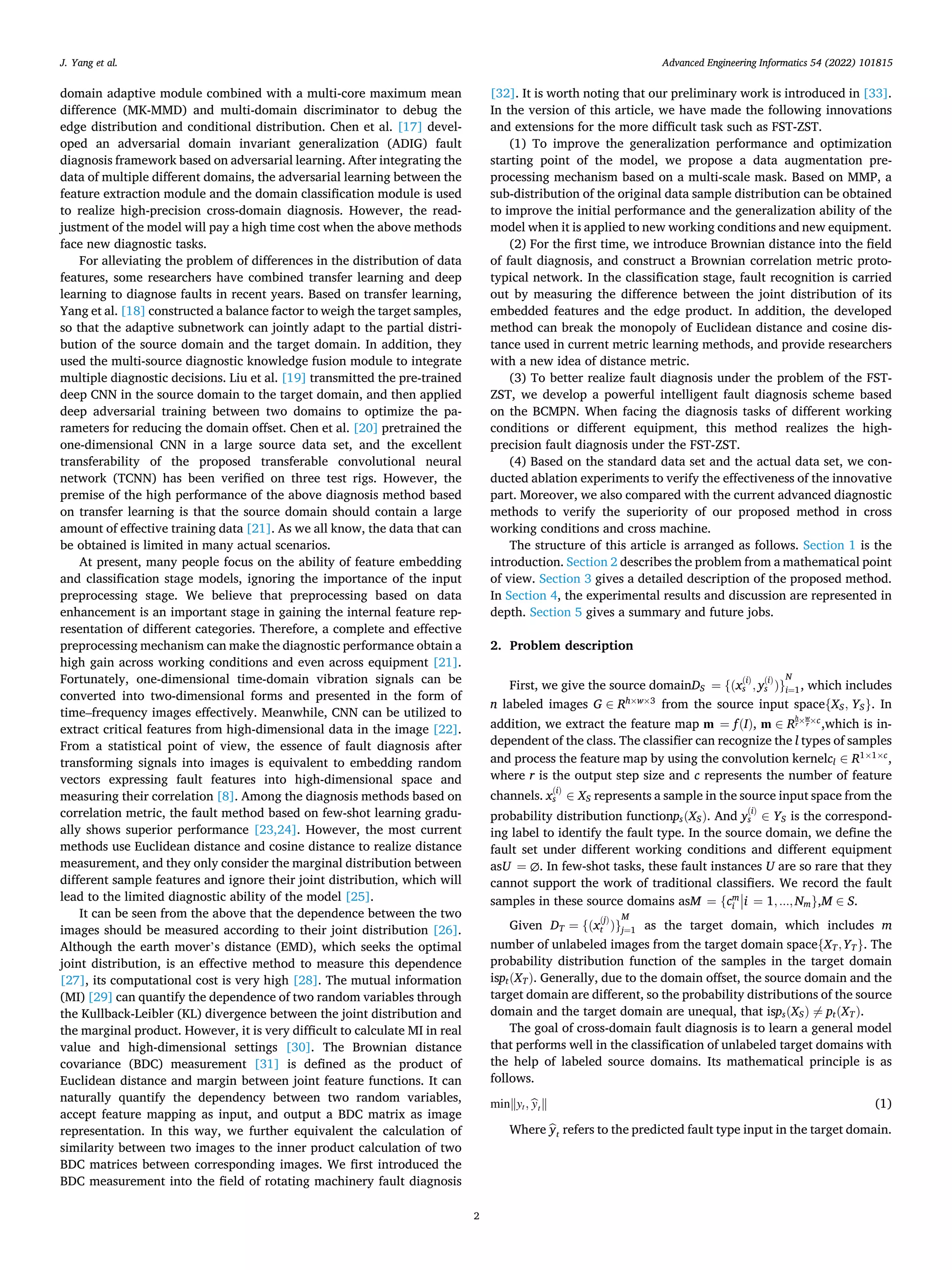 Advanced Engineering Informatics 54 (2022) 101815
2
domain adaptive module combined with a multi-core maximum mean
difference (MK-MMD) and multi-domain discriminator to debug the
edge distribution and conditional distribution. Chen et al. [17] devel­
oped an adversarial domain invariant generalization (ADIG) fault
diagnosis framework based on adversarial learning. After integrating the
data of multiple different domains, the adversarial learning between the
feature extraction module and the domain classification module is used
to realize high-precision cross-domain diagnosis. However, the read­
justment of the model will pay a high time cost when the above methods
face new diagnostic tasks.
For alleviating the problem of differences in the distribution of data
features, some researchers have combined transfer learning and deep
learning to diagnose faults in recent years. Based on transfer learning,
Yang et al. [18] constructed a balance factor to weigh the target samples,
so that the adaptive subnetwork can jointly adapt to the partial distri­
bution of the source domain and the target domain. In addition, they
used the multi-source diagnostic knowledge fusion module to integrate
multiple diagnostic decisions. Liu et al. [19] transmitted the pre-trained
deep CNN in the source domain to the target domain, and then applied
deep adversarial training between two domains to optimize the pa­
rameters for reducing the domain offset. Chen et al. [20] pretrained the
one-dimensional CNN in a large source data set, and the excellent
transferability of the proposed transferable convolutional neural
network (TCNN) has been verified on three test rigs. However, the
premise of the high performance of the above diagnosis method based
on transfer learning is that the source domain should contain a large
amount of effective training data [21]. As we all know, the data that can
be obtained is limited in many actual scenarios.
At present, many people focus on the ability of feature embedding
and classification stage models, ignoring the importance of the input
preprocessing stage. We believe that preprocessing based on data
enhancement is an important stage in gaining the internal feature rep­
resentation of different categories. Therefore, a complete and effective
preprocessing mechanism can make the diagnostic performance obtain a
high gain across working conditions and even across equipment [21].
Fortunately, one-dimensional time-domain vibration signals can be
converted into two-dimensional forms and presented in the form of
time–frequency images effectively. Meanwhile, CNN can be utilized to
extract critical features from high-dimensional data in the image [22].
From a statistical point of view, the essence of fault diagnosis after
transforming signals into images is equivalent to embedding random
vectors expressing fault features into high-dimensional space and
measuring their correlation [8]. Among the diagnosis methods based on
correlation metric, the fault method based on few-shot learning gradu­
ally shows superior performance [23,24]. However, the most current
methods use Euclidean distance and cosine distance to realize distance
measurement, and they only consider the marginal distribution between
different sample features and ignore their joint distribution, which will
lead to the limited diagnostic ability of the model [25].
It can be seen from the above that the dependence between the two
images should be measured according to their joint distribution [26].
Although the earth mover’s distance (EMD), which seeks the optimal
joint distribution, is an effective method to measure this dependence
[27], its computational cost is very high [28]. The mutual information
(MI) [29] can quantify the dependence of two random variables through
the Kullback-Leibler (KL) divergence between the joint distribution and
the marginal product. However, it is very difficult to calculate MI in real
value and high-dimensional settings [30]. The Brownian distance
covariance (BDC) measurement [31] is defined as the product of
Euclidean distance and margin between joint feature functions. It can
naturally quantify the dependency between two random variables,
accept feature mapping as input, and output a BDC matrix as image
representation. In this way, we further equivalent the calculation of
similarity between two images to the inner product calculation of two
BDC matrices between corresponding images. We first introduced the
BDC measurement into the field of rotating machinery fault diagnosis
[32]. It is worth noting that our preliminary work is introduced in [33].
In the version of this article, we have made the following innovations
and extensions for the more difficult task such as FST-ZST.
(1) To improve the generalization performance and optimization
starting point of the model, we propose a data augmentation pre­
processing mechanism based on a multi-scale mask. Based on MMP, a
sub-distribution of the original data sample distribution can be obtained
to improve the initial performance and the generalization ability of the
model when it is applied to new working conditions and new equipment.
(2) For the first time, we introduce Brownian distance into the field
of fault diagnosis, and construct a Brownian correlation metric proto­
typical network. In the classification stage, fault recognition is carried
out by measuring the difference between the joint distribution of its
embedded features and the edge product. In addition, the developed
method can break the monopoly of Euclidean distance and cosine dis­
tance used in current metric learning methods, and provide researchers
with a new idea of distance metric.
(3) To better realize fault diagnosis under the problem of the FST-
ZST, we develop a powerful intelligent fault diagnosis scheme based
on the BCMPN. When facing the diagnosis tasks of different working
conditions or different equipment, this method realizes the high-
precision fault diagnosis under the FST-ZST.
(4) Based on the standard data set and the actual data set, we con­
ducted ablation experiments to verify the effectiveness of the innovative
part. Moreover, we also compared with the current advanced diagnostic
methods to verify the superiority of our proposed method in cross
working conditions and cross machine.
The structure of this article is arranged as follows. Section 1 is the
introduction. Section 2 describes the problem from a mathematical point
of view. Section 3 gives a detailed description of the proposed method.
In Section 4, the experimental results and discussion are represented in
depth. Section 5 gives a summary and future jobs.
2. Problem description
First, we give the source domainDS = {(x
(i)
s , y
(i)
s )}
N
i=1, which includes
n labeled images G ∈ Rh×w×3
from the source input space{XS, YS}. In
addition, we extract the feature map m = f(I), m ∈ R
h
r×w
r ×c
,which is in­
dependent of the class. The classifier can recognize the l types of samples
and process the feature map by using the convolution kernelcl ∈ R1×1×c
,
where r is the output step size and c represents the number of feature
channels. x
(i)
s ∈ XS represents a sample in the source input space from the
probability distribution functionps(XS). And y
(i)
s ∈ YS is the correspond­
ing label to identify the fault type. In the source domain, we define the
fault set under different working conditions and different equipment
asU = ∅. In few-shot tasks, these fault instances U are so rare that they
cannot support the work of traditional classifiers. We record the fault
samples in these source domains asM = {cm
i
⃒
⃒i = 1,...,Nm},M ∈ S.
Given DT = {(x
(j)
t )}
M
j=1 as the target domain, which includes m
number of unlabeled images from the target domain space{XT,YT}. The
probability distribution function of the samples in the target domain
ispt(XT). Generally, due to the domain offset, the source domain and the
target domain are different, so the probability distributions of the source
domain and the target domain are unequal, that isps(XS) ∕
= pt(XT).
The goal of cross-domain fault diagnosis is to learn a general model
that performs well in the classification of unlabeled target domains with
the help of labeled source domains. Its mathematical principle is as
follows.
min‖yt, ̂
yt‖ (1)
Where ̂
yt refers to the predicted fault type input in the target domain.
J. Yang et al.
 