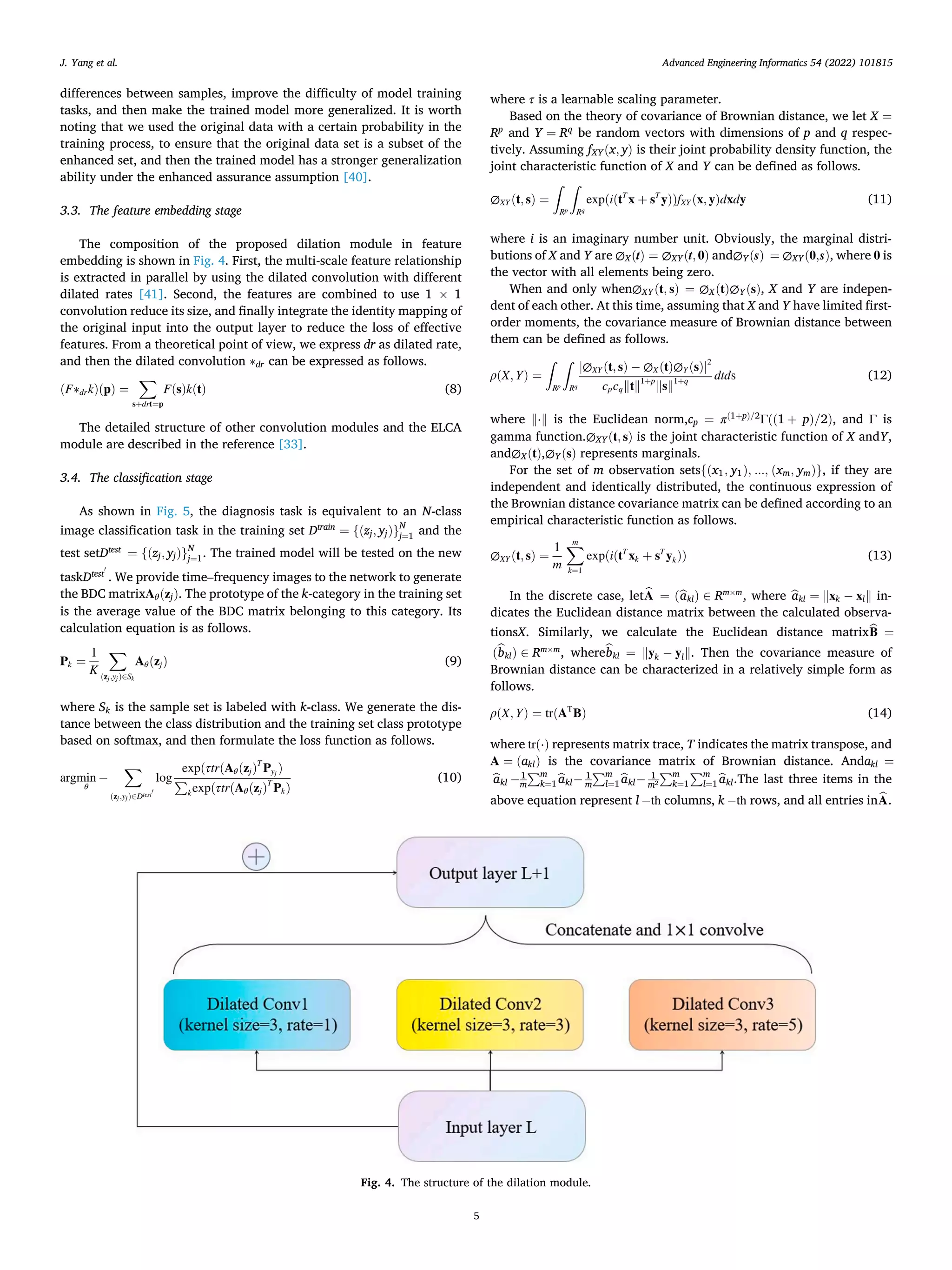 Advanced Engineering Informatics 54 (2022) 101815
5
differences between samples, improve the difficulty of model training
tasks, and then make the trained model more generalized. It is worth
noting that we used the original data with a certain probability in the
training process, to ensure that the original data set is a subset of the
enhanced set, and then the trained model has a stronger generalization
ability under the enhanced assurance assumption [40].
3.3. The feature embedding stage
The composition of the proposed dilation module in feature
embedding is shown in Fig. 4. First, the multi-scale feature relationship
is extracted in parallel by using the dilated convolution with different
dilated rates [41]. Second, the features are combined to use 1 × 1
convolution reduce its size, and finally integrate the identity mapping of
the original input into the output layer to reduce the loss of effective
features. From a theoretical point of view, we express dr as dilated rate,
and then the dilated convolution ∗dr can be expressed as follows.
(F∗drk)(p) =
∑
s+drt=p
F(s)k(t) (8)
The detailed structure of other convolution modules and the ELCA
module are described in the reference [33].
3.4. The classification stage
As shown in Fig. 5, the diagnosis task is equivalent to an N-class
image classification task in the training set Dtrain
= {(zj, yj)}N
j=1 and the
test setDtest
= {(zj, yj)}N
j=1. The trained model will be tested on the new
taskDtest
′
. We provide time–frequency images to the network to generate
the BDC matrixAθ(zj). The prototype of the k-category in the training set
is the average value of the BDC matrix belonging to this category. Its
calculation equation is as follows.
Pk =
1
K
∑
(zj,yj)∈Sk
Aθ(zj) (9)
where Sk is the sample set is labeled with k-class. We generate the dis­
tance between the class distribution and the training set class prototype
based on softmax, and then formulate the loss function as follows.
argmin
θ
−
∑
(zj,yj)∈Dtest
′
log
exp(τtr(Aθ(zj)T
Pyj
)
∑
kexp(τtr(Aθ(zj)T
Pk)
(10)
where τ is a learnable scaling parameter.
Based on the theory of covariance of Brownian distance, we let X =
Rp
and Y = Rq
be random vectors with dimensions of p and q respec­
tively. Assuming fXY(x, y) is their joint probability density function, the
joint characteristic function of X and Y can be defined as follows.
∅XY (t, s) =
∫
Rp
∫
Rq
exp(i(tT
x + sT
y))fXY (x, y)dxdy (11)
where i is an imaginary number unit. Obviously, the marginal distri­
butions of X and Y are ∅X(t) = ∅XY(t, 0) and∅Y(s) = ∅XY(0,s), where 0 is
the vector with all elements being zero.
When and only when∅XY(t, s) = ∅X(t)∅Y(s), X and Y are indepen­
dent of each other. At this time, assuming that X and Y have limited first-
order moments, the covariance measure of Brownian distance between
them can be defined as follows.
ρ(X, Y) =
∫
Rp
∫
Rq
|∅XY (t, s) − ∅X(t)∅Y (s)|2
cpcq‖t‖1+p
‖s‖1+q
dtds (12)
where ‖⋅‖ is the Euclidean norm,cp = π(1+p)/2
Γ((1 + p)/2), and Γ is
gamma function.∅XY(t, s) is the joint characteristic function of X andY,
and∅X(t),∅Y(s) represents marginals.
For the set of m observation sets{(x1, y1), ..., (xm, ym)}, if they are
independent and identically distributed, the continuous expression of
the Brownian distance covariance matrix can be defined according to an
empirical characteristic function as follows.
∅XY (t, s) =
1
m
∑
m
k=1
exp(i(tT
xk + sT
yk)) (13)
In the discrete case, let̂
A = (̂
akl) ∈ Rm×m
, where ̂
akl = ‖xk − xl‖ in­
dicates the Euclidean distance matrix between the calculated observa­
tionsX. Similarly, we calculate the Euclidean distance matrix̂
B =
(̂
bkl) ∈ Rm×m
, wherê
bkl = ‖yk − yl‖. Then the covariance measure of
Brownian distance can be characterized in a relatively simple form as
follows.
ρ(X, Y) = tr(AT
B) (14)
where tr(⋅) represents matrix trace, T indicates the matrix transpose, and
A = (akl) is the covariance matrix of Brownian distance. Andakl =
̂
akl − 1
m
∑m
k=1̂
akl− 1
m
∑m
l=1̂
akl− 1
m2
∑m
k=1
∑m
l=1̂
akl.The last three items in the
above equation represent l − th columns, k − th rows, and all entries in̂
A.
Fig. 4. The structure of the dilation module.
J. Yang et al.
 