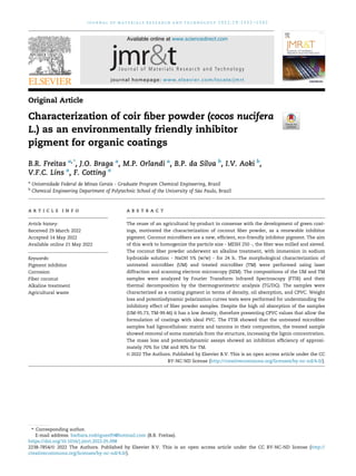 Original Article
Characterization of coir fiber powder (cocos nucifera
L.) as an environmentally friendly inhibitor
pigment for organic coatings
B.R. Freitas a,*
, J.O. Braga a
, M.P. Orlandi a
, B.P. da Silva b
, I.V. Aoki b
,
V.F.C. Lins a
, F. Cotting a
a
Universidade Federal de Minas Gerais - Graduate Program Chemical Engineering, Brazil
b
Chemical Engineering Department of Polytechnic School of the University of S~
ao Paulo, Brazil
a r t i c l e i n f o
Article history:
Received 29 March 2022
Accepted 14 May 2022
Available online 21 May 2022
Keywords:
Pigment inhibitor
Corrosion
Fiber coconut
Alkaline treatment
Agricultural waste
a b s t r a c t
The reuse of an agricultural by-product in consense with the development of green coat-
ings, motivated the characterization of coconut fiber powder, as a renewable inhibitor
pigment. Coconut microfibers are a new, efficient, eco-friendly inhibitor pigment. The aim
of this work to homogenize the particle size - MESH 250 -, the fiber was milled and sieved.
The coconut fiber powder underwent an alkaline treatment, with immersion in sodium
hydroxide solution - NaOH 5% (w/w) - for 24 h. The morphological characterization of
untreated microfiber (UM) and treated microfiber (TM) were performed using laser
diffraction and scanning electron microscopy (SEM). The compositions of the UM and TM
samples were analyzed by Fourier Transform Infrared Spectroscopy (FTIR) and their
thermal decomposition by the thermogravimetric analysis (TG/DG). The samples were
characterized as a coating pigment in terms of density, oil absorption, and CPVC. Weight
loss and potentiodynamic polarization curves tests were performed for understanding the
inhibitory effect of fiber powder samples. Despite the high oil absorption of the samples
(UM-95.73, TM-99.46) it has a low density, therefore presenting CPVC values that allow the
formulation of coatings with ideal PVC. The FTIR showed that the untreated microfiber
samples had lignocellulosic matrix and tannins in their composition, the treated sample
showed removal of some materials from the structure, increasing the lignin concentration.
The mass loss and potentiodynamic assays showed an inhibition efficiency of approxi-
mately 70% for UM and 90% for TM.
© 2022 The Authors. Published by Elsevier B.V. This is an open access article under the CC
BY-NC-ND license (http://creativecommons.org/licenses/by-nc-nd/4.0/).
* Corresponding author.
E-mail address: barbara.rodrigues95@hotmail.com (B.R. Freitas).
Available online at www.sciencedirect.com
journal homepage: www.elsevier.com/locate/jmrt
j o u r n a l o f m a t e r i a l s r e s e a r c h a n d t e c h n o l o g y 2 0 2 2 ; 1 9 : 1 3 3 2 e1 3 4 2
https://doi.org/10.1016/j.jmrt.2022.05.098
2238-7854/© 2022 The Authors. Published by Elsevier B.V. This is an open access article under the CC BY-NC-ND license (http://
creativecommons.org/licenses/by-nc-nd/4.0/).
 