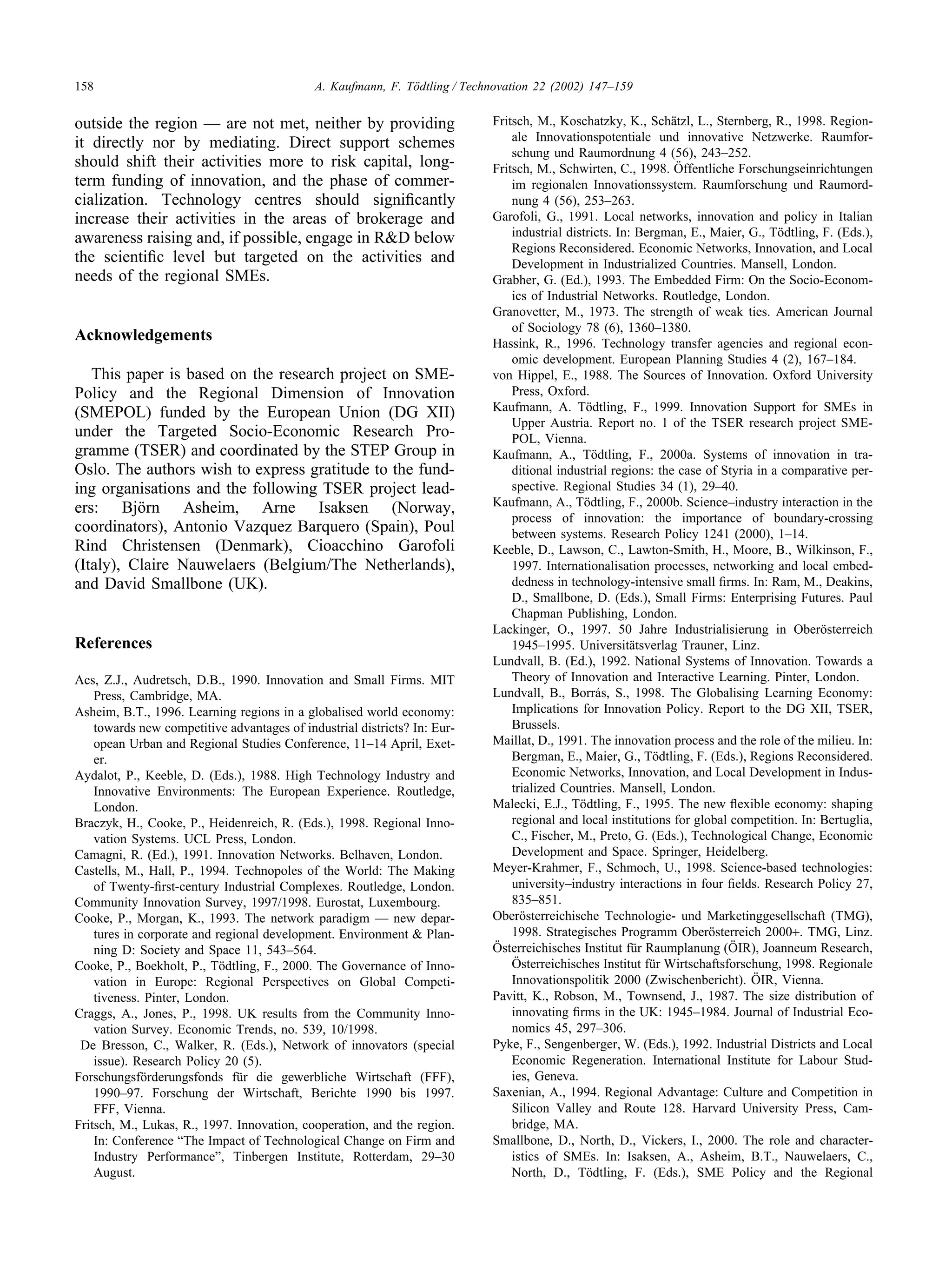 158 A. Kaufmann, F. Tödtling / Technovation 22 (2002) 147–159
outside the region — are not met, neither by providing
it directly nor by mediating. Direct support schemes
should shift their activities more to risk capital, long-
term funding of innovation, and the phase of commer-
cialization. Technology centres should significantly
increase their activities in the areas of brokerage and
awareness raising and, if possible, engage in R&D below
the scientific level but targeted on the activities and
needs of the regional SMEs.
Acknowledgements
This paper is based on the research project on SME-
Policy and the Regional Dimension of Innovation
(SMEPOL) funded by the European Union (DG XII)
under the Targeted Socio-Economic Research Pro-
gramme (TSER) and coordinated by the STEP Group in
Oslo. The authors wish to express gratitude to the fund-
ing organisations and the following TSER project lead-
ers: Björn Asheim, Arne Isaksen (Norway,
coordinators), Antonio Vazquez Barquero (Spain), Poul
Rind Christensen (Denmark), Cioacchino Garofoli
(Italy), Claire Nauwelaers (Belgium/The Netherlands),
and David Smallbone (UK).
References
Acs, Z.J., Audretsch, D.B., 1990. Innovation and Small Firms. MIT
Press, Cambridge, MA.
Asheim, B.T., 1996. Learning regions in a globalised world economy:
towards new competitive advantages of industrial districts? In: Eur-
opean Urban and Regional Studies Conference, 11–14 April, Exet-
er.
Aydalot, P., Keeble, D. (Eds.), 1988. High Technology Industry and
Innovative Environments: The European Experience. Routledge,
London.
Braczyk, H., Cooke, P., Heidenreich, R. (Eds.), 1998. Regional Inno-
vation Systems. UCL Press, London.
Camagni, R. (Ed.), 1991. Innovation Networks. Belhaven, London.
Castells, M., Hall, P., 1994. Technopoles of the World: The Making
of Twenty-first-century Industrial Complexes. Routledge, London.
Community Innovation Survey, 1997/1998. Eurostat, Luxembourg.
Cooke, P., Morgan, K., 1993. The network paradigm — new depar-
tures in corporate and regional development. Environment & Plan-
ning D: Society and Space 11, 543–564.
Cooke, P., Boekholt, P., Tödtling, F., 2000. The Governance of Inno-
vation in Europe: Regional Perspectives on Global Competi-
tiveness. Pinter, London.
Craggs, A., Jones, P., 1998. UK results from the Community Inno-
vation Survey. Economic Trends, no. 539, 10/1998.
De Bresson, C., Walker, R. (Eds.), Network of innovators (special
issue). Research Policy 20 (5).
Forschungsförderungsfonds für die gewerbliche Wirtschaft (FFF),
1990–97. Forschung der Wirtschaft, Berichte 1990 bis 1997.
FFF, Vienna.
Fritsch, M., Lukas, R., 1997. Innovation, cooperation, and the region.
In: Conference “The Impact of Technological Change on Firm and
Industry Performance”, Tinbergen Institute, Rotterdam, 29–30
August.
Fritsch, M., Koschatzky, K., Schätzl, L., Sternberg, R., 1998. Region-
ale Innovationspotentiale und innovative Netzwerke. Raumfor-
schung und Raumordnung 4 (56), 243–252.
Fritsch, M., Schwirten, C., 1998. Öffentliche Forschungseinrichtungen
im regionalen Innovationssystem. Raumforschung und Raumord-
nung 4 (56), 253–263.
Garofoli, G., 1991. Local networks, innovation and policy in Italian
industrial districts. In: Bergman, E., Maier, G., Tödtling, F. (Eds.),
Regions Reconsidered. Economic Networks, Innovation, and Local
Development in Industrialized Countries. Mansell, London.
Grabher, G. (Ed.), 1993. The Embedded Firm: On the Socio-Econom-
ics of Industrial Networks. Routledge, London.
Granovetter, M., 1973. The strength of weak ties. American Journal
of Sociology 78 (6), 1360–1380.
Hassink, R., 1996. Technology transfer agencies and regional econ-
omic development. European Planning Studies 4 (2), 167–184.
von Hippel, E., 1988. The Sources of Innovation. Oxford University
Press, Oxford.
Kaufmann, A. Tödtling, F., 1999. Innovation Support for SMEs in
Upper Austria. Report no. 1 of the TSER research project SME-
POL, Vienna.
Kaufmann, A., Tödtling, F., 2000a. Systems of innovation in tra-
ditional industrial regions: the case of Styria in a comparative per-
spective. Regional Studies 34 (1), 29–40.
Kaufmann, A., Tödtling, F., 2000b. Science–industry interaction in the
process of innovation: the importance of boundary-crossing
between systems. Research Policy 1241 (2000), 1–14.
Keeble, D., Lawson, C., Lawton-Smith, H., Moore, B., Wilkinson, F.,
1997. Internationalisation processes, networking and local embed-
dedness in technology-intensive small firms. In: Ram, M., Deakins,
D., Smallbone, D. (Eds.), Small Firms: Enterprising Futures. Paul
Chapman Publishing, London.
Lackinger, O., 1997. 50 Jahre Industrialisierung in Oberösterreich
1945–1995. Universitätsverlag Trauner, Linz.
Lundvall, B. (Ed.), 1992. National Systems of Innovation. Towards a
Theory of Innovation and Interactive Learning. Pinter, London.
Lundvall, B., Borrás, S., 1998. The Globalising Learning Economy:
Implications for Innovation Policy. Report to the DG XII, TSER,
Brussels.
Maillat, D., 1991. The innovation process and the role of the milieu. In:
Bergman, E., Maier, G., Tödtling, F. (Eds.), Regions Reconsidered.
Economic Networks, Innovation, and Local Development in Indus-
trialized Countries. Mansell, London.
Malecki, E.J., Tödtling, F., 1995. The new flexible economy: shaping
regional and local institutions for global competition. In: Bertuglia,
C., Fischer, M., Preto, G. (Eds.), Technological Change, Economic
Development and Space. Springer, Heidelberg.
Meyer-Krahmer, F., Schmoch, U., 1998. Science-based technologies:
university–industry interactions in four fields. Research Policy 27,
835–851.
Oberösterreichische Technologie- und Marketinggesellschaft (TMG),
1998. Strategisches Programm Oberösterreich 2000+. TMG, Linz.
Österreichisches Institut für Raumplanung (ÖIR), Joanneum Research,
Österreichisches Institut für Wirtschaftsforschung, 1998. Regionale
Innovationspolitik 2000 (Zwischenbericht). ÖIR, Vienna.
Pavitt, K., Robson, M., Townsend, J., 1987. The size distribution of
innovating firms in the UK: 1945–1984. Journal of Industrial Eco-
nomics 45, 297–306.
Pyke, F., Sengenberger, W. (Eds.), 1992. Industrial Districts and Local
Economic Regeneration. International Institute for Labour Stud-
ies, Geneva.
Saxenian, A., 1994. Regional Advantage: Culture and Competition in
Silicon Valley and Route 128. Harvard University Press, Cam-
bridge, MA.
Smallbone, D., North, D., Vickers, I., 2000. The role and character-
istics of SMEs. In: Isaksen, A., Asheim, B.T., Nauwelaers, C.,
North, D., Tödtling, F. (Eds.), SME Policy and the Regional
 