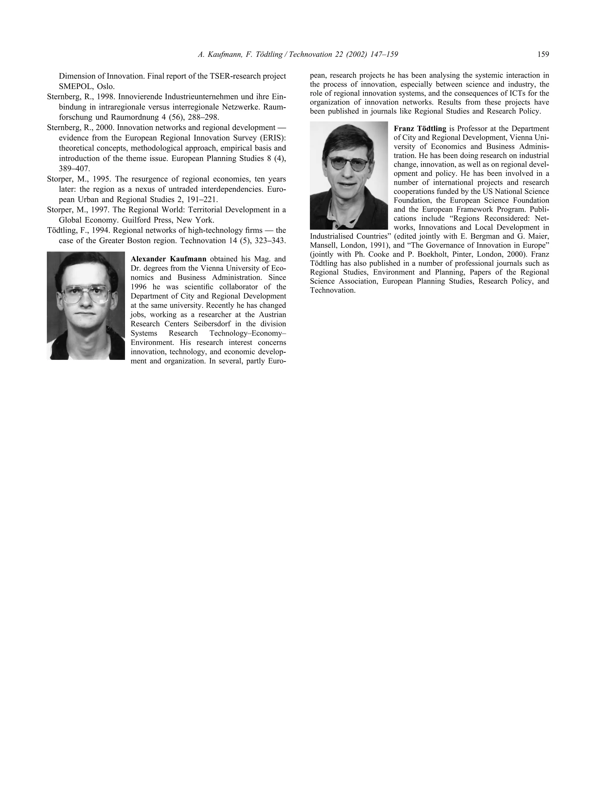 159
A. Kaufmann, F. Tödtling / Technovation 22 (2002) 147–159
Dimension of Innovation. Final report of the TSER-research project
SMEPOL, Oslo.
Sternberg, R., 1998. Innovierende Industrieunternehmen und ihre Ein-
bindung in intraregionale versus interregionale Netzwerke. Raum-
forschung und Raumordnung 4 (56), 288–298.
Sternberg, R., 2000. Innovation networks and regional development —
evidence from the European Regional Innovation Survey (ERIS):
theoretical concepts, methodological approach, empirical basis and
introduction of the theme issue. European Planning Studies 8 (4),
389–407.
Storper, M., 1995. The resurgence of regional economies, ten years
later: the region as a nexus of untraded interdependencies. Euro-
pean Urban and Regional Studies 2, 191–221.
Storper, M., 1997. The Regional World: Territorial Development in a
Global Economy. Guilford Press, New York.
Tödtling, F., 1994. Regional networks of high-technology firms — the
case of the Greater Boston region. Technovation 14 (5), 323–343.
Alexander Kaufmann obtained his Mag. and
Dr. degrees from the Vienna University of Eco-
nomics and Business Administration. Since
1996 he was scientific collaborator of the
Department of City and Regional Development
at the same university. Recently he has changed
jobs, working as a researcher at the Austrian
Research Centers Seibersdorf in the division
Systems Research Technology–Economy–
Environment. His research interest concerns
innovation, technology, and economic develop-
ment and organization. In several, partly Euro-
pean, research projects he has been analysing the systemic interaction in
the process of innovation, especially between science and industry, the
role of regional innovation systems, and the consequences of ICTs for the
organization of innovation networks. Results from these projects have
been published in journals like Regional Studies and Research Policy.
Franz Tödtling is Professor at the Department
of City and Regional Development, Vienna Uni-
versity of Economics and Business Adminis-
tration. He has been doing research on industrial
change, innovation, as well as on regional devel-
opment and policy. He has been involved in a
number of international projects and research
cooperations funded by the US National Science
Foundation, the European Science Foundation
and the European Framework Program. Publi-
cations include “Regions Reconsidered: Net-
works, Innovations and Local Development in
Industrialised Countries” (edited jointly with E. Bergman and G. Maier,
Mansell, London, 1991), and “The Governance of Innovation in Europe”
(jointly with Ph. Cooke and P. Boekholt, Pinter, London, 2000). Franz
Tödtling has also published in a number of professional journals such as
Regional Studies, Environment and Planning, Papers of the Regional
Science Association, European Planning Studies, Research Policy, and
Technovation.
 