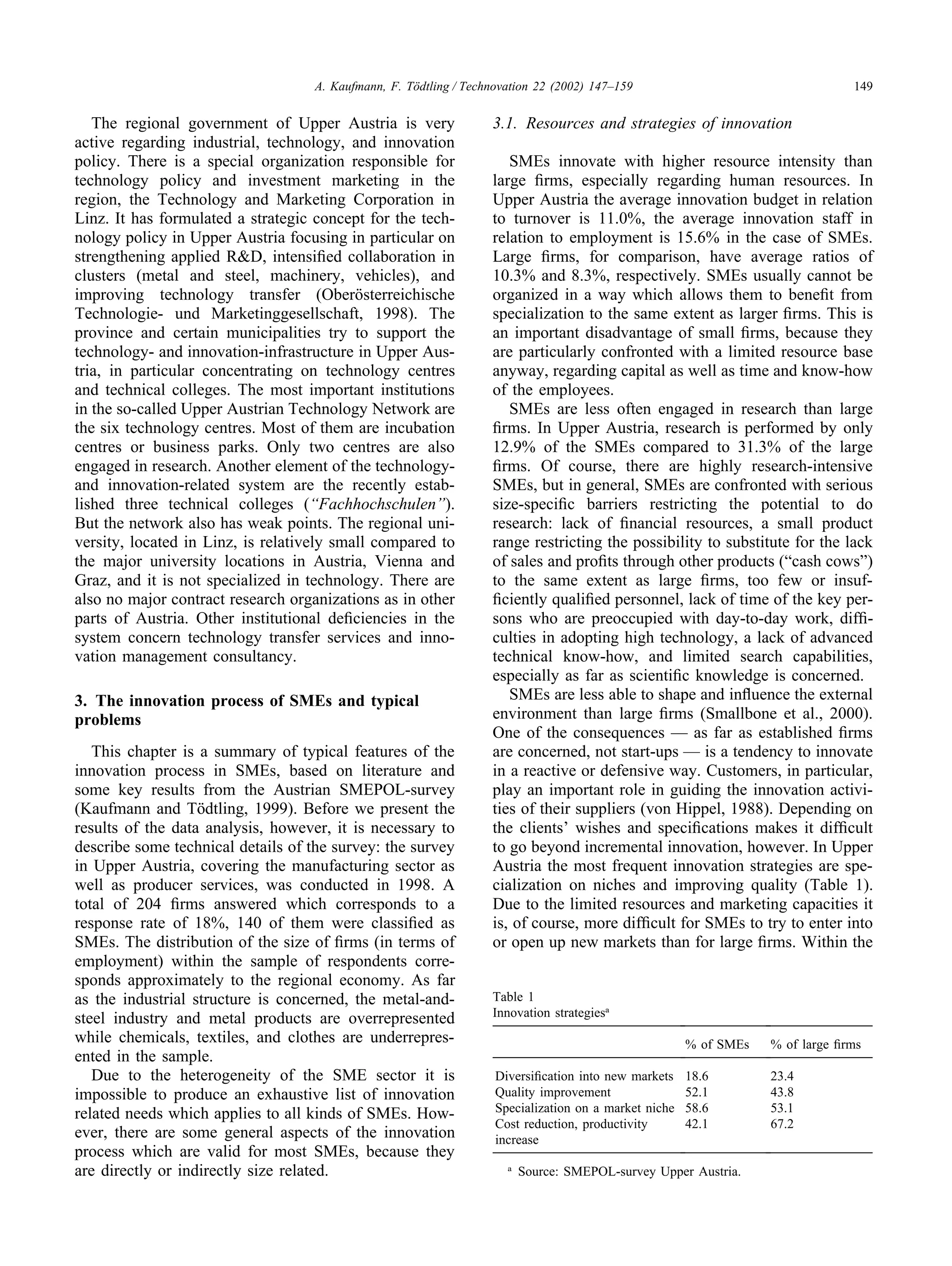 149
A. Kaufmann, F. Tödtling / Technovation 22 (2002) 147–159
The regional government of Upper Austria is very
active regarding industrial, technology, and innovation
policy. There is a special organization responsible for
technology policy and investment marketing in the
region, the Technology and Marketing Corporation in
Linz. It has formulated a strategic concept for the tech-
nology policy in Upper Austria focusing in particular on
strengthening applied R&D, intensified collaboration in
clusters (metal and steel, machinery, vehicles), and
improving technology transfer (Oberösterreichische
Technologie- und Marketinggesellschaft, 1998). The
province and certain municipalities try to support the
technology- and innovation-infrastructure in Upper Aus-
tria, in particular concentrating on technology centres
and technical colleges. The most important institutions
in the so-called Upper Austrian Technology Network are
the six technology centres. Most of them are incubation
centres or business parks. Only two centres are also
engaged in research. Another element of the technology-
and innovation-related system are the recently estab-
lished three technical colleges (“Fachhochschulen”).
But the network also has weak points. The regional uni-
versity, located in Linz, is relatively small compared to
the major university locations in Austria, Vienna and
Graz, and it is not specialized in technology. There are
also no major contract research organizations as in other
parts of Austria. Other institutional deficiencies in the
system concern technology transfer services and inno-
vation management consultancy.
3. The innovation process of SMEs and typical
problems
This chapter is a summary of typical features of the
innovation process in SMEs, based on literature and
some key results from the Austrian SMEPOL-survey
(Kaufmann and Tödtling, 1999). Before we present the
results of the data analysis, however, it is necessary to
describe some technical details of the survey: the survey
in Upper Austria, covering the manufacturing sector as
well as producer services, was conducted in 1998. A
total of 204 firms answered which corresponds to a
response rate of 18%, 140 of them were classified as
SMEs. The distribution of the size of firms (in terms of
employment) within the sample of respondents corre-
sponds approximately to the regional economy. As far
as the industrial structure is concerned, the metal-and-
steel industry and metal products are overrepresented
while chemicals, textiles, and clothes are underrepres-
ented in the sample.
Due to the heterogeneity of the SME sector it is
impossible to produce an exhaustive list of innovation
related needs which applies to all kinds of SMEs. How-
ever, there are some general aspects of the innovation
process which are valid for most SMEs, because they
are directly or indirectly size related.
3.1. Resources and strategies of innovation
SMEs innovate with higher resource intensity than
large firms, especially regarding human resources. In
Upper Austria the average innovation budget in relation
to turnover is 11.0%, the average innovation staff in
relation to employment is 15.6% in the case of SMEs.
Large firms, for comparison, have average ratios of
10.3% and 8.3%, respectively. SMEs usually cannot be
organized in a way which allows them to benefit from
specialization to the same extent as larger firms. This is
an important disadvantage of small firms, because they
are particularly confronted with a limited resource base
anyway, regarding capital as well as time and know-how
of the employees.
SMEs are less often engaged in research than large
firms. In Upper Austria, research is performed by only
12.9% of the SMEs compared to 31.3% of the large
firms. Of course, there are highly research-intensive
SMEs, but in general, SMEs are confronted with serious
size-specific barriers restricting the potential to do
research: lack of financial resources, a small product
range restricting the possibility to substitute for the lack
of sales and profits through other products (“cash cows”)
to the same extent as large firms, too few or insuf-
ficiently qualified personnel, lack of time of the key per-
sons who are preoccupied with day-to-day work, diffi-
culties in adopting high technology, a lack of advanced
technical know-how, and limited search capabilities,
especially as far as scientific knowledge is concerned.
SMEs are less able to shape and influence the external
environment than large firms (Smallbone et al., 2000).
One of the consequences — as far as established firms
are concerned, not start-ups — is a tendency to innovate
in a reactive or defensive way. Customers, in particular,
play an important role in guiding the innovation activi-
ties of their suppliers (von Hippel, 1988). Depending on
the clients’ wishes and specifications makes it difficult
to go beyond incremental innovation, however. In Upper
Austria the most frequent innovation strategies are spe-
cialization on niches and improving quality (Table 1).
Due to the limited resources and marketing capacities it
is, of course, more difficult for SMEs to try to enter into
or open up new markets than for large firms. Within the
Table 1
Innovation strategiesa
% of SMEs % of large firms
Diversification into new markets 18.6 23.4
Quality improvement 52.1 43.8
Specialization on a market niche 58.6 53.1
Cost reduction, productivity 42.1 67.2
increase
a
Source: SMEPOL-survey Upper Austria.
 
