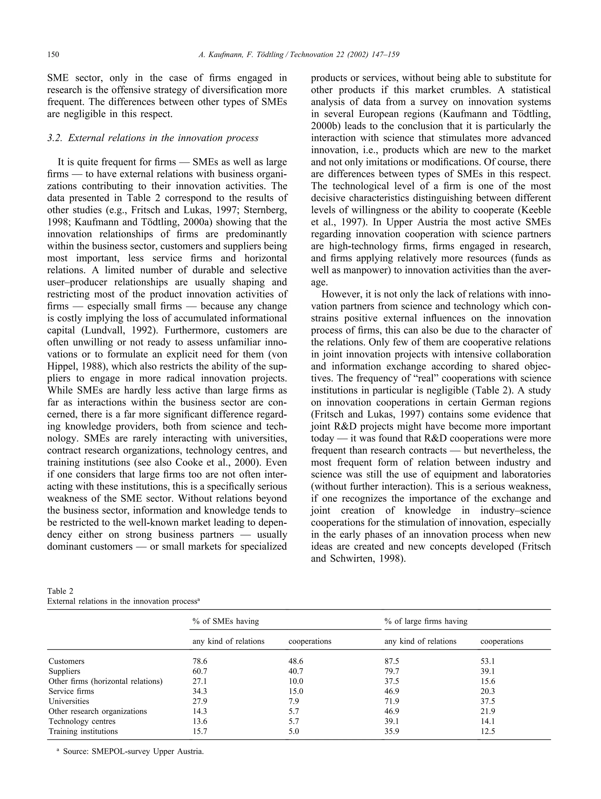 150 A. Kaufmann, F. Tödtling / Technovation 22 (2002) 147–159
SME sector, only in the case of firms engaged in
research is the offensive strategy of diversification more
frequent. The differences between other types of SMEs
are negligible in this respect.
3.2. External relations in the innovation process
It is quite frequent for firms — SMEs as well as large
firms — to have external relations with business organi-
zations contributing to their innovation activities. The
data presented in Table 2 correspond to the results of
other studies (e.g., Fritsch and Lukas, 1997; Sternberg,
1998; Kaufmann and Tödtling, 2000a) showing that the
innovation relationships of firms are predominantly
within the business sector, customers and suppliers being
most important, less service firms and horizontal
relations. A limited number of durable and selective
user–producer relationships are usually shaping and
restricting most of the product innovation activities of
firms — especially small firms — because any change
is costly implying the loss of accumulated informational
capital (Lundvall, 1992). Furthermore, customers are
often unwilling or not ready to assess unfamiliar inno-
vations or to formulate an explicit need for them (von
Hippel, 1988), which also restricts the ability of the sup-
pliers to engage in more radical innovation projects.
While SMEs are hardly less active than large firms as
far as interactions within the business sector are con-
cerned, there is a far more significant difference regard-
ing knowledge providers, both from science and tech-
nology. SMEs are rarely interacting with universities,
contract research organizations, technology centres, and
training institutions (see also Cooke et al., 2000). Even
if one considers that large firms too are not often inter-
acting with these institutions, this is a specifically serious
weakness of the SME sector. Without relations beyond
the business sector, information and knowledge tends to
be restricted to the well-known market leading to depen-
dency either on strong business partners — usually
dominant customers — or small markets for specialized
Table 2
External relations in the innovation processa
% of SMEs having % of large firms having
any kind of relations cooperations any kind of relations cooperations
Customers 78.6 48.6 87.5 53.1
Suppliers 60.7 40.7 79.7 39.1
Other firms (horizontal relations) 27.1 10.0 37.5 15.6
Service firms 34.3 15.0 46.9 20.3
Universities 27.9 7.9 71.9 37.5
Other research organizations 14.3 5.7 46.9 21.9
Technology centres 13.6 5.7 39.1 14.1
Training institutions 15.7 5.0 35.9 12.5
a
Source: SMEPOL-survey Upper Austria.
products or services, without being able to substitute for
other products if this market crumbles. A statistical
analysis of data from a survey on innovation systems
in several European regions (Kaufmann and Tödtling,
2000b) leads to the conclusion that it is particularly the
interaction with science that stimulates more advanced
innovation, i.e., products which are new to the market
and not only imitations or modifications. Of course, there
are differences between types of SMEs in this respect.
The technological level of a firm is one of the most
decisive characteristics distinguishing between different
levels of willingness or the ability to cooperate (Keeble
et al., 1997). In Upper Austria the most active SMEs
regarding innovation cooperation with science partners
are high-technology firms, firms engaged in research,
and firms applying relatively more resources (funds as
well as manpower) to innovation activities than the aver-
age.
However, it is not only the lack of relations with inno-
vation partners from science and technology which con-
strains positive external influences on the innovation
process of firms, this can also be due to the character of
the relations. Only few of them are cooperative relations
in joint innovation projects with intensive collaboration
and information exchange according to shared objec-
tives. The frequency of “real” cooperations with science
institutions in particular is negligible (Table 2). A study
on innovation cooperations in certain German regions
(Fritsch and Lukas, 1997) contains some evidence that
joint R&D projects might have become more important
today — it was found that R&D cooperations were more
frequent than research contracts — but nevertheless, the
most frequent form of relation between industry and
science was still the use of equipment and laboratories
(without further interaction). This is a serious weakness,
if one recognizes the importance of the exchange and
joint creation of knowledge in industry–science
cooperations for the stimulation of innovation, especially
in the early phases of an innovation process when new
ideas are created and new concepts developed (Fritsch
and Schwirten, 1998).
 