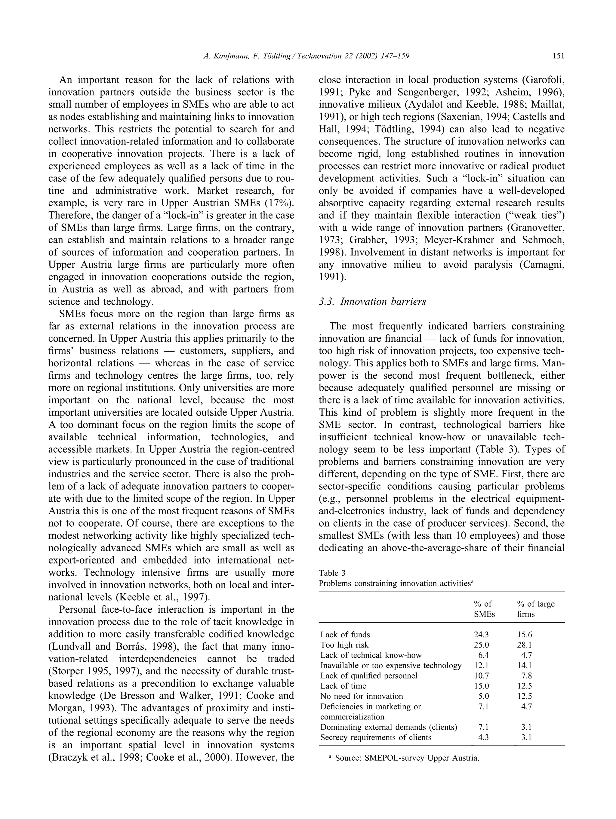 151
A. Kaufmann, F. Tödtling / Technovation 22 (2002) 147–159
An important reason for the lack of relations with
innovation partners outside the business sector is the
small number of employees in SMEs who are able to act
as nodes establishing and maintaining links to innovation
networks. This restricts the potential to search for and
collect innovation-related information and to collaborate
in cooperative innovation projects. There is a lack of
experienced employees as well as a lack of time in the
case of the few adequately qualified persons due to rou-
tine and administrative work. Market research, for
example, is very rare in Upper Austrian SMEs (17%).
Therefore, the danger of a “lock-in” is greater in the case
of SMEs than large firms. Large firms, on the contrary,
can establish and maintain relations to a broader range
of sources of information and cooperation partners. In
Upper Austria large firms are particularly more often
engaged in innovation cooperations outside the region,
in Austria as well as abroad, and with partners from
science and technology.
SMEs focus more on the region than large firms as
far as external relations in the innovation process are
concerned. In Upper Austria this applies primarily to the
firms’ business relations — customers, suppliers, and
horizontal relations — whereas in the case of service
firms and technology centres the large firms, too, rely
more on regional institutions. Only universities are more
important on the national level, because the most
important universities are located outside Upper Austria.
A too dominant focus on the region limits the scope of
available technical information, technologies, and
accessible markets. In Upper Austria the region-centred
view is particularly pronounced in the case of traditional
industries and the service sector. There is also the prob-
lem of a lack of adequate innovation partners to cooper-
ate with due to the limited scope of the region. In Upper
Austria this is one of the most frequent reasons of SMEs
not to cooperate. Of course, there are exceptions to the
modest networking activity like highly specialized tech-
nologically advanced SMEs which are small as well as
export-oriented and embedded into international net-
works. Technology intensive firms are usually more
involved in innovation networks, both on local and inter-
national levels (Keeble et al., 1997).
Personal face-to-face interaction is important in the
innovation process due to the role of tacit knowledge in
addition to more easily transferable codified knowledge
(Lundvall and Borrás, 1998), the fact that many inno-
vation-related interdependencies cannot be traded
(Storper 1995, 1997), and the necessity of durable trust-
based relations as a precondition to exchange valuable
knowledge (De Bresson and Walker, 1991; Cooke and
Morgan, 1993). The advantages of proximity and insti-
tutional settings specifically adequate to serve the needs
of the regional economy are the reasons why the region
is an important spatial level in innovation systems
(Braczyk et al., 1998; Cooke et al., 2000). However, the
close interaction in local production systems (Garofoli,
1991; Pyke and Sengenberger, 1992; Asheim, 1996),
innovative milieux (Aydalot and Keeble, 1988; Maillat,
1991), or high tech regions (Saxenian, 1994; Castells and
Hall, 1994; Tödtling, 1994) can also lead to negative
consequences. The structure of innovation networks can
become rigid, long established routines in innovation
processes can restrict more innovative or radical product
development activities. Such a “lock-in” situation can
only be avoided if companies have a well-developed
absorptive capacity regarding external research results
and if they maintain flexible interaction (“weak ties”)
with a wide range of innovation partners (Granovetter,
1973; Grabher, 1993; Meyer-Krahmer and Schmoch,
1998). Involvement in distant networks is important for
any innovative milieu to avoid paralysis (Camagni,
1991).
3.3. Innovation barriers
The most frequently indicated barriers constraining
innovation are financial — lack of funds for innovation,
too high risk of innovation projects, too expensive tech-
nology. This applies both to SMEs and large firms. Man-
power is the second most frequent bottleneck, either
because adequately qualified personnel are missing or
there is a lack of time available for innovation activities.
This kind of problem is slightly more frequent in the
SME sector. In contrast, technological barriers like
insufficient technical know-how or unavailable tech-
nology seem to be less important (Table 3). Types of
problems and barriers constraining innovation are very
different, depending on the type of SME. First, there are
sector-specific conditions causing particular problems
(e.g., personnel problems in the electrical equipment-
and-electronics industry, lack of funds and dependency
on clients in the case of producer services). Second, the
smallest SMEs (with less than 10 employees) and those
dedicating an above-the-average-share of their financial
Table 3
Problems constraining innovation activitiesa
% of % of large
SMEs firms
Lack of funds 24.3 15.6
Too high risk 25.0 28.1
Lack of technical know-how 6.4 4.7
Inavailable or too expensive technology 12.1 14.1
Lack of qualified personnel 10.7 7.8
Lack of time 15.0 12.5
No need for innovation 5.0 12.5
Deficiencies in marketing or 7.1 4.7
commercialization
Dominating external demands (clients) 7.1 3.1
Secrecy requirements of clients 4.3 3.1
a
Source: SMEPOL-survey Upper Austria.
 