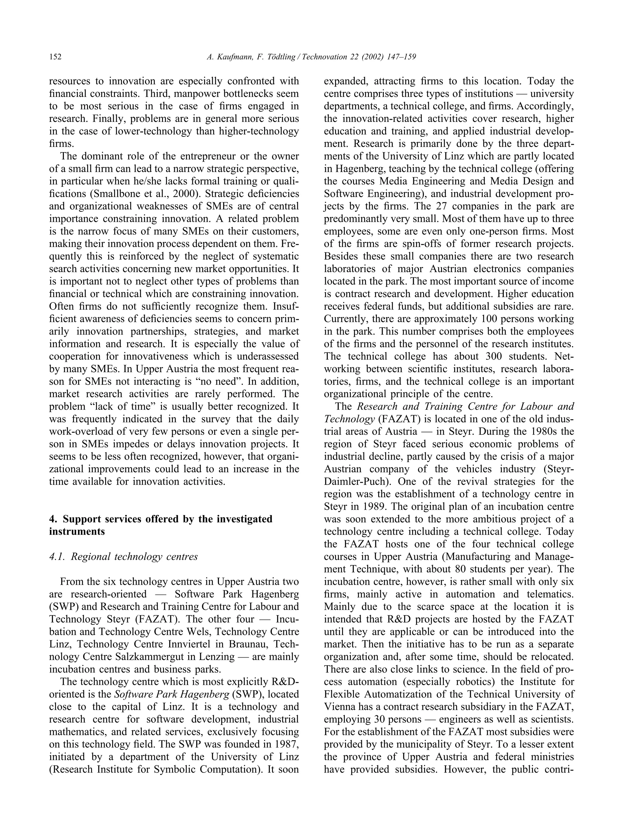 152 A. Kaufmann, F. Tödtling / Technovation 22 (2002) 147–159
resources to innovation are especially confronted with
financial constraints. Third, manpower bottlenecks seem
to be most serious in the case of firms engaged in
research. Finally, problems are in general more serious
in the case of lower-technology than higher-technology
firms.
The dominant role of the entrepreneur or the owner
of a small firm can lead to a narrow strategic perspective,
in particular when he/she lacks formal training or quali-
fications (Smallbone et al., 2000). Strategic deficiencies
and organizational weaknesses of SMEs are of central
importance constraining innovation. A related problem
is the narrow focus of many SMEs on their customers,
making their innovation process dependent on them. Fre-
quently this is reinforced by the neglect of systematic
search activities concerning new market opportunities. It
is important not to neglect other types of problems than
financial or technical which are constraining innovation.
Often firms do not sufficiently recognize them. Insuf-
ficient awareness of deficiencies seems to concern prim-
arily innovation partnerships, strategies, and market
information and research. It is especially the value of
cooperation for innovativeness which is underassessed
by many SMEs. In Upper Austria the most frequent rea-
son for SMEs not interacting is “no need”. In addition,
market research activities are rarely performed. The
problem “lack of time” is usually better recognized. It
was frequently indicated in the survey that the daily
work-overload of very few persons or even a single per-
son in SMEs impedes or delays innovation projects. It
seems to be less often recognized, however, that organi-
zational improvements could lead to an increase in the
time available for innovation activities.
4. Support services offered by the investigated
instruments
4.1. Regional technology centres
From the six technology centres in Upper Austria two
are research-oriented — Software Park Hagenberg
(SWP) and Research and Training Centre for Labour and
Technology Steyr (FAZAT). The other four — Incu-
bation and Technology Centre Wels, Technology Centre
Linz, Technology Centre Innviertel in Braunau, Tech-
nology Centre Salzkammergut in Lenzing — are mainly
incubation centres and business parks.
The technology centre which is most explicitly R&D-
oriented is the Software Park Hagenberg (SWP), located
close to the capital of Linz. It is a technology and
research centre for software development, industrial
mathematics, and related services, exclusively focusing
on this technology field. The SWP was founded in 1987,
initiated by a department of the University of Linz
(Research Institute for Symbolic Computation). It soon
expanded, attracting firms to this location. Today the
centre comprises three types of institutions — university
departments, a technical college, and firms. Accordingly,
the innovation-related activities cover research, higher
education and training, and applied industrial develop-
ment. Research is primarily done by the three depart-
ments of the University of Linz which are partly located
in Hagenberg, teaching by the technical college (offering
the courses Media Engineering and Media Design and
Software Engineering), and industrial development pro-
jects by the firms. The 27 companies in the park are
predominantly very small. Most of them have up to three
employees, some are even only one-person firms. Most
of the firms are spin-offs of former research projects.
Besides these small companies there are two research
laboratories of major Austrian electronics companies
located in the park. The most important source of income
is contract research and development. Higher education
receives federal funds, but additional subsidies are rare.
Currently, there are approximately 100 persons working
in the park. This number comprises both the employees
of the firms and the personnel of the research institutes.
The technical college has about 300 students. Net-
working between scientific institutes, research labora-
tories, firms, and the technical college is an important
organizational principle of the centre.
The Research and Training Centre for Labour and
Technology (FAZAT) is located in one of the old indus-
trial areas of Austria — in Steyr. During the 1980s the
region of Steyr faced serious economic problems of
industrial decline, partly caused by the crisis of a major
Austrian company of the vehicles industry (Steyr-
Daimler-Puch). One of the revival strategies for the
region was the establishment of a technology centre in
Steyr in 1989. The original plan of an incubation centre
was soon extended to the more ambitious project of a
technology centre including a technical college. Today
the FAZAT hosts one of the four technical college
courses in Upper Austria (Manufacturing and Manage-
ment Technique, with about 80 students per year). The
incubation centre, however, is rather small with only six
firms, mainly active in automation and telematics.
Mainly due to the scarce space at the location it is
intended that R&D projects are hosted by the FAZAT
until they are applicable or can be introduced into the
market. Then the initiative has to be run as a separate
organization and, after some time, should be relocated.
There are also close links to science. In the field of pro-
cess automation (especially robotics) the Institute for
Flexible Automatization of the Technical University of
Vienna has a contract research subsidiary in the FAZAT,
employing 30 persons — engineers as well as scientists.
For the establishment of the FAZAT most subsidies were
provided by the municipality of Steyr. To a lesser extent
the province of Upper Austria and federal ministries
have provided subsidies. However, the public contri-
 